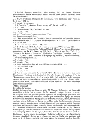 316 Gurvitch jaunaren mintzairan, zeina termino hori zor diogun Maussen
pentsamenduari buruz zentzukontra batean erortzen baita, gizarte fenomeno osoa
atxikitzea litzateke.
317 D’Arcy Wentworth Thompson, On Growth and Form, Cambridge Univ. Press, ar.
b., II. bol., 1.032. or.
318 Loc. cit., id. eta oharra.
319 G. Gurvitch, "Le Concept de structure sociale", loc. cit., 14-15. orr.
320 Id., 19. or.
321 Liburu honetako 316, 334-340 eta 348. orr.
322 Loc. cit., 14. or.
323 Id., 17. or., termino beretan errepikatua 19. or.
324 Bolumen honetako 310. or.
325 "Les Mathématiques de l’homme", Bulletin international des Sciences sociales
(Unescorena), 6. bol., 4. z., Espritek berriro argitaratua, 10. z., 1956, Espriteko testuko
529-532 orr.etan.
326 Les Structures élémentaires..., XIV. kap.
327 R. Jakobson eta M. Halle, Fundamentals of Language, S’-Gravenhage, 1956.
328 V.H. Yngve, "Syntax and the Problem of Multiple Meaning", in: Machine Translation
of Languages, ed. by W.N. Locke and A.D. Booth, J. Wiley et sons, New York, 1955.
"Sentence for Sentence Translation", Mechanical Translation, Cambridge, Mass., 2.
bol., 2. z., 1955. "The Translation of Languages by Machine", Information theory,
Third London Symposium, s. d.
329 Loc. cit., 17. or.
330 Loc. cit., 17. or.
331 Année sociologique, bata VI, 1901-1902 eta bestea IX, 1904-1905.
332 Paris, Hermann, 1940.
333 Loc. cit., 19. or.
334 Loc. cit., 21. or.
335 Ikus, bolumen honetako 347. or. Batik bat M.M. Rodinsonez pentsatzen dut, haren
bi artikuluez: "Racisme et civilisation", La Nouvelle Critique, 66. z., ekaina 1955, eta
"Ethnographie et relativisme", id., 69. z., azaroa 1955. Hark artikulu horietako bigarrena
argitaratzen zuen momentu berean, Nouvelle critiqueko erredakzioak ziurtatu zidan,
gutun askoren bidez, "aldizkariko orrialdeak zabalik neuzkala". Nik beraz ondorengo
gutun hau ihardetsi nuen:
1955.ko azaroak 25
Erredaktoreburu jauna,
Zenbait ilabeteren barruan bigarren aldiz, M. Maxime Rodinsonek niri hedatsuki
eskainiriko artikulu bat argitaratu du La Nouvelle critique horretan. Autorea,
elkarrengana hurbiltzen gaituzten puntuak azpimarratzen baino gehiago gure artean leze
bat zulatzen saiatzen dela dirudienez, dudarik gabe dezepzionatu egingo dut esatean
bere artikuluak kementsuak eta ongi eraikiak iruditu zaizkidala eta, orohar, harekin ados
sentitzen naizela. Gehienez ere deitore bat azalduko nuke: hainbesterainoko aditasuna
ematen zidanez, emankorragoa zitekeela ikertzea ni nola saiatzen naizen korronte
marxistan berrintegratzen azken berrogeita hamar urte hauetako lorpen etnologikoak.
M. Rodinsonek deliberaturik dirudi horiek oso-osorik baztertzera. Ez ote litzateke
komenigarriago bereiztea, izatez emaitza zientifikoak direnak eta haietaz maizegi egiten
den erabilpen politikoa eta ideologikoa, bai Estatu Batuetan eta bai beste lekutan? M.
Rodinsonen jarrera, noski, linguistikaren, fisikaren, biologiaren eta zibernetikaren
inguruan eztandatsuki finkatu zen ortodoxiarenari dagokio. Duela gutxi aldatu da hori
dena, eta M. Rodinsonek dudarik gabe laster jakingo du atzeraturik dabilela. Bestalde
 