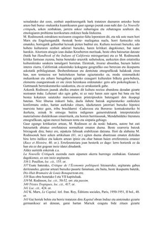 seinalatuko dut ezen, zenbait aspekturengatik hark tratatzen duenaren antzeko beste
arazo bati buruz -mekanika kuantikoaren gaur egungo joerak esan nahi dut- La Nouvelle
critiquek, azken zenbakian, jarrera askoz zuhurragoa eta zehatzagoa azaltzen du,
etnologiaren problema teorikoetara etekinez heda litekeena.
M. Rodinsonek estruktura nozioaren ezagutze-falta leporatzen dit, eta nik uste nuen hori
Marx eta Engelsengandik -besteak beste- mailegatua nuela, horri funtsezko rola
emateko, horregatik gehienbat kexuak pizten baditut ere. Kultura nozioari buruzko, edo
hobeto kulturaren zenbait adierari buruzko, haren kritikari dagokionez, bat nator
harekin. Aitortzen atsegin izan dudan Kroeberren merituak, beste obra batzuetan datzate
(batik bat Handbook of the Indians of California miresgarrian) eta ez M. Rodinsonek
kritika funtsean zuzena, baina benetako arazotik saihetsekoa, aurkezten dion estatistika
kulturalerako saiakera tamalgarri horretan. Ekintzak, itxuraz absurdua, bazuen halere
interes ziurra, Californiak eskainitako kokagune geografiko oso berexian eta ikuspuntu
askotatik pribilegiatuan. Desberdintasun eta dentsitate etnografikoak halakoak ziren
han, non tentazioa sor baitzitekeen hartan egiaztatzeko ea, modu sistematikoki
mekanikoan eta zeharo burugabean eginiko ezaugarri kulturalen bilketa gora-behera,
elementu esanguratsuak ez ote ziren berenkasa ordenatuko: gero arlo psikologikoan L.
Guttmanek berreskuraturiko saiakuntza, eta ez arrakastarik gabe.
Azkenik Rodinson jaunak aholku ematen dit kultura nozioa abandona dezadan gizarte
nozioaren truke. Lehenari uko egin gabe, ni ez naiz haren zain egon bai bata eta bai
bestea kokatzen saiatzeko marxismoaren printzipioekin bateragarri den ikuspegi
batetan. Nire liburua irakurri balu, duela ilabete batzuk argitaraturiko zatikiekin
konformatu ordez, hartan aurkituko zituen, idazketaren jatorriari buruzko hipotesi
marxista batez gain, tribu brasildarrei -Caduveoa eta Bororoa- kontsakraturiko bi
ikerketa, zeinak bi entsegu baitira indigenen gainestrukturak interpretatzeko
materialismo dialektikoan oinarriturik, eta horren berritasunak, Mendebaldeko literatura
etnografikoan, agian merezi baitzuen tentu eta sinpatia gehiago.
Gaur egungo kritikarien artean, M. Rodinson ez da noski bakarra, autore bat zati
batzuetatik abiatuz errefutatzea normaltzat ematen duena. Beste ozarreria batzuk
bitxiagoak dira; batez ere, aipaketa faltsuak erabiltzean datzana. Hori da alabaina M.
Rodinsonek bere azken artikuluan (61. or.) egiten duena abantzuan ematen dizkidan
hiru lerro italikoz eta kakotx artean ipiniz eta ohar batean haien erreferentzia emanez
(Race et Histoire, 40. or.). Erreferentziara joan besterik ez dago: lerro horienik ez da
han eta ez dut gogoan inoiz idatzi ditudanik.
Aldez aurretik eskerrak e.a.
La Nouvelle Critiquek zuzendu zuen aipamen okerra hurrengo zenbakian. Gutunari
dagokionez, ez zen inoiz argitaratu.
336 J. Pouillon, loc. cit., 155. or.
337 Esate baterako, Critique de l’Économie politiqueri hitzaurreko, argitaratu gabea
deritzaneko, greziar arteari buruzko pasarte famatuan, eta baita, beste ikuspuntu batetik,
Dix-Huit Brumaire de Louis Bonapartean ere.
338 Ikus obra honetako I eta VII kapituluak.
339 M. Rodinson, loc. cit., 50-52. orr. eta passim.
340 Tristes Tropiques, loc. cit., 417. or.
341 Loc. cit., 424. or.
342 K. Marx, Le Capital, itzl. fran. Roy, Éditions sociales, Paris, 1950-1951, II bol., 48.
or.
343 Gai horiek behin eta berriz tratatzen dira Kapital obran Indiaz eta aintzinako gizarte
germanikoez ari denean, garai hartan Marxek ezagutu bide zituen gizarte
 
