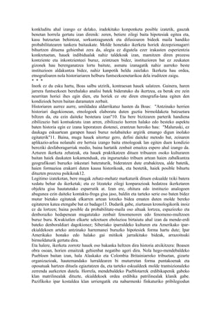 konkluditu ahal izango ez delako, iradokitako konponketa posible izatetik, gauzak
benetan horrela gertatu izan direnik: zeren, betiere zilegi baita hipotesiak egitea eta,
kasu batzuetan behintzat, sorkuntzaguneek eta difusioaren bideek maila handiko
probabilitatearen tankera baitaukate. Molde honetako ikerketa horiek dezepzionagarri
bihurtzen dituena gehienbat zera da, alegia ez digutela ezer irakasten esperientzia
konkretuetan, hauek indibidualak nahiz taldekoak izan, mamitzen diren prozesu
kontziente eta inkontzienteei buruz, zeintzuen bidez, instituzioren bat ez zeukaten
gizonek hau berenganatzea lortu baitute, asmatu izanagatik nahiz aurreko beste
instituzioen aldakuntza bidez, nahiz kanpotik heldu zaielako. Ikerketa hau ordea,
etnografoaren nola historiariaren helburu funtsezkoenetarikoa dela iruditzen zaigu.
* * *
Inork ez du esku hartu, Boas salbu utzirik, kontraesan hauek salatzen. Gainera, haren
jarrera funtsezkoen berehalako analisi batek bideratuko du ikertzea, ea berak ere zein
neurritan horiei ihes egin dien, eta horiek ez ote diren etnografia-lana egiten den
kondizioek beren baitan daramaten zerbait.
Historiaren aurrez aurre, umildadea aldarrikatuz hasten da Boas: "Antzinako herrien
historiari dagokionean, etnologoek elaboratu duten guztia birmoldaketa batzuetara
biltzen da, eta ezin daiteke bestetara izan"10. Eta bere bizitzaren parterik handiena
zibilizazio bati kontsakratu izan arren, zibilizazio horren halako edo besteko aspektu
baten historia egin ez izana leporatzen diotenei, erantzun heroiko hau: "Maluruski, ez
daukagu eskuartean garapen hauei buruz nolabaiteko argirik emango digun inolako
egitaterik"11. Baina, muga hauek aitortuz gero, defini daiteke metodo bat, zeinaren
aplikazio-arloa nolanahi ere hertsia izango baita etnologoak lan egiten duen kondizio
bereziki desfaboragarriak medio, baina hartatik zenbait emaitza espero ahal izango da.
Azturen ikerketa zehatzak, eta hauek praktikatzen dituen tribuaren osoko kulturaren
baitan haiek daukaten kokamenduak, eta inguruetako tribuen artean haien zabalkuntza
geografikoari buruzko inkestari bateraturik, bideratzen dute erabakitzea, alde batetik,
haien formazioa erakarri duten kausa historikoak, eta bestetik, haiek posible bihurtu
dituzten prozesu psikikoak12.
Legitimo izatekotan, bere mugak zehatz-mehatz markaturik dituen eskualde txiki batera
xedatu behar du ikerketak; eta ez litzateke zilegi konparazioak hedatzea ikerketaren
objektu gisa hautatutako esparrutik at. Izan ere, ohitura edo instituzio analogoen
abagunea ezin daiteke kontaktu-froga gisa jaso, baldin eta tarteko serie oso baten bidez
mutur bietako egitateak elkarren artean lotzeko bidea ematen duten molde bereko
egitateren katea etengabe bat ez badago13. Dudarik gabe, ziurtasun kronologikorik inoiz
ez da lortzen; baina posible da probabilitate-maila oso altuak lortzea, espaziozko eta
denborazko hedapenean mugatutako zenbait fenomenoren edo fenomeno-multzoen
buruz buru. Kwakiutlen elkarte sekretuen eboluzioa birtaiutu ahal izan da mende-erdi
bateko denboraldiari dagokionez; Siberiako iparraldeko kulturen eta Amerikako ipar-
ekialdekoen arteko antzinako harremanei buruzko hipotesiek forma hartu dute; Ipar
Amerikako honako edo halako gai mitikok jarraikitako bideak, arrazoitsuki
birmoldaturik gertatu dira.
Eta halere, ikerketa zorrotz hauek oso bakanka heltzen dira historia atxikitzera: Boasen
obra osoan, horien emaitzak gehienbat negatibo ageri dira. Nola hego-mendebaldeko
Puebloen baitan izan, hala Alaskako eta Colombia Britainiarreko tribuetan, gizarte
organizazioak, hautemandako lurraldearen bi muturretan forma puntakoenak eta
oposatuak hartzen dituela egiaztatzen da, eta tarteko eskualdeek molde trantsizionaleko
zerrenda aurkezten dutela. Horrela, mendebaldeko Pueblotarrek erdibikapenik gabeko
klan matrilinealak dituzte, ekialdekoek ordea erdibika patrilinealak klanik gabe.
Pazifikoko ipar kostaldea klan urriengatik eta nabarmenki finkaturiko pribilegiodun
 