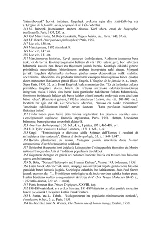 "primitiboenak" horiek baitziren. Engelsek orokortu egin ditu Anti-Dühring eta
L’Origine de la famille, de la propriété et de l’État obretan.
344 M. Rubelek jasotakoaren arabera zitatua, Karl Marx, essai de biographie
intellectuelle, Paris, 1957, 257. or.
345 Karl Marx zitatuz, M. Rubelen eskutik, Pages choisies, etc., Paris, 1948, 67. or.
346 J.F. Revel, Pourquoi des philosophes? Paris, 1957.
347 Loc. cit., 138. or.
348 Marxi gutuna, 1882 abenduak 8.
349 Loc. cit., 147. or.
350 Loc. cit., 141. or.
351 Marxismoaren historian, Revel jaunaren desbideratzea, Rodinson jaunarena bera
izaki, ez da berria. Kautskyrenganaino heltzen da eta 1883. urteaz gero, hori salatzera
beharturik kausitu zen. Revel eta Rodinson jaunek bezala, Kautskyk eskierki gizarte
primitiboak materialismo historikoaren arabera interpretatu nahi zituen, Morgani
jarraiki Engelsek definituriko barbarie gisako nozio ekonomikoak soilki erabiliz:
abeltzaintza, laboraritza eta produktu naturalen ekoizpen handiagorako bidea ematen
duten metodoren ikaskuntza garaia (Ikus: Engels, L’Origine de la famille, e. a., itzulp.
Stern Paris, 1954, 32. or.). Horri Engelsek hala erantzuten dio: "Ez da barbariea izakera
primitiboa frogatzen duena, baizik eta tribuko antzinako odolkidetasun-loturen
integritate maila. Horiek dira beraz kasu partikular bakoitzean finkatu beharrekoak,
fenomeno isolatutatik halako edo beste halako triburi buruzko ondorioak atera ahal izan
baino lehen". (Kautskyri gutuna, 1883.ko otsailaren 10.ekoa, loc. cit., 301-302. orr.).
Besterik zer egin dut nik, Les Structures idaztean, "halako eta halako tribuentzat"
"antzinako odolkidetasun-loturak" zertan dautzan            "kasu partikular bakoitzean"
finkatzea baino?
352 Titulu honen pean beste obra batean argitaratua: Les Sciences sociales dans
l’enseignement supérieur, Unescok argitaratua, Paris. 1954. Hemen, Unescoren
baimenez, berrargitaratua zertxobait aldaturik.
353 American Anthropologist, 53. bol., 4. z., I partea, 1951, 465-489. orr.
354 E.B. Tylor, Primitive Culture, Londres, 1871, I. bol., 1. or.
355 Sergi, "Terminologia e divisione delle Science dell’Uomo; i resultati di
un’inchiesta internazionale", Rivista di Anthropologia, 35. t., 1.944-1.947.
356 Horrela planteatzen du arazoa, Varagnac jaunak zuzentzen duen Institut
International d’archéocivilisation delakoak.
357 Gehienbat ikuspuntu hori dutelarik Laboratoire d’ethnographie française eta Musée
national français des Arts et Traditions populaires direlakoek.
358 Gogoraraz dezagun ez garela ari bolumen honetaz, baizik eta txosten hau hasieran
agertu zen bolumenaz.
359 N. Bohr, "Natural Philosophy and Human Culture", Nature, 143. bolumena, 1939.
360 Lerro hauek idatziberriak ziren, ikuspegi oso antzekoak topatu genituenean filosofo
garaikide baten lumatik jalgiak. Soziologia zaharkitu bat kritikatzean, Jean-Paul Sartre
jaunak eransten du: "... Primitiboen soziologia ez da inoiz erortzen agirika horien pean.
Hartan benetako multzo esanguratsuak ikertzen dira" (Les Temps Modernes 84-85 z.,
1952 urria-azaroa, 729. or., 1. nota).
361 Puntu honetaz ikus Tristes Tropiques, XXVIII. kap.
362 188-189 orrialdeak; era orokor batetan, 181-189 bitarteko orrialde guztiek mereziko
lukete oso-osorik Unescoren kartan transkribatzea.
363 J. Sutter, eta L. Tabah, "Isolagunearen eta populazio-minimumaren nozioak",
Population, 6. bol., 3. z., Paris, 1951.
364 Gai horretaz ikus: N. Wiener, The Human use of human beings, Boston, 1950.
 