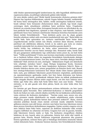 talde lokalen oparotasunarengatik karakterizatzen da, aldiz hegoaldeak aldebitasunezko
organizazioa dauka, eta pribilegio nabarmenik gabeko talde lokalak.
Zer atera daiteke ondorio gisa? Molde batetik besterantzeko eboluzioa gertatzen dela?
Hipotesi hau legezkoa bilakatzekotan, eskierki frogatu beharko litzateke, moldeetariko
bat bestea baino antzinagokoa dela, halaber, molde antzinagokoa halakotzat emanik,
honek nahitaez beste formarantz eboluzionatzen duela; azkenik, lege honek eragin
zorrotzagoa duela eskualdearen erdialdean haren periferian baino. Frogakuntza
hirukoitz eta ezinezko honen faltan, biziraupenei buruzko teoria oro alferrikakoa da, eta,
kasu partikular honi dagokionez, egitateek ez dute zilegitzen, esate baterako, instituzio
patrilinealei buruz buru instituzio matrilinealen lehentasun historikoa baieztatzeko joera
lukeen inolako birmoldaketarik: "Esan daitekeen guztia zera da, alegia garapen
historiko arkaikoen zenbait zatik ezin dutela iraunbeharretik kale egin." Baina baldin eta
posible bada, baita egitxurakoa ere, instituzio matrilinealak beren baitan duten
ezegonkortasunak sarritan eraman izan dituela, existitzen duten lekuetan, instituzio
patrilineal edo aldebikotara aldatzera, horrek ez du ondorio gisa inola ere ematen,
zuzenbide maternalak beti eta edonon forma primitiboa gauzatu duenik14.
Analisi kritiko hau erabakiorra da, baina, azken muturreraino bultzatuz gero,
agnostizismo historiko oso-oso batera eramango luke. Boasentzat ordea, horrek batik
bat giza garapenaren nahikundezko lege unibertsalen kontra jotzen du, eta hark behin
batez "%40ko posibilitateak"15 deitu zuen horretan oinarritutako orokorkuntzen kontra,
eta ez hainbeste helburu zehatz eta mugatudun birmoldaketa historikotarako ahalegin
xume eta kontzientziatsuen kontra. Zein dira, haren iritziz, horrelako ahalegin baterako
baldintzak? Hark aitortzen du ezen, etnologian "aldakuntzaren frogak ezin daitezkeela
lortu zeharkako metodoez baino", alegia filologia konparatuan bezala, fenomeno
estatikoen analisi baten bidez eta haien banaketaren ikerketaren bidez16. Baina ez
litzateke bidezkoa ahaztea ezen, azturaz geografialari eta Ratzelen ikasle izaki, Boasek
bere etnologo-bokazioaren kontzientzia bere lekuan lekuko lehen lanaren egikaritzan
hartu zuela, giza taldekatze bakoitzaren gizarte-bizitzaren originalitate, partikularitate
eta espontaneitatearen agerkundea medio, hori bere baitan distirantea izan baitzen.
Esperientzia sozial horiek, gizabanakoak taldearen baitan eta taldeak gizabanakoaren
baitan etengabe dituzten elkarren arteko eragin horiek, ezin dira inoiz ondorioz atera:
behatu egin behar dira; edota hark berak behin batez esan zuen bezala: "Historia
ulertzeko, ez da aski gauzak nola diren jakitea, baizik eta nolaz heldu diren hori
izatera"17.
Era horretan gai gara Boasen pentsamenduaren erritmoa definitzeko, eta bere izaera
paradoxala aparte bereizteko. Bere unibertsitari-hezkuntzaz ez bakarrik geografialari
baizik eta fisikari ere izaki, eskierki objektu zientifiko bat eta hedakuntza unibertsalekoa
izatea esleitzen die ikerkuntza etnologikoei: "Sarritan esaten zuen, arazoa zera zela,
alegia gizonaren mundu objektiboaren eta mundu subjektiboaren arteko erlazioak
erabakitzea, gizarte desberdinetan hartzen duen jarreraren arabera18". Baina, zientzia
naturalen praktikan ikasiak zituen metodo zorrotzak mundu subjektibo horretara
aplikatzea amesten zuen aldi berean, aitortzen zuen halere hura kasu bakoitzean eratzen
duten prozesu historikoen desberdintasun mugagabea. Egitate sozialen ezagutza ezin da
atera indukzio baten bidez baino, espazioan eta denboran kokaturiko talde sozialen
ezagutza indibidual eta zehatzetan oin hartuz. Ezagutza hori ezin da gauzatu, bestalde,
talde bakoitzaren historia medio ez bada. Eta ikerkuntza etnografikoen objektua
halakoxea da non, kasurik askoz ere gehienetan, historia hori atxiki ahal izatetik at
geratzen baita. Horrela, Boasek fisikariaren exigentziak plazaratzen ditu gizarteen
historia egiterakoan, zeintzuei buruz guk ez baitaukagu historialaria etsiaraziko luketen
zenbait dokumentu baino. Arrakastaz burutzen duenean, bere birmoldakuntzek benetan
 