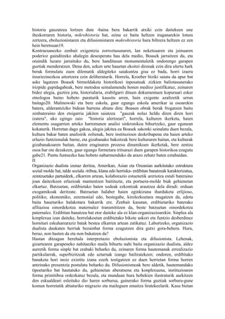 historia gauzatzea lortzen dute -baina bera bakarrik atxiki ezin daitekeen une
iheskorraren historia, mikrohistoria bat, zeina ez baita heltzen iraganarekin lotura
zertzera, eboluzionistaren eta difusionistaren makrohistoria hura biltzera heltzen ez zen
hein beretsuan19.
Kontraesanezko zenbait exigentzia zorroztasunaren, lan neketsuaren eta jeinuaren
poderioz gainditzeko ahalegin desesperatu hau dela medio, Boasek jarraitzen du, eta
oraindik luzaro jarraituko du, bere handitasun monumentaletik ondorengo garapen
guztiak menderatzen. Dena den, azken urte hauetan ekoitzi direnak ezin dira ulertu hark
berak formulatu zuen dilematik aldegiteko saiakuntza gisa ez bada, horri izaera
itzuriezinezkoa aitortzera ezin deliberaturik. Horrela, Kroeber biziki saiatu da apur bat
aske lagatzen Boasek birmoldaketa historikoei inposatuak zizkien baliotasunerako
irizpide gupidagabeak, bere metodoa seinalamendu honen medioz justifikatuz, zeinaren
bidez alegia, guztira jota, historialaria, erabilgarri dituen dokumentuen kopuruari esker
etnologoa baino hobeto paraturik kausitu arren, hain exigente azaltzetik urrun
baitago20. Malinowski eta bere eskola, gaur egungo eskola amerikar ia osoarekin
batera, alderantzizko bidean barrena abiatu dira: Boasen obrak berak frogatzen baitu
zenbateraino den etsigarria jakiten saiatzea "gauzak nolaz heldu diren diren hori
izatera", uko egingo zaio "historia ulertzeari", horrela, kulturen ikerketa, haien
elementu osagarrien arteko harremanen analisi sinkronikoa bihurtzeko, gaur egunean
kokaturik. Horretan dago gakoa, alegia jakitea ea Boasek sakonki seinalatu duen bezala,
kultura bakar baten analisirik zolienak, bere instituzioen deskribapena eta haien arteko
erlazio funtzionalak barne, eta gizabanako bakoitzak bere kulturaren baitan, eta kulturak
gizabanakoaren baitan, duten eraginaren prozesu dinamikoen ikerketak, bere zentzu
osoa har ote dezakeen, gaur egungo formetara iritsarazi duen garapen historikoa ezagutu
gabe21. Puntu funtsezko hau hobeto nabarmenduko da arazo zehatz baten eztabaidan.
II
Organizazio dualista izenaz deritza, Amerikan, Asian eta Ozeanian aurkitutako estruktura
sozial molde bat, talde soziala -tribua, klana edo herriska- erdibitan banatzeak karakterizatua,
zeintzuetako partaideek, elkarren artean, kolaborazio estuenetik areriotza estali bateraino
joan daitezkeen erlazioak mantentzen baitituzte, eta portaera-molde biak gehienetan
elkartuz. Batzuetan, erdibietako baten xedeak ezkontzak arautzea dela dirudi: orduan
exogamikoak deritzate. Batzuetan halaber haien eginkizuna iharduketa erlijioso,
politiko, ekonomiko, zeremonial edo, bestegabe, kirolezkoetara mugatzen da, edota
baita hauetariko halakotara bakarrik ere. Zenbait kasutan, erdibietariko baterako
afiliazioa oinordekotza maternalez transmititzen da, beste batzuetan oinordekotza
paternalez. Erdibitan banatzea bat etor daiteke ala ez klan-organizazioarekin. Sinplea ala
konplexua izan daiteke, horrelakoetan erdibietako bikote askori eta funtzio desberdinez
hornituri eskuharraraziz batak bestea elkarren artean zatikatuz. Laburtzeko, organizazio
dualista daukaten herriak bezainbat forma ezagutzen dira gutxi gora-behera. Hura,
beraz, non hasten da eta non bukatzen da?
Hastan ditzagun berehala interpretazio eboluzionista eta difusionista. Lehenak,
gizartearen garapeneko nahitaezko maila bihurtu nahi baitu organizazio dualista, aldez
aurretik forma sinple bat erabaki beharko du, zeinaren forma hautemanak errealizazio
partikularrak, superbizitzeak edo aztarnak izango bailiratekeen; ondoren, erdibitako
banaketa hori inoiz existitu izana ezerk testigatzen ez duen herrietan forma horren
antzinako presentzia postulatu beharko du. Difusionismoak bere aldetik, hautemandako
tipoetariko bat hautatuko du, gehienetan aberatsena eta konplexuena, instituzioaren
forma primitiboa ordezkatuz bezala, eta munduan hura hobekien ilustraturik aurkitzen
den eskualdeari esleituko dio haren sorburua, gainerako forma guztiak sorburu-gune
komun horretatik abiaturiko migrazio eta maileguen emaitza liratekeelarik. Kasu bietan
 