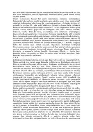 ere, arbitrarioki seinalatzen da tipo bat, esperientziak hornituriko guztien artetik, eta tipo
hori eredu bihurtzen da, metodo espekulatibo baten bidez beste guztiak hartara biltzen
saiatzen delarik.
Beraz, nominalismo boasiar bat azken muturreraino eramanik, hautemandako
kasuetariko bakoitza beste hainbat gizabanako gisa aztertzen saiatu behar izango al da?
Alde batetik konstatatu behar izango da: organizazio dualistari esleitutako funtzioak ez
datozela bat; eta, bestalde: talde sozial bakoitzaren historiak erakusten duela, erdibikako
banaketa hori sorbururik desberdinetatik datorrela22. Horrela, organizazio dualista gerta
daiteke, kasuen arabera: populazio bat inmigrante talde batek inbaditu izanetik;
lurraldez auzoko diren bi talde, askotarikoak izan daitezkeen arrazoiengatik
(ekonomikoak, demografikoak, zeremonialak) fusionatu izatetik; halako talde seinalatu
baten barnean ezkontzazko elkartzeak ziurtatzera xedaturiko arau enpirikoak, instituzio-
forma hartuz kristalizatu izatetik; talde baten barruan, urtearen bi parteen luzeeran, bi
iharduketa-moldetan, edota portaera antitetikodun baina gizarteko oreka mantentzeko
era berean beharrezkotzat emandakoak direnen erdibanatzetik, e.a.; horrela, kategoria
faltsu bat osatzen duen zerbait bailitzan, organizazio dualistaren kontzeptua
leherraraztera eraman bide gaitu eta, arrazonamendu hau gizarte-bizitzako gainerako
aspektu guztietara hedaturik, instituzioak ukatzera gizartearen fabore esklusibotan.
Etnologia eta etnografia (lehena, bestalde, bigarrenera bildurik) ez lirateke bere
buruaren historia lotsagarriegi bat baino, dokumentu idatzi edo idurikatuen faltaz, bere
benetako izena eramatera ausartzeko.
* * *
Eskierki dimisio honexen kontra protesta egin dute Malinowskik eta bere jarraitzaileek.
Baina norberak bere buruari galde diezaioke ea historia oro debekatzean, etnologoen
historia aintzakotzat hartzeko nahikoa ona ez delakoaren aitzakia medio, ez ote duten
harrikadarekin batera besoa ere bota. Zeren, bietako bat: edota funtzionalistek
aldarrikatzen dute ezen, ikerketa etnografiko orok gizarte seinalatuen, haien instituzioen
eta hauek elkarren artean eta ohiturekin, sinesteekin eta teknikekin mantentzen dituzten
harremanen azterketa zehatz-mehatzetik eratorria izan behar duela; talde barruan
gizabanakoak taldearekin eta gizabanakoek elkarren artean dituzten erlazioen
azterketatik; eta orduan bestegabe, Boasek, termino beretan, 1895. urteadanik, eta
halaber garai berean Durkheim eta Maussekin eskola frantsesak, egitea gomendatu
zutena ari dira egiten: etnografia ona alegia (Malinowskik miresgarria egin zuen, bere
obraren hasieran, batez ere bere Argonauts of Western Pacific-ekin) baina hala eta guzti
ere ez da ikusten zertan kausitzen den gainditurik Boasen finkapen teorikoa.
Edota, aurkitzea espero dute, beren gorakadan, salbazioa; eta, mirakuilu itzel bat medio,
etnografo on orok egin behar duen eta egiten duen hori eginez, eta baldintza osagarri
bakar gisa, hautemandako gizarteari buruzko informazio historiko orori, eta inguruko
nahiz urruneko gizarteetatik mailegaturiko datu konparatibo orori deliberatuki begiak
ixtekotan, kolpe bakar batean iritsi nahi dute, beren baitako barnerabiltze horretan, egia
orokor horietara, zeintzuen posibilitatea Boasek ez baitu inoiz ukatu (baina hark halako
lanbide hain zabalaren buruan ipintzen zuen non, gizarte primitibo guztiak dudarik gabe
desagertuko baitira, lanbide hori tamainan garatu ahal izango den baino lehen). Horixe
da, beraz, eskierki Malinowskiren jarrera; zuhurtzia berantiar batek23 ezin izango luke
ahantzarazi hainbat aldarrikapen handinahitsu; eta horixe bera da belaunaldi gazteko
etnologo askoren jarrera, zeintzuk ikusten baititugu beren buruari ukatzen, ikerlekura
bertara joan aurrez, iturburuen azterketa oro eta eskualdeko bibliografiaren behaketa
oro, gizarte instituzioen natura eta funtzioei buruzko egia eternalak atxikitzeko bidea
emango dien intuizio miresgarria alferrik ez galtzeko aitzakia medio, bere
tributxoarekin elkarrizketa intenporal batean, eta biziki diferentziaturiko arau eta aztura
 