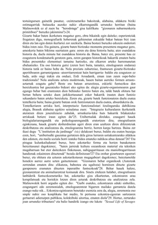 testuinguruen gainetik pasatuz, -zeintzuetariko bakoitzak, alabaina, aldakera biziki
estimagarriak baitauzka auzoko nahiz elkarrengandik urruneko herritan (baina
Malinowskik ez al zuen ba "herodotage" gisa kalifikatu "gizonaren nabarmenkeria
primitiboei" buruzko jakinmina?)-24.
Gizarte bakar baten ikerketara mugatuz gero, obra bikainik egin daiteke; esperientziak
frogatzen digu, monografiarik hoberenak gehienetan eskualde bakar batean bizi izan
diren eta lan egin duten ikerlariei zor zaizkiela. Baina besteei buruzko edozein ondoriori
bidea ixten zaio. Eta gainera, gizarte baten bizitzako momentu presentera mugatuz gero,
ameskeria baten biktima suertatzen gara: zeren eta dena historia baita; atzo esandakoa
historia da, duela minutu bat esandakoa historia da. Baina, batez ere, presente hau ez
ezagutzera kondenaturik geratzen gara, zeren garapen historikoak bakarrik ematen baitu
bidea presenteko elementuei tamaina hartzeko, eta elkarren arteko harremanetan
ebaluatzeko. Eta oso historia gutxi (zeren hori baita, tamalez, etnologoaren ondarea)
historia tutik ez baino hobe da. Nola preziatu zuhurtziaz, frantsesen gizarte-bizitzako
aperitiboaren garrantzigunea -atzerritarrentzat hain harrigarria- baldin eta ezagutzen ez
bada, ardo ongi irakin eta onduei, Erdi Aroadanik, eman izan zaien ospe-balio
tradizionala? Nola analizatu aztura modernoak, hauen baitan aurreko formen arrasto-
aztarnak ezagutu gabe? Beste era batean arrazoitzea, eskierki funtsezkoa den
bereizkuntza bat gauzatzeko bideari uko egitea da: alegia gizarte-organismoaren gaur
egungo behar bati erantzuten dion behineko funtzio baten eta, talde batek ohitura bat
bertan behera uzteko duen jarkikortasunari esker bakarrik irauten duen funtzio
sekundario baten arteko bereizketa. Zeren eta, gizarte batek funtzionatzen duela esatea
tentelkeria baita; baina gizarte batean orok funtzionatzen duela esatea, absurdukeria da.
Tentelkeriaren arrisku hori, interpretazio funtzionalistari itzulinguruka dabilkiona
alegia, Boasek alabaina egokiro seinalatua zuen: "Integrazio kulturalaren ikerketatik
ateratzen diren jeneralizazio zabalak, arrunkeria-leku huts bakarrik bilakatzeko
arriskuak betiere iraun egiten du"25. Unibertsalak direlako, ezaugarri hauek
biologialariarengandik eta psikologoarengandik eratortzen dira; etnografoaren
eginkizuna, hauek gizarte desberdinetan ageri diren eran azaltzen diren diferentziak
deskribatzea eta analizatzea da, etnologoarena berriz, horren kargu hartzea. Baina zer
ikasi dugu "L’institution du jardinage" (sic) delakoari buruz, baldin eta esaten bazaigu
ezen, hori, "unibertsalki gauzatua gertatzen dela giroa lurraren ustiakuntzarako aldekoa
den edonon, eta maila soziala horri izateko bidea emateko nahikoa altua denean"26? Eta
piragua kulunkailudunari buruz, bere askotariko forma eta horien banaketaren
berezitasunei dagokienez, "haien jarrerak kultura ozeanikoen material eta tekniken
mugabarruan bat etor daitezkeen finkotasun, nabigagarritasun eta maniobragarritasun
handienak eskaintzen dituztenak" bezala definitzean?27 Eta orohar gizartearen egoerari
buruz, eta ohitura eta azturen askotarikotasun mugagabeari dagokionez, baieztamolde
honekin aurrez aurre uzten gaituztenean: "Gizonaren behar organikoek (Autoreak
zerrendan ematen ditu: elikatzea, babestea eta ugaltzea) hornitzen dituzte gizarte
garapenera eramaten dituzten inperatibo funtsezkoak"28. Behar hauek halere,
gizonarentzat eta animaliarentzat komunak dira. Sinets zitekeen halaber, etnografoaren
lanbiderik funtsezkoenetariko bat, askotariko giza elkarteetan, ezkontzaren arau
korapilatsuak eta horiekin lotzen diren azturak deskribatzea eta analizatzea zela.
Malinowskik horri argudio egiten dio: "Garbi esateko, ezkontzaren eduki sinboliko,
ezagungarri edo zeremonialek, etnologoarentzat bigarren mailako garrantzia dutela
esango nuke nik... Ezkontza-egintzaren benetako esentzia zera da, alegia, zeremonia oso
sinple nahiz oso konplikatu bat medio, bi pertsona ezkontza-egoeran sartzearen
gertaerari adierazpen publikoa, kolektiboki aitortua, ematen diola"29. Hortaz, zertarako
joan urruneko tribuetara? eta balio handirik izango ote lukete "Sexual Life of Savages
 