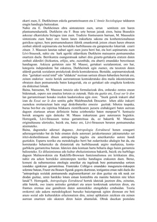 ekarri zuen, E. Durkheimen eskola garrantzitsuaren eta L’Année Sociologique taldearen
eragin handiegia baitzeukan.
Nahiz eta E. Durkheimen obra aintzatesten zuen, urrun sentitzen zen haren
planteamenduetatik. Durkheim eta F. Boas urte berean jaioak ziren, baina Boasekin
askozaz elkarrizketa biziagoa izan zuen. Tradizio frantsesaren barruan, M. Maussekin
sintonizatu zuen batez ere: haren lanen irakurketa sakona eta konbentzionaltasun
gutxikoa eginez, bere pentsamenduaren ildotik emankorrak jotzen zituen haren obraren
zenbait alderdi azpimarratu eta horiekiko hurbiltasuna eta garapenezko lokarriak ezarri
zituen 3. Maussen lanetan nabari ageri zuen joera berri bat, eta hori azpimarratu zuen
Lévi-Sraussek, nahiz eta hark ageriki aldarrikatu Durkheim maisuaren pentsamendua
onartzen duela. Berrikuntza esanguratsuak nabari dira gizarte-gertakaria eratzen duten
zenbait alderdiri (hizkuntza, erlijio, arte, zuzenbide, eta abarri) emandako berezitasun
handiagoan. Askieza gertatzen zaio M. Maussi, gertakari sozialarentzat, oro har,
kategoria independente bat eskatzea, Durkheimek egin zuenez, eta taxutzen duten
alderdi guztiak sozialaren proiekzioak direla kontsideratzea. Bestalde, azpimarratzekoak
dira "gertakari sozial total" edo "aldaketa" nozioan sartzen dituen ñabardura berriak ere,
zeinen ondorioz nozio horiek aurrerantzean kontsideratuko dira maila inkontzientean
obratzen duen pentsamendu baten kategoriak, eta ez gertakari edo eragiketa konkretu
eta diskretuei lotuak.
Baina, batzuetan, M. Maussen intuizio edo formulazioak dira, ordurako zentzu onean
bideratuak, espero zen emaitza lortzen ez zutenak. Hala eta guztiz ere, Essai sur le don
lan garrantzitsuari honako iruzkin laudoriozkoa egin zion: "Inork gutxik irakurri ahal
izan du Essai sur le don sentitu gabe Malebranchek Descartes lehen aldiz irakurri
zuenekoa oroitaraztean hain ongi deskribaturiko emozio guztiak: bihotza taupaka,
burua bor-bor eta izpiritua bilakaera zientifikoaren jazoera erabakigarri baten aurrean
dagoen ziurtasun artean definiezin baina ezinbesteko baten menpean"4. Sentsazio
horiek areagotu egin daitezke M. Mauss irakurtzean gure autorearen begiekin.
Horregatik, Lévi-Straussen testua garrantzitsua da, ez bakarrik M. Maussen
originaltasuna ulertzeko, baizik eta, batez ere, Lévi-Straussen beraren pentsamendua
atzemateko.
Baina, dagoeneko adierazi dugunez, Antropologia Estruktural honen ezaugarri
adierazgarrietako bat da bide ematen diola autoreari jariakortasunez jakinarazteko zer
iritzi-desberdintasun dituen antropologia ingeles eta amerikarreko autore handi
guztiekin. Esparru teoriko eta metodologiko berri bat zedarritzeko ahalegin bat da, eta
horretarako beharrezko da distantziak eta hurbiltasunak argiro markatzea, kontu-
garbiketa garrantzitsu batean. Idatzien data kontuan hartu beharra dago haien garrantzia
balioesteko. Ez difusionismoa edo kultur eboluzionismoa bakarrik, baizik eta hurbilago
dagoen Malinowskiren eta Radcliffe-Brownen funtzionalismoa ere kritikatzen ditu,
nahiz eta azken horrekiko aintzatespen teoriko handiagoa erakusten duen. Beraz,
komeni da nabarmentzea etnologia amerikar eta ingelesak bere pentsamendua sortzen
izandako eginkizun garrantzitsua. Frantziako Collége-n emandako inaugurazio-irakaspen
solemne batean, Frazer eta Boasen figurak gogora ekartzean, testigantza eman nahi duela dio
"antropologia sozialak pentsamendu angloamerikarrari zor dion guztiaz eta nik neuk zor
diodan guztiaz, zeren harekiko lotura estuan kontzebitu eta mamitu baitziren nire lehen
lanak"5. Horregatik, Antropologia Estruktural horrek idatziak jasotzen ditu, zeinetan,
alde batetik, oso izaera anitzeko gertakari eta arazo konkretuak aztertzen diren, eta
frantses eremua aise gainditzen duten autoreekiko etengabeko eztabaidan. Teoria
orokorrei edo aukera metodologikoei buruzko baieztapenak egiten direnean ere beti
arazo sozial edo kulturalekin erlazionatzen dira, zeinei aplikatzen zaizkien eta zeinen
aurrean onartzen edo ukatzen diren haien abantailak. Obrak dauzkan postulatu
 