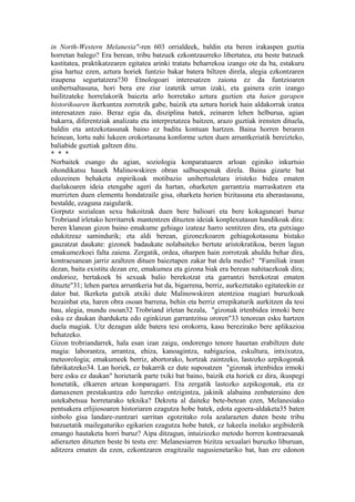 in North-Western Melanesia"-ren 603 orrialdeek, baldin eta beren irakaspen guztia
horretan balego? Era berean, tribu batzuek ezkontzaurreko libertatea, eta beste batzuek
kastitatea, praktikatzearen egitatea arinki tratatu beharrekoa izango ote da ba, estakuru
gisa hartuz ezen, aztura horiek funtzio bakar batera biltzen direla, alegia ezkontzaren
iraupena segurtatzera?30 Etnologoari interesatzen zaiona ez da funtzioaren
unibertsaltasuna, hori bera ere ziur izatetik urrun izaki, eta gainera ezin izango
bailitzateke horrelakorik baiezta arlo horretako aztura guztien eta haien garapen
historikoaren ikerkuntza zorrotzik gabe, baizik eta aztura horiek hain aldakorrak izatea
interesatzen zaio. Beraz egia da, disziplina batek, zeinaren lehen helburua, agian
bakarra, diferentziak analizatu eta interpretatzea baitzen, arazo guztiak irensten dituela,
baldin eta antzekotasunak baino ez baditu kontuan hartzen. Baina horren beraren
heinean, lortu nahi lukeen orokortasuna konforme uzten duen arruntkeriatik bereizteko,
baliabide guztiak galtzen ditu.
* * *
Norbaitek esango du agian, soziologia konparatuaren arloan eginiko inkurtsio
ohondikatsu hauek Malinowskiren obran salbuespenak direla. Baina gizarte bat
edozeinen behaketa enpirikoak motibazio unibertsaletara iristeko bidea ematen
duelakoaren ideia etengabe ageri da hartan, oharketen garrantzia marraskatzen eta
murrizten duen elementu hondatzaile gisa, oharketa horien bizitasuna eta aberastasuna,
bestalde, ezaguna zaigularik.
Gorputz sozialean sexu bakoitzak duen bere balioari eta bere kokaguneari buruz
Trobriand irletako herritarrek mantentzen dituzten ideiak konplexutasun handikoak dira:
beren klanean gizon baino emakume gehiago izateaz harro sentitzen dira, eta gutxiago
edukitzeaz samindurik; eta aldi berean, gizonezkoaren gehiagokotasuna bistako
gauzatzat daukate: gizonek badaukate nolabaiteko bertute aristokratikoa, beren lagun
emakumezkoei falta zaiena. Zergatik, ordea, oharpen hain zorrotzak ahuldu behar dira,
kontraesanean jarriz azaltzen dituen baieztapen zakar bat dela medio? "Familiak iraun
dezan, baita existitu dezan ere, emakumea eta gizona biak era berean nahitaezkoak dira;
ondorioz, bertakoek bi sexuak balio berekotzat eta garrantzi berekotzat ematen
dituzte"31; lehen partea arruntkeria bat da, bigarrena, berriz, aurkeztutako egitateekin ez
dator bat. Ikerketa gutxik atxiki dute Malinowskiren atentzioa magiari buruzkoak
bezainbat eta, haren obra osoan barrena, behin eta berriz errepikaturik aurkitzen da tesi
hau, alegia, mundu osoan32 Trobriand irletan bezala, "gizonak irtenbidea irmoki bere
esku ez daukan iharduketa edo eginkizun garrantzitsu ororen"33 tenorean esku hartzen
duela magiak. Utz dezagun alde batera tesi orokorra, kasu berezirako bere aplikazioa
behatzeko.
Gizon trobriandarrek, hala esan izan zaigu, ondorengo tenore hauetan erabiltzen dute
magia: laborantza, arrantza, ehiza, kanoagintza, nabigazioa, eskultura, intxixutza,
meteorologia; emakumeek berriz, abortorako, hortzak zaintzeko, lastozko azpikogonak
fabrikatzeko34. Lan horiek, ez bakarrik ez dute suposatzen "gizonak irtenbidea irmoki
bere esku ez daukan" horietarik parte txiki bat baino, baizik eta horiek ez dira, ikuspegi
honetatik, elkarren artean konparagarri. Eta zergatik lastozko azpikogonak, eta ez
damaxenen prestakuntza edo lurrezko ontzigintza, jakinik alabaina zenbateraino den
ustekabetsua horretarako teknika? Dekreta al daiteke bete-betean ezen, Melanesiako
pentsakera erlijiosoaren historiaren ezagutza hobe batek, edota egoera-aldaketa35 baten
sinbolo gisa landare-zuntzari sarritan egotzitako rola azalarazten duten beste tribu
batzuetatik mailegaturiko egikarien ezagutza hobe batek, ez lukeela inolako argibiderik
emango hautaketa horri buruz? Aipa ditzagun, intuiziozko metodo horren kontraesanak
adierazten dituzten beste bi testu ere: Melanesiarren bizitza sexualari buruzko liburuan,
aditzera ematen da ezen, ezkontzaren eragitzaile nagusienetariko bat, han ere edonon
 