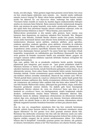 bezala, zera dela alegia, "lehen gaztaroa iragan duen gizaseme ororen baitan, bere etxea
eta bere emazte-laguna edukitzeko joera naturala... eta... haurrak izateko nahikunde
naturala (natural longing)"36. Baina, tokian bertan egindako inkestari buruzko irazkin
teoriko bat dakarren Sex and Repression obran, ondorengo hau irakur daiteke:
"Gizonaren baitan oraindik ere irauten du, haurdun dagoen emakumearekiko babespen
amultsu eta interesatu baten beharrak. Baina naturaren berezko mekanismoak desagertu
direla, argi ateratzen da egitate honetatik, zeina medio, gizarteetarik gehienetan... arrak
uko egiten baitio bere jatorrikoari buruzko edozein erantzukizun onartzeari, nolaz eta
gizarteak horretara behartzen ez duen37." Bitxia benetan, joera natural hori!
Malinowskiren jarraitzaileak ez dira tamalez salbu geratzen, haren sistema osoa
kutsatzen duen dogmatismo eta enpirismo nahasketa bitxi horretatik. Mrs. Margaret
Mead-ek, esate baterako, Zeelanda Berriko elkarren auzoko hiru gizarte, beraietan
sexuen arteko harremanek hartzen omen dituzten forma desberdin eta osagarrien bidez,
karakterizatzen dituenean (gizon adeibera, emakume adeibera; gizon agresiboa,
emakume agresiboa; emakume agresiboa, gizon adeibera), mirestekoa da eraikuntza
honen dotorezia38. Baina sinplifikazio eta apriorismoen susmoa nabarmentzen da,
Arapeshtarren arteko pirateria espezifikoki femenino baten existentzia azpimarratzen
duten beste ohartarazpen batzuen aurrean39. Eta autore berak Ipar Amerikako tribuak
konpetitibo, kooperatzaile eta indibidualista gisa klasifikatzen dituenean40, hau hain
urrun geratzen da benetako taxonomia batetik zein animaliak bakarti, gregario ala
soziagarri izatearen arabera taldekatuz espezieak definituko lituzkeen zoologialari bat
geratuko bailitzatekeen.
Egia esan, galdetu bide da ea presakazko eraikuntza horiek guztiek, ikertutako
populazioak gure kategorien, gure arazoen eta "gure gizarte propialaren islada"41
bihurtzera bestetara ez baitira inoiz heltzen, ez ote daukaten beren jatorria, Boasek
sakonkiro hauteman zuen bezala, metodo historikoaren gehiegizko estimu batean, eta ez
alderantzizko jarreran. Zeren azken finean, historialariak baitira metodo funtzionalista
formulatu dutenak. Gizarte erromatarraren egoera seinalatu bat karakterizatzen duten
eite-moldeen multzoa zerrendan ematerakoan, Hauser-ek hau eransten zuen 1903.an:
"Horrek guztiak batera osatzen du complexus xehatuezin bat, egitate hauek guztiak bata
bestearen arrimuan esplikatzen dira, familia erromatarraren eboluzioa familia juduaren
edo txinatarraren edo aztekaren bidez esplikatu bide den baino askoz hobeto"42. Hau
izan bide litzateke Malinowskik sinatua, salbuespen hau gora-behera, alegia, erakundeei
Hauserrek gertakariak eransten dizkiela. Eta dudarik gabe haren baieztapenak
emendapuntu bikoitza eskatzen du: zeren eta eboluzioari buruz egia dena ez da
hainbeste ere estrukturari buruz, eta etnologoarentzat, estudio konparatuek ordezka
dezakete, zenbaiterainoko tamaina batean behintzat, dokumentu idatziren falta.
Paradoxak irauten du alabaina: interpretazio eboluzionisten eta difusionisten kritikak
erakutsi digu ezen, etnologoak historia egin uste duenean, historiaren alderantzizkoa
egiten duela; eta eskierki hartan ez dela ari iruditzen zaionean, dokumentuen eskasia
berberak mugaturik kausituko litzatekeen historialari on baten gisa jokatzen duela.
III
Zein da, izan ere, etnografiaren metodoaren (hitz hau bere zentzurik hertsienean
harturik, artikulu honen hasieran definitu bezala), eta historiaren metodoaren artean
dagoen diferentzia? Gu bizi garenaz beste diren gizarteak aztertzen dituzte biek.
Bestetasun hau denborazko urruneratze bati (hau nahi den laburrena izanik ere) nahiz
espaziozko urruneratze bati, edota nahi bada heterogeneitate kultural bati, atxikia izatea,
bigarren mailako ezaugarri bat da jarreren antzekotasunaren aldean. Zein helburu
bilatzen dute bi disziplinek? Aztertutako gizartean gertatu izan denaren, edo gertatzen
ari denaren, berrerakuntza zehatza al da? Hori baieztatzea zera ahaztea litzateke, alegia,
 