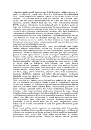 bi kasuetan, taldeko partaide bakoitzarentzat desberdinak diren irudikapen-sistemez ari
garela, eta taldearenak, guztiak batera, ikerlariaren irudikapenen aldean bestelakoak
direla. Estudio etnografikorik hoberenak sekulan ez du irakurlea bertako etnokide
bihurtuko. 1789.ko iraultza aristokrata batek bizi izana eta 1789.ko iraultza "sans-
culotte" batek bizi izana ez dira fenomeno bera, eta ez bata ezta bestea ere inoiz ez
litzaizkioke egokituko Michelet batek edo Taine batek pentsamendura bildutako
1789.ko Iraultzari. Historialariak eta etnografialariak egitea lor dezaketen guztia, eta
egitea eska liezaiekeen guztia, esperientzia partikular bat esperientzia orokor baten edo
orokorrago baten neurrietara zabaltzea da, eta, hori medio, beste herrialde bateko edo
beste garai bateko gizonentzat esperientzia gisa eskuragarri bilaka dadila. Eta baldintza
berberetan dute hori lortu bide: iharduera, zorroztasuna, sinpatia, objektibitatea.
Nola bideratzen dute hori? Hor hasten da zailtasuna. Zeren sarritan kontrajarri izan dira
-baita Sorbonan ere- historia eta etnografia, ondorengo hau aitzakia hartuz, alegia,
lehena hautemaile askori zor zaizkien eta beraz kontrasta eta berma daitezkeen
dokumentuen estudioan eta kritikan oinarritzen dela, aitzitik bigarrena, definizioz, bakar
baten hautemate lanera bilduko litzatekeela.
Kritika honi erantzun liezaioke, etnografiari oztopo hau gainditzeko bidea emateko
mediorik hoberena, etnografialariak ugaltzea dela. Horretara heltzeko modurik ez
legoke noski, objekzio kaltegarrien bidez bokazioei atzera eraginez. Argudioa, bestalde,
zaharkiturik kausitzen da etnografiaren garapena bera medio: gaur egun oso herri gutxi
geratzen da ikerlari ugarik estudiatu ez duenik, eta ikuspuntu desberdinetatik egindako
hautemate horiek, dozenaka urtetan barrena ez ezik, zenbaitetan mende askotan barrena
ere banatzen dira. Zer egiten du, gainera, historialariak bere dokumentuak aztertzen
dituenean, etnografialari afizionatu batzuen testigantzaz bere burua inguratzea ez bada,
eta sarritan haiek ere deskribatzen duten kulturatik, gaur egungo ikerlaria
Polinesiarretatik edo Pigmeoetatik aurkitzen den bezain urrun kausitzen direlarik?
Antzinako Europaren historiagileak akaso atzeratuagoak izango al lirateke baldin eta
Herodoto, Diodoro, Plutarko, Saxo Grammaticus eta Nestor etnografo profesionalak
izan balira, alegia, arazoez informatuak, inkestaren oztopo artean eskarmentatuak,
hautemate objektibotan trebatuak izan balira? Etnografoenganako mesfidantza
edukitzetik urrun, bere zientziaren etorkizunaz arduratsu den historialariak haien
laguntza arren eskatu beharko luke.
Baina etnografiaren eta historiaren artean, hauek elkarren aurka jartzeko xedez, markatu
nahi den paralelismo metodologikoa ameskeria hutsa da. Etnografialaria, egitateak
biltzen dituen norbait da, eta (baldin eta etnografiari ona bada) historialariaren berberak
diren eskakizun batzuen arabera aurkezten dituena. Historialariaren eginkizuna da lan
hauek erabiltzea, denboraldi nahikoa luze batean mailakatutako hautemate hauek
horretarako bidea ematen diotenean; etnologoaren eginkizuna da ordea, eskualde
desberdinen kopuru nahikoa handiari dagozkion molde bereko hautemateek horretarako
posibilitatea ematen diotenean. Kasu orotan, etnografialariak ezartzen ditu historialariari
baliagarri gerta dakizkiokeen dokumentuak. Eta jadanik dokumentuek existitzen badute,
eta etnografialariak haien mamia bere estudioan integratzea hautatzen badu,
historialariak ez ote du inbidiatu behar -beti ere, jakina, etnografialariak metodo
historiko on bat badauka- esperientziaz bizi izana duen gizarte baten historia egiteko
pribilegioa?
Beraz, zentzu hertsian harturik historiaren eta etnografiaren arteko harremanetara
zuzentzen da debatea. Gure asmoa, bien arteko funtsezko diferentzia ez objektuan, ez
helburuan ezta metodoan ere ez datzala, azaltzea da; baizik eta objektu bera edukirik,
gizarte-bizitza alegia; helburu bera, gizona hobeto ulertzea alegia; eta ikerketa-
prozeduretako dosi-neurrian bakarrik aldatzen den metodoa edukirik, gehienbat
 