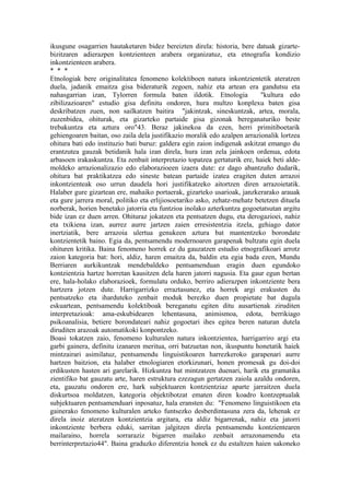 ikusgune osagarrien hautaketaren bidez bereizten direla: historia, bere datuak gizarte-
bizitzaren adierazpen kontzienteen arabera organizatuz, eta etnografia kondizio
inkontzienteen arabera.
* * *
Etnologiak bere originalitatea fenomeno kolektiboen natura inkontzientetik ateratzen
duela, jadanik emaitza gisa bideraturik zegoen, nahiz eta artean era gandutsu eta
nahasgarrian izan, Tylorren formula baten ildotik. Etnologia                "kultura edo
zibilizazioaren" estudio gisa definitu ondoren, hura multzo konplexu baten gisa
deskribatzen zuen, non sailkatzen baitira "jakintzak, sineskuntzak, artea, morala,
zuzenbidea, ohiturak, eta gizarteko partaide gisa gizonak bereganaturiko beste
trebakuntza eta aztura oro"43. Beraz jakinekoa da ezen, herri primitiboetarik
gehiengoaren baitan, oso zaila dela justifikazio moralik edo azalpen arrazionalik lortzea
ohitura bati edo instituzio bati buruz: galdera egin zaion indigenak askitzat emango du
erantzutea gauzak betidanik hala izan direla, hura izan zela jainkoen ordenua, edota
arbasoen irakaskuntza. Eta zenbait interpretazio topatzea gertaturik ere, haiek beti alde-
moldeko arrazionalizazio edo elaborazioeen izaera dute: ez dago abantzuño dudarik,
ohitura bat praktikatzea edo sineste batean partaide izatea eragiten duten arrazoi
inkontzienteak oso urrun daudela hori justifikatzeko aitortzen diren arrazoietatik.
Halaber gure gizartean ere, mahaiko portaerak, gizarteko usarioak, janzkerarako arauak
eta gure jarrera moral, politiko eta erlijiosoetariko asko, zehatz-mehatz betetzen dituela
norberak, horien benetako jatorria eta funtzioa inolako azterkuntza gogoetatsutan argitu
bide izan ez duen arren. Ohituraz jokatzen eta pentsatzen dugu, eta derogazioei, nahiz
eta txikiena izan, aurrez aurre jartzen zaien erresistentzia itzela, gehiago dator
inertziatik, bere arrazoia ulertua genukeen aztura bat mantentzeko borondate
kontzientetik baino. Egia da, pentsamendu modernoaren garapenak bultzatu egin duela
ohituren kritika. Baina fenomeno horrek ez du gauzatzen estudio etnografikoari arrotz
zaion kategoria bat: hori, aldiz, haren emaitza da, baldin eta egia bada ezen, Mundu
Berriaren aurkikuntzak mendebaldeko pentsamenduan eragin duen egundoko
kontzientzia hartze horretan kausitzen dela haren jatorri nagusia. Eta gaur egun bertan
ere, hala-holako elaborazioek, formulatu orduko, berriro adierazpen inkontziente bera
hartzera jotzen dute. Harrigarrizko erraztasunez, eta horrek argi erakusten du
pentsatzeko eta iharduteko zenbait moduk berezko duen propietate bat dugula
eskuartean, pentsamendu kolektiboak bereganatu egiten ditu ausartienak ziruditen
interpretazioak: ama-eskubidearen lehentasuna, animismoa, edota, berrikiago
psikoanalisia, betiere borondateari nahiz gogoetari ihes egitea beren naturan dutela
diruditen arazoak automatikoki konpontzeko.
Boasi tokatzen zaio, fenomeno kulturalen natura inkontzientea, harrigarriro argi eta
garbi gainera, definitu izanaren meritua, orri batzuetan non, ikuspuntu honetatik haiek
mintzairari asimilatuz, pentsamendu linguistikoaren harrezkeroko garapenari aurre
hartzen baitzion, eta halaber etnologiaren etorkizunari, honen promesak gu doi-doi
erdikusten hasten ari garelarik. Hizkuntza bat mintzatzen duenari, harik eta gramatika
zientifiko bat gauzatu arte, haren estruktura ezezagun gertatzen zaiola azaldu ondoren,
eta, gauzatu ondoren ere, hark subjektuaren kontzientziaz aparte jarraitzen duela
diskurtsoa moldatzen, kategoria objektibotzat ematen diren koadro kontzeptualak
subjektuaren pentsamenduari inposatuz, hala eransten du: "Fenomeno linguistikoen eta
gainerako fenomeno kulturalen arteko funtsezko desberdintasuna zera da, lehenak ez
direla inoiz ateratzen kontzientzia argitara, eta aldiz bigarrenak, nahiz eta jatorri
inkontziente berbera eduki, sarritan jalgitzen direla pentsamendu kontzientearen
mailaraino, horrela sorraraziz bigarren mailako zenbait arrazonamendu eta
berrinterpretazio44". Baina graduzko diferentzia honek ez du estaltzen haien sakoneko
 