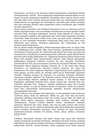 berdintasuna, eta horrek ez du murrizten metodo linguistikoaren eredu-balioa ikerketa
etnologikoetarako. Aitzitik: "Horri dagokionean linguistikaren abantaila handia zera da,
alegia, oso-osoan, mintzairaren kategoriek inkontziente izaten segitzen dutela; arrazoi
hori dela medio, haien formazio prozesuari jarraiki bide zaio, tartean bigarren mailako
interpretazioek, era engainagarri eta molestagarriz, esku hartu gabe, horiek etnologian
hain maiz suertatzen direlarik ideien garapenaren historia erremediorik gabe ilundurik
utzi ahal izateraino45".
Horren etorrera prestatuko zuen Ferdinand Saussureren Cours de linguistique général
obraren argitalpena baino zortzi urte lehenago formulaturiko tesi hauen garrantzi handia
neurtzeko bidea, fonologia modernoaren emaitzek berek bakarrik ere ematen dute.
Baina etnologiak oraindik ez ditu aplikazioan ipini. Zeren Boasi, linguistika amerikarra
oinarritzeko haiek bete-betean erabili zituen arren, eta garai hartan eztabaidatu ere
egiten ez ziren ikusmolde teorikoak46 errefusatzeko bidea haiek eman zioten arren,
nabarmenki ageri baitzaio, etnologiari dagokionean, bere ondorengoak ere beti
frenatzen dituen herabetasuna.
Izan ere, Boasen analisi etnografikoa, Malinowskirenaren aldean askoz ere zintzo, finko
eta metodikoagoa izaki, oraindik ordea, bestea bezalaxe, gizabanakoen pentsamendu
kontzientearen mailan geratzen da. Zalantzarik gabe Boasek bere artean uko egiten dio
arrazionalizazio sekundarioak eta berrinterpretazioak atxikitzeari, hauek Malinowskiren
gain hain aginte handia daukatelarik non, indigenenak baztertzera heltzen baitzen baina
betiere bere propialez haiek ordezkatzekotan bakarrik. Baina Boasek pentsamendu
indibidualaren kategoriak erabiltzen jarraitzen du; bere eskrupulu zientifikoan,
pentsamendu hori bere giza erresonantziez eranztera eta motxaltzera bakarrik iristen da.
Konparatzen dituen kategorien hedapena murrizten du, ez ditu beste plano batean
berreratzen; eta zatikatze-lana ezinezkoa iruditzen zaionean, uko egiten dio
konparatzeari. Eta ordea, konparazio linguistikoa zilegi bihurtzen duena, puskaketa bat
baino gehiago, eta beste zerbait, da: benetako analisi bat da. Mintzoetatik, fonemaren
errealitate fonetikoa ateratzen du linguistak; eta errealitate horretatik, diferentzia-
elementuen errealitate logikoa47. Eta, hizkuntza askotan, fonema berberen presentzia
edo oposizio-bikote berberen erabilpena kausitu duenean, ez ditu elkarren artean
konparatzen indibidualki desberdin diren izakiak: fonema bera, elementu bera dira,
enpirikoki desberdin diren objektuen sakoneko berdintasuna plano berri honetan
bermatzen dutenak. Ez gara ari elkarren antzeko bi fenomenoz, baizik eta fenomeno
bakar batez. Kontzientetik inkontzienterako pasabidea, berezitik orokorreranzko
aurrerapenarekin batera doa.
Horren ondorioz, nola etnologian hala linguistikan, ez da konparaketa izaten orokortzea
oinarritzen duena, baizik eta alderantziz. Baldin eta, gure iritziz hala den bezala,
izpirituaren aktibitate inkontzientea eduki bati formak ezartzea bada, eta baldin eta
forma horiek izpiritu guztientzat, antzinako nahiz moderno, primitibo nahiz
zibilizatuentzat, funtsean berberak badira48 -funtzio sinbolikoaren estudioak,
mintzairan adierazten den eraren arabera, hain argi eta garbi azaltzen duen bezala-
beharrezkoa da eta aski da, instituzio bakoitzaren edota aztura bakoitzaren azpimuinean
datzan estruktura inkontzientea eskuratzea, beste instituzio eta beste azturentzako
interpretazio-printzipio baliodun bat lortzeko, betiere, jakina, nahikoa urruneraino
bultzatzekotan.
* * *
Estruktura inkontziente horretara nola heldu? Hemen topo egiten dute elkarrekin
metodo etnologikoak eta metodo historikoak. Alferrikakoa da tenore honetan estruktura
diakronikoen arazoa plazara ateratzea, horretarako, bistakoa denez, ezagutza historikoak
nahitaezkoak direlarik. Gizarte-bizitzaren zenbait garapenek beren baitan daramate
 