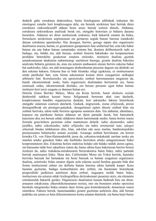 dudarik gabe estruktura diakronikoa; baina fonologiaren adibideak irakasten die
etnologoei estudio hori konplexuagoa dela, eta beraiek atxikitzen hasi berriak diren
estruktura sinkronikoen49 aldean beste arazo batzuk sortzen dituela. Alabaina,
estruktura sinkronikoen analisiak berak ere, etengabe historiara jo beharra darama
berarekin. Aldatzen ari diren instituzioak erakutsiz, hark bakarrik ematen du bidea,
formulazio anizkoitzen azpimuinean eta gertaeren segida batean barrena iraunkorki
datzan estruktura apartatzeko. Har dezagun, berriro, gorago aipatu den organizazio
dualistaren arazoa; hartan, ez gizartearen garapenaren fase unibertsal bat, ezta toki bakar
batean eta une bakar batean asmatutako sistema bat, ikustera deliberatzerik nahi ez
badugu; eta, baldin eta, aldi berean, zenbait historia bakarkako eta konparaezinen
produktu heteroklito gisakotzat ematera etsitzeko, instituzio dualista guztiek
amankomunean daukatena nabarmenegi suertatzen bazaigu, gizarte dualista bakoitza
analizatu beharra geratzen da, arau eta azturen anabasaren atzean berriro eskema bakar
bat aurkitzeko, leku- eta aldi-testuinguru desberdinetan presente dagoen eta aktiboki ari
den eskema bakarra. Eskema hau ez bide litzateke zilegi egokitzea, ez instituzioaren
eredu partikular bati, ezta forma askorentzat komun diren ezaugarrien sailkapen
arbitrario bati. Korrelaziozko eta oposiziozko zenbait harremanetara mugatzen da,
hauek inkontzienteak noski, baita organizazio dualistadun herrientzat ere, baina
zeintzuek ordea, inkontzienteak direlako, era berean presente egon behar baitute
instituzio hori inoiz ezagutu ez dutenen baitan ere.
Horrela Ginea Berriko Mekeo, Motu eta Koita herriek, haien eboluzio soziala
denboraldi nahikoa luzeari buruz Seligmanek berreratu ahal izan duelarik,
konplexutasun handiko organizazioa daukate, hori askotariko faktore historikoek
etengabe zalantzan ezartzen dutelarik. Guduek, migrazioek, zisma erlijiosoek, presio
demografikoak eta prestigio-gatazkek, desagertarazi egiten dituzte zenbait klan eta
zenbait herrixka, edota talde berriren agerpena sustatzen dute. Eta alabaina, identitatez,
kopuruz eta partiketaz betiere aldatzen ari diren partaide haiek, beti bateraturik
kausitzen dira era berean eduki aldakorra duten harremanak medio, baina horien izaera
formala gora-behera guztietan zehar mantentzen delarik: nahiz ekonomiko, nahiz
juridiko, nahiz ezkontzazko, nahiz erlijiozko eta nahiz zeremonial izan, ufuapie
erlazioak binaka taldekatzen ditu, klan, sub-klan edo auzo mailan, batabestearekiko
prestazioetara beharturiko unitate sozialak. Assamgo zenbait herrixkatan, eta horren
kronika Ch. von Fürer-Haimendorfek jasoa da, ezkontza-trukaketak sarritan neska eta
mutilen arteko gatazken bidez edo hurbileko herrixken arteko antagonismoen bidez
konprometatzen dira. Eskatima horien ondorioa holako edo halako taldek atzera egitea,
eta batzuetan talde hori sakailtzea izaten da; baina zikloa kasu bakoitzean berriro berera
itzultzen da, nahiz trukaketa-estrukturaren berrerakuntza baten bidez, nahiz partaide
berriak onartzearen bidez. Dena den, Californiako Mono eta Yokut herriek, haietako
herrixka batzuek bai baitaukate eta beste batzuek ez baitute ezagutzen organizazio
dualista, aztertzeko bidea ematen digute nola eskema sozial berdina gauzatu bide den
forma instituzional zehatz eta definitu batean barrena edota hartatik kanpo. Kasu
hauetan guztietan, badago kontserbatzen den zerbait, eta hautemate historikoak
progresiboki jaulkitzea ametitzen duen zerbait, iragazpen molde baten bidez,
instituzioen eta azturen eduki lexikografikoa deritzakeenari pasatzen utziz, eta elementu
estrukturalak bakarrik gordez. Organizazio dualistaren kasuan badirudi hiru ote diren:
arauaren eskakizuna; elkarrekikotasunaren nozioa, nire eta bestearen arteko oposizioa
berehala integratzeko bidea ematen duen forma gisa kontsideraturik; donariaren izaera
sintetikoa. Faktore horiek, hautemandako gizarte guztietan aurkitzen dira, aldi berean
praktika eta aztura ez hain diferentziaturen kontu ematen dutelarik, eta baina haiei buruz
 