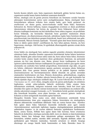 horrela ikusten delarik ezen, baita organizazio dualistarik gabeko herrien baitan ere,
organizazio-molde honen funtzio berberari erantzuten diotela50.
Hortaz, etnologia ezin da geratu prozesu historikoen eta fenomeno sozialei buruzko
adierazpen kontzienteenen aurrez aurre axolagabetasunean. Baina, etnologiak haiei
historialariaren aditasun irrikatsu bera ematen badie, gero haiek gertaerari eta
erreflexioari zor dieten guztia, atzera-itzultzeko molde baten bidez, baztertzera
heltzearren da. Horren helburua, kopuru mugagabetan existitzen ez duten posibilitate
inkontzienteen inbentario bat lortzea da, gizonek beren bilakaerari buruz eratzen
dituzten irudikapen kontziente eta beti desberdinez beste aldera iraganez; eta posibilitate
horien bildumak, eta horietariko bakoitzak beste guztiekin mantentzen dituen
elkargarritasun- ala elkarrezintasun-erlazioek, arkitektura logiko batez hornitzen dituzte
aurreikusezinak izan daitezkeen garapen historikoak, hauek inoiz arbitrarioak izan gabe.
Ildo honetatik, Marxen formula ospetsuak: "Gizonek egiten dute beren historia propioa,
baina ez dakite egiten dutela", justifikatzen du, bere lehen partean, historia, eta bere
bigarrenean, etnologia. Aldi berean, bi eginbideak elkarrengandik apartatu ezinak direla
erakusten du.
* * *
Zeren baldin eta etnologoak bere analisia nagusiki gizarteko elementu inkontzienteei
eskaintzen badie, absurdua litzateke suposatzea historialariak bertan behera baztertzen
dituela. Dudarik gabe azken honen nahia izaten da, beste edozer baino lehen, fenomeno
sozialen kontu ematea hauek mamitzen diren gertakuntzen funtzioan, eta pertsonek
pentsatu eta bizi izan dituzten eran. Baina, gizonei beren irudikapenen eta beren
egintzen (edota haietariko batzuen irudikapenen eta egintzen) ondorio gisa agertu zaiena
atzemateko eta azaltzeko bere lanbide progresiboan, historialariak ongi daki, eta gero
eta hobeto, elaborazio inkontzienteen aparatu guztiaren sorospena eskatu beharrean
gertatzen dela. Gure garaian historia politikoa ez da jadanik bigarren mailako
arrazionalizazioren eta berrinterpretazioren ildotik dinastiak eta gerrak zerrendan
ematearekin konformatzen zen hura. Historia ekonomikoa, gehienbatekoan, eragiketa
inkontzienteen historia da. Halaber edozein historia-liburu on -eta guk horietariko bat
handia aipatuko dugu- etnologiaz uieldurik dago. M. Lucien Febvrek bere Problème de
l’incroyance au XVI. siècle obran, etengabe jotzen du jarrera psikologiko eta estruktura
logikoetara, zeinak zehar-meharka bakarrik atxikitzeko bidea ematen baitu
dokumentuen azterketak, indigenen testuenak esate baterako, haiek beti itzuri egin
diotelako hitz egiten eta idazten zutenen kontzientziari: nomenklatura eta ereduren falta,
teknika askorentzat ezaugarri komunak, e.a.51. Seinalaketa horiek guztiak etnologikoak
dira historikoak bezainbat, zeren plano horretan -eta arrazoiz gainera- inolaz ere
kokatzen ez diren testigantzak traszenditu egiten baitituzte.
Desegokia litzateke beraz esatea ezen, eduki kontzienteen azterketatik forma
inkontzienteeneraino doan giza ezagutzaren bidean, historialaria eta etnologialaria
elkarren alderantzizko norabidetan dabiltzala: biak ere zentzu berean doaz. Akordioz
biek egiten duten bidea bakoitzari ikusmolde desberdin pean ageri izateak
-historialariarentzat esplizitutik inplizitura iragatea, etnologialariarentzat partikularretik
unibertsalera iragatea- ez du ezertan aldatzen funtsezko eginbidearen berdintasuna.
Baina, zentzu berean, ibilbide bera egiten duten bide horretan, beren orientazioa
bakarrik da desberdina: etnologoa aurreraka dabil, inoiz ere ahazten ez duen kontzientean
barrena, betiere bere helmuga duen inkontziente gehiago atzematearen bila; aldiz
historialaria, nolabait esateko, atzeraka dabil aurrerantz, begirada aktibitate zehatz eta
partikularren gain finkatuta mantenduz, haietatik urruntzen ez delarik ikuspegi
aberatsago eta osoago batetik haiek hautemateko ez bada. Benetako Janus bi-
 