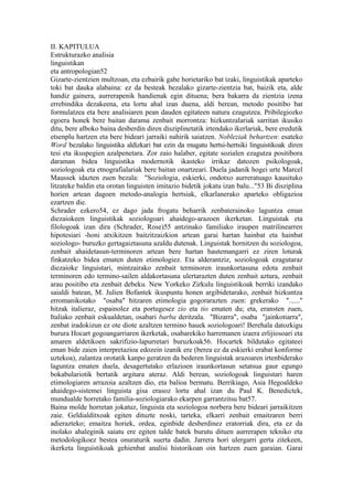 II. KAPITULUA
Estrukturazko analisia
linguistikan
eta antropologian52
Gizarte-zientzien multzoan, eta ezbairik gabe horietariko bat izaki, linguistikak aparteko
toki bat dauka alabaina: ez da besteak bezalako gizarte-zientzia bat, baizik eta, alde
handiz gainera, aurrerapenik handienak egin dituena; bera bakarra da zientzia izena
errebindika dezakeena, eta lortu ahal izan duena, aldi berean, metodo positibo bat
formulatzea eta bere analisiaren pean dauden egitateen natura ezagutzea. Pribilegiozko
egoera honek bere baitan darama zenbait morrontza: hizkuntzalariak sarritan ikusiko
ditu, bere alboko baina desberdin diren disziplinetatik irtendako ikerlariak, bere eredutik
etsenplu hartzen eta bere bideari jarraiki nahirik saiatzen. Nobleziak behartzen: esateko
Word bezalako linguistika aldizkari bat ezin da mugatu hertsi-hertsiki linguistikoak diren
tesi eta ikuspegien azalpenetara. Zor zaio halaber, egitate sozialen ezagutza positibora
daraman bidea linguistika modernotik ikasteko irrikaz datozen psikologoak,
soziologoak eta etnografialariak bere baitan onartzeari. Duela jadanik hogei urte Marcel
Maussek idazten zuen bezala: "Soziologia, eskierki, ondotxo aurreratuago kausituko
litzateke baldin eta orotan linguisten imitazio bidetik jokatu izan balu..."53 Bi disziplina
horien artean dagoen metodo-analogia hertsiak, elkarlanerako aparteko obligazioa
ezartzen die.
Schrader ezkero54, ez dago jada frogatu beharrik zenbaterainoko laguntza eman
diezaiokeen linguistikak soziologoari ahaidego-arazoen ikerketan. Linguistak eta
filologoak izan dira (Schrader, Rose)55 antzinako familiako iraupen matrilinearren
hipotesiari -honi atxikitzen baitzitzaizkion artean garai hartan hainbat eta hainbat
soziologo- buruzko gertagaiztasuna azaldu dutenak. Linguistak hornitzen du soziologoa,
zenbait ahaidetasun-terminoren artean bere hartan hautemangarri ez ziren loturak
finkatzeko bidea ematen duten etimologiez. Eta alderantziz, soziologoak ezagutaraz
diezaioke linguistari, mintzairako zenbait terminoren iraunkortasuna edota zenbait
terminoren edo termino-sailen aldakortasuna ulertarazten duten zenbait aztura, zenbait
arau positibo eta zenbait debeku. New Yorkeko Zirkulu linguistikoak berriki izandako
saialdi batean, M. Julien Bofantek ikuspuntu honen argibidetarako, zenbait hizkuntza
erromanikotako "osaba" hitzaren etimologia gogorarazten zuen: grekerako "......"
hitzak italieraz, espainolez eta portugesez zio eta tio ematen du; eta, eransten zuen,
Italiako zenbait eskualdetan, osabari barba deritzala. "Bizarra", osaba "jainkotiarra",
zenbat iradokizun ez ote diote azaltzen termino hauek soziologoari! Berehala datozkigu
burura Hocart gogoangarriaren ikerketak, osabarekiko harremanen izaera erlijiosoari eta
amaren aldetikoen sakrifizio-lapurretari buruzkoak56. Hocartek bildutako egitateei
eman bide zaien interpretazioa edozein izanik ere (berea ez da eskierki erabat konforme
uztekoa), zalantza orotatik kanpo geratzen da bederen linguistak arazoaren irtenbiderako
laguntza ematen duela, desagertutako erlazioen iraunkortasun setatsua gaur egungo
bokabulariotik bertatik argitara ateraz. Aldi berean, soziologoak linguistari haren
etimologiaren arrazoia azaltzen dio, eta balioa bermatu. Berrikiago, Asia Hegoaldeko
ahaidego-sistemei linguista gisa erasoz lortu ahal izan du Paul K. Benedictek,
mundualde horretako familia-soziologiarako ekarpen garrantzitsu bat57.
Baina molde horretan jokatuz, linguista eta soziologoa norbera bere bideari jarraikitzen
zaie. Geldialditxoak egiten dituzte noski, tarteka, elkarri zenbait emaitzaren berri
adierazteko; emaitza horiek, ordea, eginbide desberdinez eratorriak dira, eta ez da
inolako ahaleginik saiatu ere egiten talde batek burutu dituen aurrerapen tekniko eta
metodologikoez bestea onuraturik suerta dadin. Jarrera hori ulergarri gerta zitekeen,
ikerketa linguistikoak gehienbat analisi historikoan oin hartzen zuen garaian. Garai
 