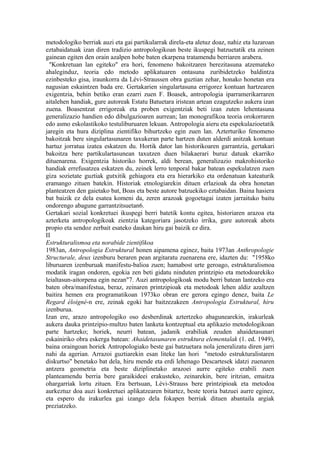 metodologiko berriak auzi eta gai partikularrak direla-eta aletuz doaz, nahiz eta luzaroan
eztabaidatuak izan diren tradizio antropologikoan beste ikuspegi batzuetatik eta zeinen
gainean egiten den orain azalpen hobe baten ekarpena tratamendu berriaren arabera.
  "Konkretuan lan egiteko" era hori, fenomeno bakoitzaren berezitasuna atzemateko
ahaleginduz, teoria edo metodo aplikatuaren ontasuna zuribidetzeko baldintza
ezinbesteko gisa, iraunkorra da Lévi-Straussen obra guztian zehar, honako honetan era
nagusian eskaintzen bada ere. Gertakarien singulartasuna errigorez kontuan hartzearen
exigentzia, behin betiko eran ezarri zuen F. Boasek, antropologia iparramerikarraren
aitalehen handiak, gure autoreak Estatu Batuetara iristean artean ezagutzeko aukera izan
zuena. Boasentzat errigoreak eta proben exigentziak beti izan zuten lehentasuna
generalizazio handien edo dibulgazioaren aurrean; lan monografikoa teoria orokorraren
edo asmo eskolastikoko testuliburuaren lekuan. Antropologia aieru eta espekulazioetatik
jaregin eta hura diziplina zientifiko bihurtzeko egin zuen lan. Azterturiko fenomeno
bakoitzak bere singulartasunaren taxukeran parte hartzen duten alderdi anitzak kontuan
hartuz jorratua izatea eskatzen du. Hortik dator lan historikoaren garrantzia, gertakari
bakoitza bere partikulartasunean taxutzen duen bilakaerari buruz datuak ekarriko
dituenarena. Exigentzia historiko horrek, aldi berean, generalizazio makrohistoriko
handiak errefusatzea eskatzen du, zeinek lerro tenporal bakar batean espekulatzen zuen
giza sozietate guztiak gutxitik gehiagora eta era hierarkiko eta ordenatuan kateaturik
eramango zituen batekin. Historiak etnologiarekin dituen erlazioak da obra honetan
planteatzen den gaietako bat, Boas eta beste autore batzuekiko eztabaidan. Baina hasiera
bat baizik ez dela esatea komeni da, zeren arazoak gogoetagai izaten jarraituko baitu
ondorengo abagune garrantzitsuetan6.
Gertakari sozial konkretuei ikuspegi berri batetik kontu egitea, historiaren arazoa eta
azterketa antropologikoak zientzia kategoriara jasotzeko irrika, gure autoreak ahots
propio eta sendoz zerbait esateko daukan hiru gai baizik ez dira.
II
Estrukturalismoa eta norabide zientifikoa
1983an, Antropologia Estruktural honen aipamena eginez, baita 1973an Anthropologie
Structurale, deux izenburu beraren pean argitaratu zuenarena ere, idazten du: "1958ko
liburuaren izenburuak manifestu-balioa zuen; hamabost urte geroago, estrukturalismoa
modatik iragan ondoren, egokia zen beti gidatu ninduten printzipio eta metodoarekiko
leialtasun-aitorpena egin nezan"7. Auzi antropologikoak modu berri batean lantzeko era
baten obra/manifestua, beraz, zeinaren printzipioak eta metodoak lehen aldiz azaltzen
baitira hemen era programatikoan 1973ko obran ere gerora egingo denez, baita Le
Regard éloigné-n ere, zeinak egoki har baitzezakeen Antropologia Estruktural, hiru
izenburua.
Izan ere, arazo antropologiko oso desberdinak aztertzeko abagunearekin, irakurleak
aukera dauka printzipio-multzo baten lanketa kontzeptual eta aplikazio metodologikoan
parte hartzeko; horiek, neurri batean, jadanik erabiliak zeuden ahaidetasunari
eskainiriko obra eskerga batean: Ahaidetasunaren estruktura elementalak (1. ed. 1949),
baina oraingoan horiek Antropologiako beste gai batzuetara nola jeneralizatu diren jarri
nahi da agerian. Arrazoi guztiarekin esan liteke lan hori "metodo estrukturalistaren
diskurtso" benetako bat dela, hiru mende eta erdi lehenago Descartesek idatzi zuenaren
antzera geometria eta beste diziplinetako arazoei aurre egiteko erabili zuen
planteamendu berria bere garaikideei erakusteko, zeinarekin, bere iritzian, emaitza
ohargarriak lortu zituen. Era bertsuan, Lévi-Strauss bere printzipioak eta metodoa
aurkeztuz doa auzi konkretuei aplikatzearen bitartez, beste teoria batzuei aurre eginez,
eta espero du irakurlea gai izango dela fokapen berriak dituen abantaila argiak
preziatzeko.
 