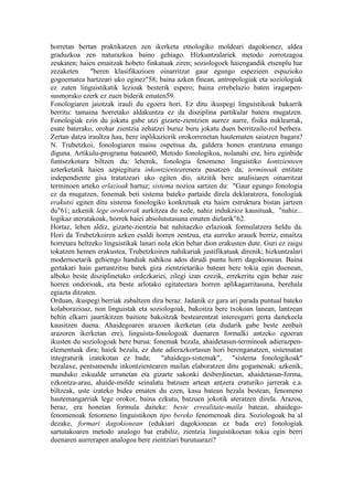 horretan bertan praktikatzen zen ikerketa etnologiko moldeari dagokionez, aldea
graduzkoa zen naturazkoa baino gehiago. Hizkuntzalariek metodo zorrotzagoa
zeukaten; haien emaitzak hobeto finkatuak ziren; soziologoek haiengandik etsenplu har
zezaketen      "beren klasifikazioen oinarritzat gaur egungo espezieen espazioko
gogoematea hartzeari uko eginez"58; baina azken finean, antropologiak eta soziologiak
ez zuten linguistikatik lezioak besterik espero; baina errebelazio baten iragarpen-
susmorako ezerk ez zuen biderik ematen59.
Fonologiaren jaiotzak irauli du egoera hori. Ez ditu ikuspegi linguistikoak bakarrik
berritu: tamaina horretako aldakuntza ez da disziplina partikular batera mugatzen.
Fonologiak ezin du jokatu gabe utzi gizarte-zientzien aurrez aurre, fisika nuklearrak,
esate baterako, orohar zientzia zehatzei buruz buru jokatu duen berritzaile-rol berbera.
Zertan datza iraultza hau, bere inplikaziorik orokorrenetan hautematen saiatzen bagara?
N. Trubetzkoi, fonologiaren maisu ospetsua da, galdera honen erantzuna emango
diguna. Artikulu-programa batean60, Metodo fonologikoa, nolanahi ere, hiru eginbide
funtsezkotara biltzen du: lehenik, fonologia fenomeno linguistiko kontzienteen
azterketatik haien azpiegitura inkontzientearenera pasatzen da; terminoak entitate
independiente gisa tratatzeari uko egiten dio, aitzitik bere analisiaren oinarritzat
terminoen arteko erlazioak hartuz; sistema nozioa sartzen du: "Gaur egungo fonologia
ez da mugatzen, fonemak beti sistema bateko partaide direla deklaratzera, fonologiak
erakutsi egiten ditu sistema fonologiko konkretuak eta haien estruktura bistan jartzen
du"61; azkenik lege orokorrak aurkitzea du xede, nahiz indukzioz kausituak, "nahiz...
logikaz ateratakoak, horrek haiei absolututasuna ematen dielarik"62.
Hortaz, lehen aldiz, gizarte-zientzia bat nahitaezko erlazioak formulatzera heldu da.
Hori da Trubetzkoiren azken esaldi horren zentzua, eta aurreko arauek berriz, emaitza
horretara heltzeko linguistikak lanari nola ekin behar dion erakusten dute. Guri ez zaigu
tokatzen hemen erakustea, Trubetzkoiren nahikariak justifikatuak direnik; hizkuntzalari
modernoetarik gehiengo handiak nahikoa ados dirudi puntu horri dagokionean. Baina
gertakari hain garrantzitsu batek giza zientzietariko batean bere tokia egin duenean,
alboko beste disziplinetako ordezkariei, zilegi izan ezezik, errekeritu egin behar zaie
horren ondorioak, eta beste arlotako egitateetara horren aplikagarritasuna, berehala
egiazta ditzaten.
Orduan, ikuspegi berriak zabaltzen dira beraz. Jadanik ez gara ari parada puntual bateko
kolaborazioaz, non linguistak eta soziologoak, bakoitza bere txokoan lanean, lantzean
behin elkarri jaurtikitzen baitiote bakoitzak bestearentzat interesgarri gerta daitekeela
kausitzen duena. Ahaidegoaren arazoen ikerketan (eta dudarik gabe beste zenbait
arazoren ikerketan ere), linguista-fonologoak duenaren formalki antzeko egoeran
ikusten du soziologoak bere burua: fonemak bezala, ahaidetasun-terminoak adierazpen-
elementuak dira; haiek bezala, ez dute adierazkortasun hori berenganatzen, sistematan
integraturik izatekotan ez bada; "ahaidego-sistemak", "sistema fonologikoak"
bezalaxe, pentsamendu inkontzientearen mailan elaboratzen ditu gogamenak; azkenik,
munduko eskualde urrunetan eta gizarte sakonki desberdinetan, ahaidetasun-forma,
ezkontza-arau, ahaide-molde seinalatu batzuen artean antzera eraturiko jarrerak e.a.
biltzeak, uste izateko bidea ematen du ezen, kasu batean bezala bestean, fenomeno
hautemangarriak lege orokor, baina ezkutu, batzuen jokotik ateratzen direla. Arazoa,
beraz, era honetan formula daiteke: beste errealitate-maila batean, ahaidego-
fenomenoak fenomeno linguistikoen tipo bereko fenomenoak dira. Soziologoak ba al
dezake, formari dagokionean (edukiari dagokionean ez bada ere) fonologiak
sartutakoaren metodo analogo bat erabiliz, zientzia linguistikoetan tokia egin berri
duenaren aurrerapen analogoa bere zientziari burutuarazi?
 