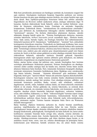 Bide honi jarraikitzeko prestutasun are handiagoa sentituko da, konstatazio osagarri bat
egin ondoren: fonologiaren iraultzaren bezperan linguistika aurkitzen zen termino
beretan kausitzen da gaur egun ahaidego-arazoen ikerketa, eta oztopo berekin topo egin
duela dirudi. Bere esplikazio-printzipioa historiaren baitan bila zebilen antzinako
linguistikaren eta Riversen zenbait saiakeraren artean, analogia nabarmena dago: bi
kasuetan, ikerketa diakronikoak berak bakarrik -edota hor nonbait behintzat- eman
behar du fenomeno sinkronikoen kontu. Fonologia eta antzinako linguistika
konparatzean, Trubetzkoik lehena "estrukturalismo eta estrukturalismo sistematiko"
baten gisa definitzen du, kontrakarrean lehenagoko eskolen indibidualismoari eta
"atomismoari" oposatuz. Eta ikerketa diakronikoa planteatzen duenean, sakonki
aldatutako ikuspegi batetik egiten du: "Sistema fonologikoaren eboluzioa, momentu
seinalatu bakoitzean, helburu bateranzko joerak zuzendurik dago... Eboluzio honek,
beraz, badu zentza, barneko logika, eta fonologia historikoa hori nabarmenaraztera
beharturik kausitzen da"63. Interpretazio "indibidualista", "atomista" hori, esklusiboki
kontingentzia historikoan oinarritua, Trubetzkoik eta Jakobsonek kritikatua, hain zuzen
ahaidego-arazoei aplikatzen ohi zaienarekin parekaturik eskierki berbera dela suertatzen
da64. Terminologia-xehetasun bakoitza, ezkontza-arau berezi bakoitza, aztura desberdin
bati lotzen zaio, ondorio gisa edo aztarren gisa: desjarraitasunaren gurpil zoro batean
erortzen da. Inork ez du bere artean galdetzen ea nolaz ahaidego-sistemak, beren multzo
sinkronikoan behaturik, askotariko instituzio (bestalde gehienak hipotetiko)
heterogeneoen arteko topo egitearen emaitza arbitrario gerta daitezkeen, eta alabaina
nolabaiteko erregulartasun eta eraginkortasunez funtzionatu gainera65.
Halere, atarian bertan oztopo bat jarkitzen zaio, metodo fonologikoa bere horretan
soziologia primitiboaren ikerketetara pasatzeari. Sistema fonologikoen eta ahaidego-
sistemen arteko azaleko analogia hain da handia non, okerreko lorratz baten atzetik
abiatzera bideratzen baitu berehala. Hori, tratamendu formalaren ikuspegitik ahaidego-
terminoak mintzairaren fonemekin berdinkatzean datza. Badakigu ezen, estrukturazko
lege batera heltzeko, fonemak "elementu diferentzial" gisa analizatzen dituela
linguistak, haiek gero "oposizio-bikote" batean edo anitzetan organiza daitezkeelarik66.
Soziologoaren tentazioa izan liteke sistema seinalatu bateko ahaidetasun-terminoak
disoziatzekoa, metodo analogo bati jarraituz. Gure ahaidego-sisteman, adibidez, aita
terminoak konnotazio positiboa dauka, sexuari, adin erlatiboari, sorkuntzari
dagokienean; aitzitik, ordea, hedadura ezdeusa dauka, eta lotura-erlaziorik eratortzeko
biderik ez du ematen. Hortaz galdetuko da, sistema bakoitzeko, ea zeintzuk diren
adierazitako erlazioak, eta sistemako termino bakoitzeko, zein konnotazio -positibo ala
negatibo- dauzkan erlazio hauetariko bakoitzari dagokionez: sorkuntza, hedadura,
sexua, adin erlatiboa, kidetasuna, e.a. Maila "mikrosoziologiko" horretan espero izango
da estrukturazko legerik orokorrenak hautematea, hizkuntzalariak bereak maila
infrafonetikoan aurkitzen dituen bezala, edota fisikariak maila infra-molekularrean,
alegia, atomoaren mailan. Termino hauetan interpreta liteke Davis eta Warnerren
ekinaldi interesgarria67.
Baina berehala, objekzio hirukoitza aurkezten da. Analisi benetan zientifikoak,
egiazkoa, sinplifikatzailea eta azalpen-emailea behar du izan. Horrela, analisi
fonologikoaren buruan dauden elementu diferentzialek existentzia objektiboa daukate
ikuspegi hirukoitzetik, psikologikotik, fisiologikotik eta baita fisikotik ere; beren arteko
konbinazioz eratutako fonemak baino urriago dira; azkenik, sistema ulertzeko eta
berreraikitzeko bidea ematen dute. Aurreko hipotesitik, horrelakorik ezer ez litzateke
aterako. Ahaidego-terminoen tratamendua, guk lehen idurikatu dugun bezala, ez da
analitikoa itxuraz beste: zeren, izan ere, emaitza abstraktuagoa da printzipioa baino;
konkreturantz joan beharrean, hartatik urruntzen doa, eta azken fineko sistema
 