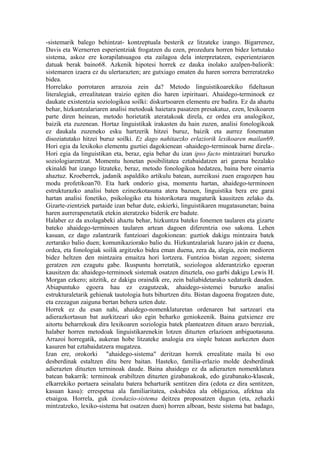 -sistemarik balego behintzat- kontzeptuala besterik ez litzateke izango. Bigarrenez,
Davis eta Wernerren esperientziak frogatzen du ezen, prozedura horren bidez lortutako
sistema, askoz ere korapilatsuagoa eta zailagoa dela interpretatzen, esperientziaren
datuak berak baino68. Azkenik hipotesi horrek ez dauka inolako azalpen-baliorik:
sistemaren izaera ez du ulertarazten; are gutxiago ematen du haren sorrera berreratzeko
bidea.
Horrelako porrotaren arrazoia zein da? Metodo linguistikoarekiko fideltasun
literalegiak, errealitatean traizio egiten dio haren izpirituari. Ahaidego-terminoek ez
daukate existentzia soziologikoa soilki: diskurtsoaren elementu ere badira. Ez da ahaztu
behar, hizkuntzalariaren analisi metodoak haietara pasatzen presakatuz, ezen, lexikoaren
parte diren heinean, metodo horietatik ateratakoak direla, ez ordea era analogikoz,
baizik eta zuzenean. Hortaz linguistikak irakasten du hain zuzen, analisi fonologikoak
ez daukala zuzeneko esku hartzerik hitzei buruz, baizik eta aurrez fonematan
disoziatutako hitzei buruz soilki. Ez dago nahitaezko erlaziorik lexikoaren mailan69.
Hori egia da lexikoko elementu guztiei dagokienean -ahaidego-terminoak barne direla-.
Hori egia da linguistikan eta, beraz, egia behar du izan ipso facto mintzairari buruzko
soziologiarentzat. Momentu honetan posibilitatea eztabaidatzen ari garena bezalako
ekinaldi bat izango litzateke, beraz, metodo fonologikoa hedatzea, baina bere oinarria
ahaztuz. Kroeberrek, jadanik aspaldiko artikulu batean, aurreikusi zuen eragozpen hau
modu profetikoan70. Eta hark ondorio gisa, momentu hartan, ahaidego-terminoen
estrukturazko analisi baten ezinezkotasuna atera bazuen, linguistika bera ere garai
hartan analisi fonetiko, psikologiko eta historikotara mugaturik kausitzen zelako da.
Gizarte-zientziek partaide izan behar dute, eskierki, linguistikaren mugatasunetan; baina
haren aurrerapenetatik etekin ateratzeko biderik ere badute.
Halaber ez da axolagabeki ahaztu behar, hizkuntza bateko fonemen taularen eta gizarte
bateko ahaidego-terminoen taularen artean dagoen diferentzia oso sakona. Lehen
kasuan, ez dago zalantzarik funtzioari dagokionean: guztiok dakigu mintzaira batek
zertarako balio duen; komunikaziorako balio du. Hizkuntzalariak luzaro jakin ez duena,
ordea, eta fonologiak soilik argitzeko bidea eman duena, zera da, alegia, zein medioren
bidez heltzen den mintzaira emaitza hori lortzera. Funtzioa bistan zegoen; sistema
geratzen zen ezagutu gabe. Ikuspuntu horretatik, soziologoa alderantzizko egoeran
kausitzen da: ahaidego-terminoek sistemak osatzen dituztela, oso garbi dakigu Lewis H.
Morgan ezkero; aitzitik, ez dakigu oraindik ere, zein baliabidetarako xedaturik dauden.
Abiapuntuko egoera hau ez ezagutzeak, ahaidego-sistemei buruzko analisi
estrukturaletarik gehienak tautologia huts bihurtzen ditu. Bistan dagoena frogatzen dute,
eta ezezagun zaiguna bertan behera uzten dute.
Horrek ez du esan nahi, ahaidego-nomenklaturetan ordenaren bat sartzeari eta
adierazkortasun bat aurkitzeari uko egin beharko geniokeenik. Baina gutxienez ere
aitortu beharrekoak dira lexikoaren soziologia batek planteatzen dituen arazo bereziak,
halaber horren metodoak linguistikarenekin lotzen dituzten erlazioen anbiguotasuna.
Arrazoi horregatik, aukeran hobe litzateke analogia era sinple batean aurkezten duen
kasuren bat eztabaidatzera mugatzea.
Izan ere, orokorki "ahaidego-sistema" deritzan horrek errealitate maila bi oso
desberdinak estaltzen ditu bere baitan. Hasteko, familia-erlazio molde desberdinak
adierazten dituzten terminoak daude. Baina ahaidego ez da adierazten nomenklatura
batean bakarrik: terminoak erabiltzen dituzten gizabanakoak, edo gizabanako-klaseak,
elkarrekiko portaera seinalatu batera beharturik sentitzen dira (edota ez dira sentitzen,
kasuan kasu): errespetua ala familiaritatea, eskubidea ala obligazioa, afektua ala
etsaigoa. Horrela, guk izendazio-sistema deitzea proposatzen dugun (eta, zehazki
mintzatzeko, lexiko-sistema bat osatzen duen) horren alboan, beste sistema bat badago,
 