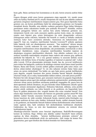 beste gabe. Baina sarritasun hori konstatatzea ez da aski; horren arrazoia aurkitu behar
da.
Gogora ditzagun arinki arazo horren garapenaren etapa nagusiak. XIX. mende osoan
zehar eta Sydney Hartland arte76, errazki interpretatu ohi izan da ama aldetiko osabaren
garrantzia erregimen matrilinealaren iraupen-aztarren gisa. Hori gauza hipotetiko hutsa
geratzen zen, eta horren posibilitatea batik bat zalantzagarria gertatzen zen Europako
etsenpluak ikusita. Bestalde, ama aldetiko osabaren garrantzia Hego Indian lehengusu
gurutzatuen arteko ezkontzaren kondar gisa azaltzeko Riversen77 ekinaldia, emaitza
bereziki penagarrira heltzen zen: autorea bera aitortu beharrean gertatzen zen,
interpretazio horrek ezin zuela arazoaren aspektu guztien kontu eman, eta etsipenez
ematen zuen hipotesi gisa, aztura heterogeneo eta orain desagertutako askotara
(lehengusuen arteko ezkontza, haietariko bat besterik ez izanik) jo beharko zatekeela
instituzio bakar baten existentzia ulertzeko. Atomismoa eta mekanizismoa ziren
nagusi78. Izan ere, konplexu matrilinealari buruzko Lowieren79 artikulu apartaren
bidez bakarrik ireki zen abunkulgoaren arazoaren "fase modernoa" deitzea atsegin
litzatekeena. Lowiek erakusten du ezen, ama aldetiko osabaren nagusigoaren eta
erregimen matrilinealaren artean ahapaldutako, edo postulatutako, korrelazioak ez diola
analisiari ihardukitzen; izatez, erregimen matrilinealekin bezainbat topatzen da
abunkulgoa erregimen patrilinealekin elkarturik. Ama aldetiko osabaren rola ez da
azaltzen zuzenbide maternalpeko erregimen baten ondorio edo aztarren gisa; aplikazio
partikular bat bakarrik da "of a very general tendency to associate definite social
relations with definite forms of kinship regardless of maternal or paternal side". Lehen
aldiz Lowiek 1919.an plazaratutako printzipio honek, hau da, jarrerak kalifikatzeko
joera orokor bat badagoela, eraikitzen du ahaidego-sistemen teoria baten oinarri positibo
bakarra. Baina aldi berean, Lowiek zenbait galdera erantzunik gabe uzten zituen: zeri
deritza zehatz-mehatz abunkulgoa? Ez ote dira nahasten termino bakar baten pean
aztura eta jarrera desberdinak? Eta baldin eta egia bada jarrera guztiak kalifikatzeko
joera dagoela, zergatik kausitzen dira jarrera seinalatu batzuk bakarrik abunkulgo-
erlazioari lotuak, eta ez ordea, hautemandako taldeen arabera, zein-nahi jarrera posible?
Parentesi bat ireki dezagun hemen, gure arazoaren martxaren eta gogoeta linguistikoko
zenbait etaparen artean ageri den analogia nabarmena azpimarratzeko: gizabanakoarteko
erlazioen arloan jarrera posibleen aniztasuna praktikoki mugagabea da; gauza bera da
ahots-aparatuak artikula ditzakeen, eta giza bizitzako lehen hilabeteetan eskierki egiten
dituen, soinuen aniztasunari dagokionez. Hizkuntza bakoitzak, alabaina, soinu posible
guztien artetik zenbateko oso txikia besterik ez du gordetzen, eta linguistikak horri
buruz bi galdera planteatzen ditu: zergatik hautatu dira soinu seinalatu batzuk? Zein
erlazio dago hautaturiko soinu baten edo batzuen eta gainerako guztien artean?80 Ama
aldetiko osabari buruzko arazoaren historiaren gure zirriborroa, hain zuzen, maila
berean kausitzen da: talde sozialak, hizkuntzak bezala, material psiko-fisiologiko oso
aberatsa aurkitzen du bere esku; halaber, hizkuntzak bezala, zenbait elementu besterik
ez du gordetzen, eta hauetariko batzuek bederen kultura desberdinenetan zehar berberak
izaten segitzen dute, hark estruktura beti desberdindutan konbinatzen dituelarik.
Galdetzekoa da, beraz, ea zein den hautaketaren arrazoia, eta zeintzuk diren
konbinakuntzen legeak.
Abunkulgo-erlazioari buruzko arazo bereziari dagokionean, Radcliffe-Brownengana
komeni da itzultzea; Hego Afrikan ama aldetiko osabari buruzko81 haren artikulu
ospetsua da lehen ekinaldia, "jarreren kalifikazioaren printzipio orokorra" dei
genezakeen horren modalitateak atxiki eta analizatzeko. Aski izango da hemen fitez
gogoraraztea, gaur egun klasikoa den ikerketa honetako tesi funtsezkoenak.
 