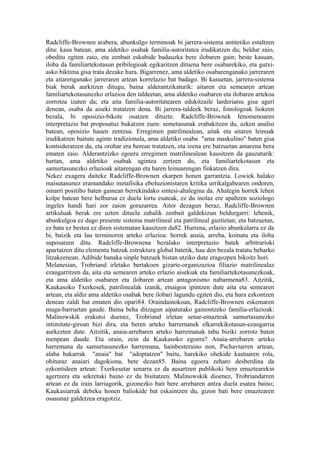 Radcliffe-Brownen arabera, abunkulgo terminoak bi jarrera-sistema antitetiko estaltzen
ditu: kasu batean, ama aldetiko osabak familia-autoritatea irudikatzen du; beldur zaio,
obeditu egiten zaio, eta zenbait eskubide badauzka bere ilobaren gain; beste kasuan,
iloba da familiartekotasun pribilegioak egikaritzen dituena bere osabarekiko, eta gutxi-
asko biktima gisa trata dezake hura. Bigarrenez, ama aldetiko osabarenganako jarreraren
eta aitarenganako jarreraren artean korrelazio bat badago. Bi kasuetan, jarrera-sistema
biak berak aurkitzen ditugu, baina alderantzikaturik: aitaren eta semearen artean
familiartekotasunezko erlazioa den taldeetan, ama aldetiko osabaren eta ilobaren artekoa
zorrotza izaten da; eta aita familia-autoritatearen edukitzaile larderiatsu gisa ageri
denean, osaba da aiseki tratatzen dena. Bi jarrera-taldeek beraz, fonologoak liokeen
bezala, bi oposizio-bikote osatzen dituzte. Radcliffe-Brownek fenomenoaren
interpretazio bat proposatuz bukatzen zuen: semetasunak erabakitzen du, azken analisi
batean, oposizio hauen zentzua. Erregimen patrilinealean, aitak eta aitaren leinuak
irudikatzen baitute aginte tradizionala, ama aldetiko osaba "ama maskulino" baten gisa
kontsideratzen da, eta orohar era berean tratatzen, eta izena ere batzuetan amarena bera
ematen zaio. Alderantzizko egoera erregimen matrilinealean kausitzen da gauzaturik:
hartan, ama aldetiko osabak agintea zertzen du, eta familiartekotasun eta
samurtasunezko erlazioak aitarengan eta haren leinuarengan finkatzen dira.
Nekez exagera daiteke Radcliffe-Brownen ekarpen honen garrantzia. Lowiek halako
maisutasunez eramandako metafisika eboluzionistaren kritika urrikalgabearen ondoren,
oinarri positibo baten gainean berrekindako sintesi-ahalegina da. Ahalegin horrek lehen
kolpe batean bere helburua ez duela lortu esateak, ez du inolaz ere apaltzen soziologo
ingeles handi hari zor zaion gorazarrea. Aitor dezagun beraz, Radcliffe-Brownen
artikuluak berak ere uzten dituela zabalik zenbait galdekizun beldurgarri: lehenik,
abunkulgoa ez dago presente sistema matrilineal eta patrilineal guztietan; eta batzuetan,
ez bata ez bestea ez diren sistematan kausitzen da82. Hurrena, erlazio abunkularra ez da
bi, baizik eta lau terminoren arteko erlazioa: horrek anaia, arreba, koinatu eta iloba
suposatzen ditu. Radcliffe-Brownena bezalako interpretazio batek arbitrarioki
apartatzen ditu elementu batzuk estruktura global batetik, hau den bezala tratatu beharko
litzakeenean. Adibide banaka sinple batzuek bistan utziko dute eragozpen bikoitz hori.
Melanesian, Trobriand irletako bertakoen gizarte-organizazioa filiazio matrilinealaz
ezaugarritzen da, aita eta semearen arteko erlazio aisekiak eta familiartekotasunezkoak,
eta ama aldetiko osabaren eta ilobaren artean antagonismo nabarmena83. Aitzitik,
Kaukasoko Txerkesek, patrilinealak izanik, etsaigoa ipintzen dute aita eta semearen
artean, eta aldiz ama aldetiko osabak bere ilobari lagundu egiten dio, eta hura ezkontzen
denean zaldi bat ematen dio opari84. Oraindainokoan, Radcliffe-Brownen eskemaren
muga-barruetan gaude. Baina beha ditzagun aipatutako gainontzeko familia-erlazioak:
Malinowskik erakutsi duenez, Trobriand irletan senar-emazteak samurtasunezko
intimitate-giroan bizi dira, eta beren arteko harremanek elkarrekikotasun-ezaugarria
aurkezten dute. Aitzitik, anaia-arrebaren arteko harremanak tabu biziki zorrotz baten
menpean daude. Eta orain, zein da Kaukasoko egoera? Anaia-arrebaren arteko
harremana da samurtasunezko harremana, hainbesteraino non, Pschavtarren artean,
alaba bakarrak "anaia" bat "adoptatzen" baitu, harekiko ohekide kastuaren rola,
ohituraz anaiari dagokiona, bete dezan85. Baina egoera zeharo desberdina da
ezkontideen artean: Txerkesetar senarra ez da ausartzen publikoki bere emaztearekin
agertzera eta sekretuki baino ez du bisitatzen. Malinowskik dioenez, Trobriandarren
artean ez da irain larriagorik, gizonezko bati bere arrebaren antza duela esatea baino;
Kaukasiarrak debeku honen baliokide bat eskaintzen du, gizon bati bere emaztearen
osasunaz galdetzea eragotziz.
 