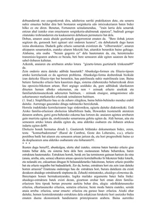 dobuandarrak oso ezegonkorrak dira, adulterioa sarriki praktikatzen dute, eta senarra
nahiz emaztea beldur dira beti bestearen sorginkeria edo intxixukeriaren baten bidez
hilko ez ote diren. Benetan, Fortuneren seinalamendua, "irain larria dela senarrak
entzun ahal izateko eran emaztearen sorginkeria-ahalmenak aipatzea", badirudi gorago
zitatutako trobriandarren eta kaukasiarren debekuen permutazio bat dela.
Dobun, amaren anaia ahaide guztietarik gogorrentzat ematen da. "Bere ilobak jotzen
segitzen du, gurasoek hori egiteari utzi ondoren luzaroz", eta debekaturik dago haren
izena ahoskatzea. Dudarik gabe erlazio samurrak existitzen du "zilborrarekin", amaren
ahizparen senarrarekin, esateko aitaren bikoizki bat, aitarekin berarekin baino gehiago.
Alabaina, aita osaba "bezain gogorra ez" dela hautematen da, eta, herentziazko
transmisio-legearen arabera ez bezala, beti bere semearen alde egiten saiatzen da bere
sabel-ilobaren kaltetan.
Azkenik, anaiaren eta arrebaren arteko lotura "gizarte-lotura guztietarik trinkoena89"
da.
Zein ondorio atera daiteke adibide hauetatik? Abunkulgo-formen eta filiazio-tipoen
arteko korrelazioak ez du agortzen problema. Abunkulgo-forma desberdinak bizikide
izan daitezke filiazio-tipo bat berarekin, hau patrilineala nahiz matrilineala izan. Baina
betiere funtsezko erlazio bera kausitzen dugu, sistema elaboratzeko beharrezkoak diren
lau oposizio-bikoteen artean. Hori argiago azalduko da, gure adibideak idurikatzen
dituzten hemen alboko eskemetan, eta non + zeinuak erlazio aisekiak eta
familiartekotasunezkoak adierazten baitituen, – zeinuak etsaigoz, antagonismoz edo
uzkurtasunez markaturiko erlazioak seinalatzen baitituen.
(1. Irud.). Sinplifikazio hau ez da zeharo zilegikoa, baina behin-behineko menduz erabil
daiteke. Aurrerago gauzatuko ditugu nahitaezko bereizketak.
Horrela iradokitako korrelazioaren lege sinkronikoa, egiazta daiteke diakronikoki. Erdi
Aroko familia-erlazioen eboluzioa laburbiltzen bada, Howarden txostenetik ateratzen
denaren arabera, gutxi gora-beherako eskema hau lortzen da: anaiaren agintea arrebaren
gain murriztu egiten da, etorkizuneko senarrarena gehitu egiten da. Aldi berean, aita eta
semearen arteko lotura ahuldu egiten da, ama aldetiko osabaren eta ilobaren artekoa
indartu egiten da90.
Eboluzio honek bermatua dirudi L. Gautierrek bildutako dokumentuen bidez, zeren,
testu "kontserbadoreetan" (Raoul de Cambrai, Geste des Loherains, e.a.), erlazio
positiboa batik bat aitaren eta semearen artean jartzen da, eta hori progresiboki baino ez
da desplazatzen ama aldetiko osabarantz eta ilobarantz91.
* * *
Ikusten dugu beraz92, abunkulgoa, ulertu ahal izateko, sistema baten barruko erlazio gisa
tratatu behar dela, eta sistema bera dela bere osotasunean behatu beharrekoa, haren
estruktura hautemateko. Estruktura horrek, berak ere lau terminoren gainean hartzen du oina
(anaia, arreba, aita, semea) elkarren artean oposizio korrelatibozko bi bikoteren bidez loturik,
eta nolanahi ere, eskuartean ditugun bi belaunaldietariko bakoitzean, betiere erlazio positibo
bat eta erlazio negatibo bat badaudelarik. Zer da, hortaz, estruktura hori eta zein izan daiteke
horren arrazoia? Erantzuna ondorengo hau da: estruktura hori, burura daitekeen eta existi
dezakeen ahaidego estrukturarik sinpleena da. Zehazki mintzatzeko, ahaidego-elementua da.
Baieztapen honen bermakuntzarako, logika mailako argumentu batez balia liteke:
ahaidego-estruktura batek existi dezan, gizartean orohar beti eman diren familia-
erlazioen hiru tipoak bertan presente aurkitu behar dira, alegia: odolkidetasunezko
erlazioa, elkartasunezko erlazioa, semetza erlazioa; beste modu batera esateko, senide
anaia arreba- erlazioa, senar emazte- erlazioa eta guraso haur- erlazioa. Aiseki ohar
daiteke, hemen kontsideratutako estruktura dela eskakizun hirukoitz hori asetzeko bidea
ematen duena ekonomiarik handienaren printzipioaren arabera. Baina aurretiko
 