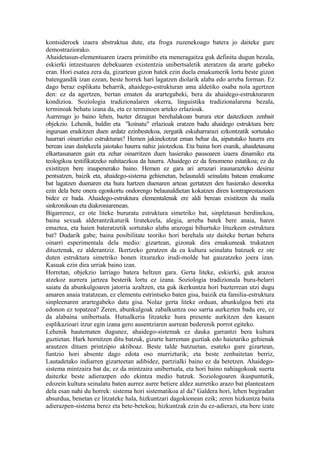 kontsideroek izaera abstraktua dute, eta froga zuzenekoago batera jo daiteke gure
demostraziorako.
Ahaidetasun-elementuaren izaera primitibo eta meneragaitza guk definitu dugun bezala,
eskierki intzestuaren debekuaren existentzia unibertsaletik ateratzen da ararte gabeko
eran. Hori esatea zera da, gizartean gizon batek ezin duela emakumerik lortu beste gizon
batengandik izan ezean, beste horrek hari lagatzen diolarik alaba edo arreba forman. Ez
dago beraz esplikatu beharrik, ahaidego-estrukturan ama aldetiko osaba nola agertzen
den: ez da agertzen, bertan ematen da arartegabeki, bera da ahaidego-estrukturaren
kondizioa. Soziologia tradizionalaren okerra, linguistika tradizionalarena bezala,
terminoak behatu izana da, eta ez terminoen arteko erlazioak.
Aurrerago jo baino lehen, bazter ditzagun berehalakoan burura etor daitezkeen zenbait
objekzio. Lehenik, baldin eta "koinatu" erlazioak eratzen badu ahaidego estruktura bere
inguruan eraikitzen duen ardatz ezinbestekoa, zergatik eskuharrarazi ezkontzatik sortutako
haurrari oinarrizko estrukturan? Hemen jakinekotzat eman behar da, aipatutako haurra era
berean izan daitekeela jaiotako haurra nahiz jaiotzekoa. Eta baina hori esanik, ahaidetasuna
elkartasunaren gain eta zehar oinarritzen duen hasierako pausoaren izaera dinamiko eta
teologikoa testifikatzeko nahitaezkoa da haurra. Ahaidego ez da fenomeno estatikoa; ez du
existitzen bere iraupenerako baino. Hemen ez gara ari arrazari iraunarazteko desiraz
pentsatzen, baizik eta, ahaidego-sistema gehienetan, belaunaldi seinalatu batean emakume
bat lagatzen duenaren eta hura hartzen duenaren artean gertatzen den hasierako desoreka
ezin dela bere onera egonkortu ondorengo belaunaldietan kokatzen diren kontraprestazioen
bidez ez bada. Ahaidego-estruktura elementalenak ere aldi berean existitzen du maila
sinkronikoan eta diakroniarenean.
Bigarrenez, ez ote liteke bururatu estruktura simetriko bat, sinpletasun berdinekoa,
baina sexuak alderantzikaturik liratekeela, alegia, arreba batek bere anaia, haren
emaztea, eta haien bateratzetik sortutako alaba arazogai bihurtuko lituzkeen estruktura
bat? Dudarik gabe; baina posibilitate teoriko hori berehala utz daiteke bertan behera
oinarri esperimentala dela medio: gizartean, gizonak dira emakumeak trukatzen
dituztenak, ez alderantziz. Ikertzeko geratzen da ea kultura seinalatu batzuek ez ote
duten estruktura simetriko honen itxurazko irudi-molde bat gauzatzeko joera izan.
Kasuak ezin dira urriak baino izan.
Horretan, objekzio larriago batera heltzen gara. Gerta liteke, eskierki, guk arazoa
atzekoz aurrera jartzea besterik lortu ez izana. Soziologia tradizionala buru-belarri
saiatu da abunkulgoaren jatorria azaltzen, eta guk ikerkuntza hori bazterrean utzi dugu
amaren anaia tratatzean, ez elementu estrintseko baten gisa, baizik eta familia-estruktura
sinpleenaren arartegabeko datu gisa. Nolaz gerta liteke orduan, abunkulgoa beti eta
edonon ez topatzea? Zeren, abunkulgoak zabalkuntza oso sarria aurkezten badu ere, ez
da alabaina unibertsala. Hutsalkeria litzateke hura presente aurkitzen den kasuen
esplikazioari itzur egin izana gero ausentziaren aurrean bederenik porrot egiteko.
Lehenik hautematen dugunez, ahaidego-sistemak ez dauka garrantzi bera kultura
guztietan. Hark hornitzen ditu batzuk, gizarte harreman guztiak edo haietariko gehienak
arautzen dituen printzipio aktiboaz. Beste talde batzuetan, esateko gure gizartean,
funtzio hori absente dago edota oso murrizturik; eta beste zenbaitetan berriz,
Lautadetako indiarren gizarteetan adibidez, partzialki baino ez da betetzen. Ahaidego-
sistema mintzaira bat da; ez da mintzaira unibertsala, eta hori baino nahiagokoak suerta
daitezke beste adierazpen edo ekintza medio batzuk. Soziologoaren ikuspuntutik,
edozein kultura seinalatu baten aurrez aurre betiere aldez aurretiko arazo bat planteatzen
dela esan nahi du horrek: sistema hori sistematikoa al da? Galdera hori, lehen begiradan
absurdua, benetan ez litzateke hala, hizkuntzari dagokionean ezik; zeren hizkuntza baita
adierazpen-sistema berez eta bete-betekoa; hizkuntzak ezin du ez-adierazi, eta bere izate
 