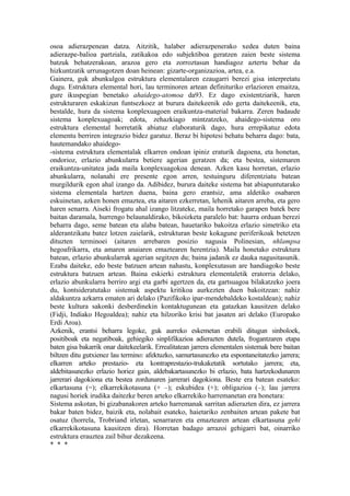 osoa adierazpenean datza. Aitzitik, halaber adierazpenerako xedea duten baina
adierazpe-balioa partziala, zatikakoa edo subjektiboa geratzen zaien beste sistema
batzuk behatzerakoan, arazoa gero eta zorroztasun handiagoz aztertu behar da
hizkuntzatik urrunagotzen doan heinean: gizarte-organizazioa, artea, e.a.
Gainera, guk abunkulgoa estruktura elementalaren ezaugarri berezi gisa interpretatu
dugu. Estruktura elemental hori, lau terminoren artean definituriko erlazioren emaitza,
gure ikuspegian benetako ahaidego-atomoa da93. Ez dago existentziarik, haren
estrukturaren eskakizun funtsezkoez at burura daitekeenik edo gerta daitekeenik, eta,
bestalde, hura da sistema konplexuagoen eraikuntza-material bakarra. Zeren badaude
sistema konplexuagoak; edota, zehazkiago mintzatzeko, ahaidego-sistema oro
estruktura elemental horretatik abiatuz elaboraturik dago, hura errepikatuz edota
elementu berriren integrazio bidez garatuz. Beraz bi hipotesi behatu beharra dago: bata,
hautemandako ahaidego-
-sistema estruktura elementalak elkarren ondoan ipiniz eraturik dagoena, eta honetan,
ondorioz, erlazio abunkularra betiere agerian geratzen da; eta bestea, sistemaren
eraikuntza-unitatea jada maila konplexuagokoa denean. Azken kasu horretan, erlazio
abunkularra, nolanahi ere presente egon arren, testuinguru diferentziatu batean
murgildurik egon ahal izango da. Adibidez, burura daiteke sistema bat abiapuntutarako
sistema elementala hartzen duena, baina gero erantsiz, ama aldetiko osabaren
eskuinetan, azken honen emaztea, eta aitaren ezkerretan, lehenik aitaren arreba, eta gero
haren senarra. Aiseki frogatu ahal izango litzateke, maila horretako garapen batek bere
baitan daramala, hurrengo belaunaldirako, bikoizketa paralelo bat: haurra orduan berezi
beharra dago, seme batean eta alaba batean, hauetariko bakoitza erlazio simetriko eta
alderantzikatu batez lotzen zaielarik, estrukturan beste kokagune periferikoak betetzen
dituzten terminoei (aitaren arrebaren posizio nagusia Polinesian, nhlampsa
hegoafrikarra, eta amaren anaiaren emaztearen herentzia). Maila honetako estruktura
batean, erlazio abunkularrak agerian segitzen du; baina jadanik ez dauka nagusitasunik.
Ezaba daiteke, edo beste batzuen artean nahastu, konplexutasun are handiagoko beste
estruktura batzuen artean. Baina eskierki estruktura elementaletik eratorria delako,
erlazio abunkularra berriro argi eta garbi agertzen da, eta gartsuagoa bilakatzeko joera
du, kontsideratutako sistemak aspektu kritikoa aurkezten duen bakoitzean: nahiz
aldakuntza azkarra ematen ari delako (Pazifikoko ipar-mendebaldeko kostaldean); nahiz
beste kultura sakonki desberdinekin kontaktugunean eta gatazkan kausitzen delako
(Fidji, Indiako Hegoaldea); nahiz eta hilzoriko krisi bat jasaten ari delako (Europako
Erdi Aroa).
Azkenik, erantsi beharra legoke, guk aurreko eskemetan erabili ditugun sinboloek,
positiboak eta negatiboak, gehiegiko sinplifikazioa adierazten dutela, frogantzaren etapa
baten gisa bakarrik onar daitekeelarik. Errealitatean jarrera elementalen sistemak bere baitan
biltzen ditu gutxienez lau termino: afektuzko, samurtasunezko eta espontaneitatezko jarrera;
elkarren arteko prestazio- eta kontraprestazio-trukaketatik sortutako jarrera; eta,
aldebitasunezko erlazio horiez gain, aldebakartasunezko bi erlazio, bata hartzekodunaren
jarrerari dagokiona eta bestea zordunaren jarrerari dagokiona. Beste era batean esateko:
elkartasuna (=); elkarrekikotasuna (+ –); eskubidea (+); obligazioa (–); lau jarrera
nagusi horiek irudika daitezke beren arteko elkarrekiko harremanetan era honetara:
Sistema askotan, bi gizabanakoren arteko harremanak sarritan adierazten dira, ez jarrera
bakar baten bidez, baizik eta, nolabait esateko, haietariko zenbaiten artean pakete bat
osatuz (horrela, Trobriand irletan, senarraren eta emaztearen artean elkartasuna gehi
elkarrekikotasuna kausitzen dira). Horretan badago arrazoi gehigarri bat, oinarriko
estruktura erauztea zail bihur dezakeena.
* * *
 