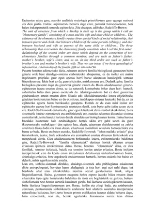 Erakusten saiatu gara, aurreko analisiak soziologia primitiboaren gaur egungo maisuei
zor dien guztia. Halere, azpimarratu beharra dago ezen, punturik funtsezkoenean, hori
haien irakaspenetatik urrundu egiten dela. Zita dezagun, adibidez, Radcliffe-Brown:
The unit of structure from which a kinship is built up is the group which I call an
"elementary family", consisting of a man and his wife and their child or children... The
existence of the elementary family creates three special kinds of social relationship, that
between parent and child, that between children of the same parents (siblings), and that
between husband and wife as parents of the same child or children... The three
relationship that exist within the elementary family constitute what I call the first order.
Relationship of the second order are those which depend on the connection of tow
elementary families through a common member, and are such as father’s father,
mother’s brother, wife’s sister, and so on. In the third order are such as father’s
brother’s son and mother’s brother’s wife. Thus we can trace, if we have genealogical
information, relationship of the fourth, fifth or nth order94.
Pasarte honetan adierazitako ideia, zeinaren arabera familia biologikoak gauzatzen baitu
gizarte orok bere ahaidego-sistema elaboratzeko abiapuntua, ez da inolaz ere maisu
ingelesaren propiala; gaur egun apenas horri buruz adostasun handiegirik sortuko
litzatekeen ere. Ideia hori ez da, gure iritzirako, arriskutsuena ere. Dudarik gabe, familia
biologikoa presente dago eta gizarterik gizarte irauten du. Baina ahaidetasunari gizarte-
egitatearen izaera ematen diona, ez da naturatik kontserbatu behar duen hori: hartatik
aldentzeko balio dion pauso esentziala da. Ahaidego-sistema bat ez dute gauzatzen
gizabanakoen artean ematen diren filiazio edo odolkidetasunezko lotura objektiboek;
gizakien kontzientzian baino ez du existitzen, irudikapen-sistema hautazko bat da, ez da
egitatezko egoera baten berekasako garapena. Horrek ez du esan nahi inolaz ere
egitatezko egoera hori kontraesanda suertatzen denik, ezta beste gabe jakin ezean utzia
ere. Radcliffe-Brownek erakutsi du, gaur egun klasikoak diren zenbait ikerketatan, baita
sistemarik itxuraz zorrotzenek eta artifizialenek ere, esateko ezkontza-klasetako sistema
australiarrak, tentu handiz hartzen dutela ahaidetasun biologikoaren kontu. Baina harena
bezalako hautemate hain eztabaidagaitz horrek ukitu ere gabe uzten du gure
ikuspunturako erabakigarri den egitate hau, alegia, gizartean ahaidetasunari ez zaiola
ametitzen finka dadin eta iraun dezan, elkartasun modalitate seinalatu batzuen bidez eta
barne ez bada. Beste era batez esateko, Radcliffe-Brownek "lehen mailako erlazio" gisa
trataturikoak, izatez, hark sekundario eta eratorritzat ematen dituenen funtziokoak eta
menpekoak direla. Giza ahaidetasunaren behineneko izaera, existentziarako baldintza
gisa, Radcliffe-Brownek "familia elementalak" deritzan horiek elkarren artean
erlazioan ipintzea errekeritzean datza. Beraz, benetan "elementala" dena, ez dira
familiak, termino isolatuak, baizik eta termino horien arteko erlazioa. Beste inolako
interpretaziok ezin du kontu eman intzestuaren debekuaren unibertsaltasunari buruz,
abunkulgo-erlazioa, bere aspekturik orokorrenean harturik, horren ondorio bat baino ez
delarik, nahiz agerikoa nahiz estalia.
Izan ere, sinbolo-sistemak direlako, ahaidego-sistemek arlo pribilegiatua eskaintzen
diote antropologoari, horretan haren ahaleginek ia (eta hori argi utzi nahi dugu: ia)
berdindu ahal izan ditzaketelako zientzia sozial garatuenaren lanak, alegia
linguistikarenak. Baina, gizonaren ezagutza hobea espero izateko bidea ematen duen
elkarrekin topo egite horretarako baldintza da inoiz ere begibistatik ez galtzea, betiere
sinbolismoan bete-betean sarturik kausitzen garela, bai ikerketa soziologikoaren kasuan,
baita ikerketa linguistikoarenean ere. Beraz, baldin eta zilegi bada, eta ezinbesteko
zentzuan, pentsamendu sinbolikoaren azaleratze hori ulertzen saiatzeko interpretazio
naturalistaz baliatzea, hori zertu bezain pronto esplikazioa izaeraz aldatu beharra dago,
hain erro-errotik, non eta, berriki agertutako fenomenoa aurrez izan dituen
 