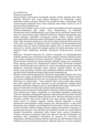 III. KAPITULUA
Mintzaira eta gizartea95
Gizarte-zientzien etorkizunaren ikuspuntutik gutxietsi ezineko garrantzia duen liburu
batean96, Wienerrek bere artean galdera planteatzen du, kalkulatzeko makina
elektroniko handien eraikuntza bideratu duten predikzio-metodo matematikoak beste
zientzia horietara hedatzeari buruz. Haren erantzuna azken finean ezezkoa da, eta bi
arrazoiren bidez justifikatzen du.
Lehenik, haren iritzirako, gizarte-zientzien izaerak berak inplikatzen du haien garapenak
ikerkuntza-objektuaren gain eragina izatea. Behatzailearen eta behatutako
fenomenoaren arteko elkardependentzia, gaur egungo teoria zientifikoari familiar zaion
nozioa da. Zentzu batean, egoera unibertsal bat ageri du. Alabaina, baztergarritzat eman
daiteke ikerkuntza matematiko aurreratuenei zabaldu zaizkien arloetan. Esateko,
astrofisikak objektu hedatsuegia dauka, behatzailearen eragina hartan egikaritu ahal izan
dadin. Fisika atomikoari dagokionean, hark ikertzen dituen objektuak biziki txikiak dira
noski, baina oso ugariak ere badirenez, balore estatistikoak edo batezbestekoak baino
ezin ditugu atxiki, eta hauetan behatzailearen eragina, beste era batean, deuseztaturik
kausitzen da. Aitzitik, eragin hori sentigarri geratzen da gizarte-zientzietan, zeren eta
erakartzen dituen aldakuntzak ikertutako fenomenoen handitasun-maila berekoak
baitira.
Bigarrenez, Wienerrek hautematen du, ikerketa soziologiko eta antropologikoetatik
propialki ateratzen diren fenomenoak gure interes propioen funtzioan definitzen direla:
geure antzeko gizabanakoen bizitzari, hezkuntzari, bizialdiari eta heriotzari dagozkie.
Horren ondorioz, fenomeno bat edozein ikertzeko erabilgarri ditugun serie estatistikoak,
betiere motzegi geratzen dira zilegitasunezko indukzio baten oinarritarako baliagarri
izateko. Wienerrek ondorio gisa ateratzen du, analisi matematikoak, gizarte-zientzietara
aplikaturik, espezialista batentzako interes eskaseko emaitzak besterik ezin duela
hornitu, gutxi gora-behera molekula baten handitasun-mailakoa litzatekeen izaki bati
gas baten analisi estatistikoak emango lizkiokeenekin konparagarriak.
Objekzio hauek bueltarik gabekoak dira Wienerrek hautemandako ikerketei buruz buru
zuzenduz gero, alegia, monografiak eta antropologia aplikatuko lanak. Hauetan eskierki
gaia portaera indibidualak dira beti, bera ere gizabanako den behatzaile batek ikertuak,
edota baita ere, kultura baten, "izaera nazional" baten, bizitza-molde baten ikerketa,
bere kultura propiotik, nahiz bere metodoak eta bere lan-hipotesiak mailegatu dituen
kulturatik erabat kanpo kokatzeko gauza ez den behatzaile batek egina, metodo eta lan-
hipotesi horiek berak ere kultura-tipo seinalatu batetik ateratakoak izaki.
Alabaina, gizarte-zientzien arlo batean bederen, Wienerren objekzioek galdu egiten dute
beren pisuaren parte handia. Linguistikan, eta berezikiago linguistika estrukturalean
-batik bat fonologiaren ikuspuntutik begiraturik- badirudi ikerketa matematiko baterako
hark jartzen dituen baldintzak bildurik kausitzen direla. Mintzaira fenomeno soziala da.
Fenomeno sozialen artean, honek aurkezten ditu argien ikerketa zientifiko bati oin
ematen dioten bi ezaugarri nagusiak. Lehenik, portaera linguistiko ia guztiak
pentsamendu inkontzientearen mailan kokatzen dira. Mintzatzerakoan, ez dugu izaten
hizkuntzaren lege sintaktiko eta morfologikoen kontzientziarik. Gainera, gure mintzoen
zentzua bereizteko erabiltzen ditugun fonemen ezagutza kontzienterik ez daukagu; are
gutxiago gara kontziente -noiz edo behin izan gaitezkeela emanik ere- fonema bakoitza
elementu bereiztailetan analizatzeko bidea ematen duten oposizio fonologikoez.
Azkenik, intuiziozko atzematearen faltak iraun egiten du, baita gure hizkuntzako arau
gramatikal nahiz fonologikoak formulatzen ari garenean ere. Formulazio hau
pentsamendu zientifikoaren planoan bakarrik azaleratzen da, aldiz hizkuntza elaborazio
kolektibo gisa bizi eta garatzen den bitartean. Jakitunak berak ere ez du inoiz arrakastaz
 