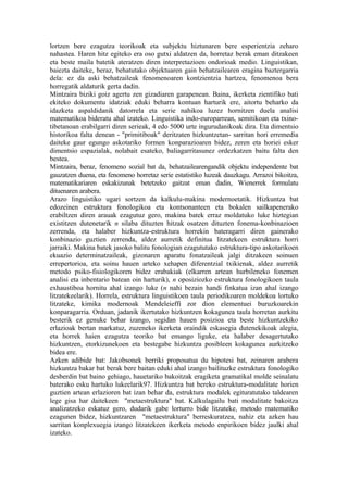 lortzen bere ezagutza teorikoak eta subjektu hiztunaren bere esperientzia zeharo
nahastea. Haren hitz egiteko era oso gutxi aldatzen da, horretaz berak eman ditzakeen
eta beste maila batetik ateratzen diren interpretazioen ondorioak medio. Linguistikan,
baiezta daiteke, beraz, behatutako objektuaren gain behatzailearen eragina baztergarria
dela: ez da aski behatzaileak fenomenoaren kontzientzia hartzea, fenomenoa bera
horregatik aldaturik gerta dadin.
Mintzaira biziki goiz agertu zen gizadiaren garapenean. Baina, ikerketa zientifiko bati
ekiteko dokumentu idatziak eduki beharra kontuan harturik ere, aitortu beharko da
idazketa aspaldidanik datorrela eta serie nahikoa luzez hornitzen duela analisi
matematikoa bideratu ahal izateko. Linguistika indo-europarrean, semitikoan eta txino-
tibetanoan erabilgarri diren serieak, 4 edo 5000 urte ingurudanikoak dira. Eta dimentsio
historikoa falta denean - "primitiboak" deritzaten hizkuntzetan- sarritan hori erremedia
daiteke gaur egungo askotariko formen konparazioaren bidez, zeren eta horiei esker
dimentsio espazialak, nolabait esateko, baliagarritasunez ordezkatzen baitu falta den
bestea.
Mintzaira, beraz, fenomeno sozial bat da, behatzailearengandik objektu independente bat
gauzatzen duena, eta fenomeno horretaz serie estatistiko luzeak dauzkagu. Arrazoi bikoitza,
matematikariaren eskakizunak betetzeko gaitzat eman dadin, Wienerrek formulatu
dituenaren arabera.
Arazo linguistiko ugari sortzen da kalkulu-makina modernoetatik. Hizkuntza bat
edozeinen estruktura fonologikoa eta kontsonanteen eta bokalen sailkapenerako
erabiltzen diren arauak ezagutuz gero, makina batek erraz moldatuko luke hiztegian
existitzen dutenetarik n silaba dituzten hitzak osatzen dituzten fonema-konbinazioen
zerrenda, eta halaber hizkuntza-estruktura horrekin bateragarri diren gainerako
konbinazio guztien zerrenda, aldez aurretik definitua litzatekeen estruktura horri
jarraiki. Makina batek jasoko balitu fonologian ezagututako estruktura-tipo askotarikoen
ekuazio determinatzaileak, gizonaren aparatu fonatzaileak jalgi ditzakeen soinuen
errepertorioa, eta soinu hauen arteko xehapen diferentzial txikienak, aldez aurretik
metodo psiko-fisiologikoren bidez erabakiak (elkarren artean hurbileneko fonemen
analisi eta inbentario batean oin harturik), n oposiziozko estruktura fonologikoen taula
exhaustiboa hornitu ahal izango luke (n nahi bezain handi finkatua izan ahal izango
litzatekeelarik). Horrela, estruktura linguistikoen taula periodikoaren moldekoa lortuko
litzateke, kimika modernoak Mendeleieffi zor dion elementuei buruzkoarekin
konparagarria. Orduan, jadanik ikertutako hizkuntzen kokagunea taula horretan aurkitu
besterik ez genuke behar izango, segidan hauen posizioa eta beste hizkuntzekiko
erlazioak bertan markatuz, zuzeneko ikerketa oraindik eskasegia dutenekikoak alegia,
eta horrek haien ezagutza teoriko bat emango liguke, eta halaber desagertutako
hizkuntzen, etorkizunekoen eta bestegabe hizkuntza posibleen kokagunea aurkitzeko
bidea ere.
Azken adibide bat: Jakobsonek berriki proposatua du hipotesi bat, zeinaren arabera
hizkuntza bakar bat berak bere baitan eduki ahal izango bailituzke estruktura fonologiko
desberdin bat baino gehiago, hauetariko bakoitzak eragiketa gramatikal molde seinalatu
baterako esku hartuko lukeelarik97. Hizkuntza bat bereko estruktura-modalitate horien
guztien artean erlazioren bat izan behar da, estruktura modalek egituratutako taldearen
lege gisa har daitekeen "metaestruktura" bat. Kalkulagailu bati modalitate bakoitza
analizatzeko eskatuz gero, dudarik gabe lorturro bide litzateke, metodo matematiko
ezagunen bidez, hizkuntzaren "metaestruktura" berreskuratzea, nahiz eta azken hau
sarritan konplexuegia izango litzatekeen ikerketa metodo enpirikoen bidez jaulki ahal
izateko.
 