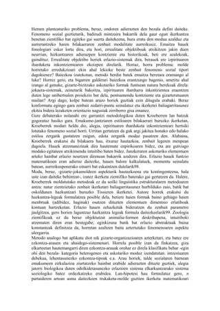 Hemen planteaturiko problema, beraz, ondoren adierazten den bezala defini daiteke.
Fenomeno sozial guztietarik, badirudi mintzaira bakarrik dela gaur egun ikerkuntza
benetan zientifiko bat egiteko gai suerta daitekeena, hura eratu den modua azalduz eta
aurrerantzeko haren bilakaeraren zenbait modalitate aurreikusiz. Emaitza hauek
fonologiari esker lortu dira, eta hori, errealitate objektiboak atxikitzen jakin duen
neurrian, hizkuntzaren adierazpen kontziente eta historikoak, beti ere azalekoak,
gaindituz. Errealitate objektibo horiek erlazio-sistemak dira, berauek ere izpirituaren
iharduketa inkontzientearen ekoizpen direlarik. Hortaz, horra problema: molde
horretako erredukzioari ekin ahal lekioke beste zenbait fenomeno sozial tipori
dagokienez? Baiezkoa izatekotan, metodo berdin batek emaitza beretara eramango al
luke? Horrez gero, eta bigarren galderari baiezkoa erantzungo bagenio, ametitu ahal
izango al genuke, gizarte-bizitzako askotariko formak funtsean natura berekoak direla:
jokaera-sistemak, zeinetarik bakoitza, izpirituaren iharduera inkontzientea eraentzen
duten lege unibertsalen proiekzio bat dela, pentsamendu kontziente eta gizarteratuaren
mailan? Argi dago, kolpe batean arazo horiek guztiak ezin ditugula erabaki. Beraz
konformatu egingo gara zenbait zedarri-puntu seinalatuz eta ikerketei baliagarritasunez
ekitea bidera lezaketen orientazio nagusiak zirriborro gisa emanez.
Gure debaterako nolanahi ere garrantzi metodologikoa duten Kroeberren lan batzuk
gogoratuz hasiko gara. Emakume-jantziaren estiloaren bilakaerari buruzko ikerketan,
Kroeberrek modari heldu dio, alegia, izpirituaren iharduketa inkontzienteari hertsiki
lotutako fenomeno sozial horri. Urritan gertatzen da guk argi jakitea honako edo halako
estiloa zergatik gustatzen zaigun, edota zergatik modaz pasatzen den. Alabaina,
Kroeberrek erakutsi du bilakaera hau, itxuraz hautazkoa, zenbait legeren menpean
dagoela. Hauek atzemanezinak dira hautemate enpirikoaren bidez, eta are gutxiago
modako egitateen atxikimendu intuitibo baten bidez. Janzkeraren askotariko elementuen
arteko hainbat erlazio neurtzen direnean bakarrik azaltzen dira. Erlazio hauek funtzio
matematikoen eran adieraz daitezke, hauen balore kalkulatuek, momentu seinalatu
batean, aurreikuspenerako oinarri bat eskaintzen dutelarik98.
Moda, beraz, -gizarte-jokamoldeen aspekturik hautazkoena eta kontingenteena, hala
uste izan daiteke behintzat-, izatez ikerketa zientifiko baterako gai gertatzen da. Halere,
Kroeberrek moldatutako metodoak ez du soilki linguistika estrukturalaren metodoaren
antza: natur zientzietako zenbait ikerketari baliagarritasunez hurbilduko zaio, batik bat
oskoldunen hazkuntzari buruzko Tissieren ikerketei. Autore horrek erakutsi du
hazkuntza-legeak formulatzea posible dela, betiere haien formak baino gehiago haien
menbruak (adibidez, haginak) osatzen dituzten elementuen dimentsio erlatiboak
kontuan hartzekotan. Erlazio hauen zehazketak bideratzen du zenbait parametro
jaulgitzea, gero horien laguntzaz hazkuntza legeak formula daitezkeelarik99. Zoologia
zientifikoak ez du beraz objektutzat animalia-formen deskribapena, intuitiboki
atzematen diren eran bestegabe; eginkizuna batik bat erlazio abstraktuak baina
konstanteak definitzea da, horretan azaltzen baita aztertutako fenomenoaren aspektu
ulergarria.
Metodo analogo bat aplikatu diot nik gizarte-organizazioaren azterketari, eta batez ere
ezkontza-arauen eta ahaidego-sistemenari. Horrela posible izan da finkatzea, giza
elkarteetan hautemangarri diren ezkontza-arauak orohar ez direla klasifikatu behar -egin
ohi den bezala- kategoria heterogeneo eta askotariko moduz izendatutan: intzestuaren
debekua, lehentasunezko ezkontza-tipoak e.a. Arau horiek, talde sozialaren barnean
emakumeen zirkulazioa ziurtatzeko hainbat erabide adierazten dituzte guztiek, alegia
jatorri biologikoa duten odolkidetasunezko erlazioen sistema elkarkuntzarako sistema
soziologiko batez ordezkatzeko erabidea. Lan-hipotesi hau formulatuz gero, n
partaideren artean asma daitezkeen trukaketa-molde guztien ikerketa matematikoari
 
