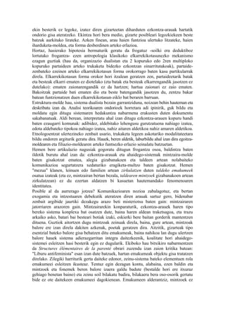 ekin besterik ez legoke, izatez diren gizarteetan diharduten ezkontza-arauak hartatik
ondorio gisa ateratzeko. Ekintza hori bera medio, gizarte posibleari legozkiekeen beste
batzuk aurkituko lirateke. Azken finean, arau haien funtzioa ulertuko litzateke, haien
iharduketa-moldea, eta forma desberdinen arteko erlazioa.
Hortaz, hasierako hipotesia bermaturik geratu da frogatuz -soilki era deduktiboz
lortutako frogantza- ezen antropologia klasikoko elkarrekikotasunezko mekanismo
ezagun guztiak (hau da, organizazio dualistan eta 2 kopuruko edo 2ren multiploko
kopuruko partaideen arteko trukaketa bidezko ezkontzan oinarritutakoak), partaide-
zenbateko ezeinen arteko elkarrekikotasun forma orokorrago baten kasu partikularrak
direla. Elkarrekikotasun forma orokor hori itzalean geratzen zen, partaideetarik batak
eta besteak elkarri ematen ez diotelako (eta batak eta besteak elkarrengandik jasotzen ez
dutelako): ematen zaionarengandik ez da hartzen; hartua zaionari ez zaio ematen.
Bakoitzak partaide bati ematen dio eta beste batengandik jasotzen du, zentzu bakar
batean funtzionatzen duen elkarrekikotasun-ziklo bat beraren barruan.
Estruktura-molde hau, sistema dualista bezain garrantziduna, noizean behin hauteman eta
deskribatu izan da. Analisi teorikoaren ondorioek horretara adi ipinirik, guk bildu eta
moldatu egin ditugu sistemaren hedakuntza nabarmena erakusten duten dokumentu
sakabanatuak. Aldi berean, interpretatu ahal izan ditugu ezkontza-arauen kopuru handi
baten ezaugarri komunak: adibidez, aldebitako lehengusu gurutzatuena nahiago izatea,
edota aldebateko tipokoa nahiago izatea, nahiz aitaren aldetikoa nahiz amaren aldetikoa.
Etnologoentzat ulertezineko zenbait usario, trukaketa legeen askotariko modalitateetara
bildu ondoren argiturik geratu dira. Hauek, beren aldetik, laburbildu ahal izan dira egoitza-
moldearen eta filiazio-moldearen arteko funtsezko erlazio seinalatu batzuetan.
Hemen bere artikulazio nagusiak gogoratu ditugun frogantza osoa, baldintza baten
ildotik burutu ahal izan da: ezkontza-arauak eta ahaidego-sistemak mintzaira-molde
baten gisakotzat ematea, alegia gizabanakoen eta taldeen artean nolabaiteko
komunikazioa segurtatzera xedaturiko eragiketa-multzo baten gisakotzat. Hemen
"mezua" klanen, leinuen edo familien artean zirkulatzen duten taldeko emakumeek
osatua izateak (eta ez, mintzairan bertan bezala, taldearen mintzoek gizabanakoen artean
zirkulatzean) ez du ezertan aldatzen bi kasuetan hautemandako fenomenoaren
identitatea.
Posible al da aurrerago jotzea? Komunikazioaren nozioa zabalagotuz, eta bertan
exogamia eta intzestuaren debekutik ateratzen diren arauak sartuz gero, bidenabar
zenbait argibide jaurtiki dezakegu arazo beti misteriotsu baten gain: mintzairaren
jatorriaren arazoren gain. Mintzairarekin konparaturik, ezkontza-arauek haren tipo
bereko sistema konplexu bat osatzen dute, baina haren aldean traketsagoa, eta trazu
arkaiko asko, batari bai besteari botiak izaki, eskierki bere baitan gorderik mantentzen
dituena. Guztiok aitortzen dugu mintzoak zeinuak direla, baina, gure artean, mintzoak
balore ere izan direla dakiten azkenak, poetak geratzen dira. Aitzitik, gizarteak tipo
esentzial bateko balore gisa behatzen ditu emakumeak, baina nahikoa lan dugu ulertzen
balore hauek sistema adierazgarritan integra daitezkeenik, koalitate hori ahaidego-
sistemei esleitzen hasi besterik egin ez dugularik. Ekiboko hau bitxikiro nabarmentzen
da Structures élémentaires de la parenté obrari zuzendu izan zaion kritika batean:
"Liburu antifeminista" esan izan dute batzuek, hartan emakumeak objektu gisa tratatzen
direlako. Zilegiki harriturik gerta daiteke edonor, zeinu-sistema bateko elementuen rola
emakumeei esleitzen ikusteaz. Tentuz egin dezagun kontu, alabaina, ezen baldin eta
mintzoek eta fonemek beren balore izaera galdu badute (bestalde hori ere itxuraz
gehiago benetan baino) eta zeinu soil bilakatu badira, bilakaera bera oso-osorik gertatu
bide ez ote daitekeen emakumeei dagokienean. Emakumeen alderantziz, mintzoek ez
 