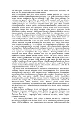 dute hitz egiten. Emakumeak zeinu diren aldi berean, zeinu-ekoizle ere badira; hala
izaki, ezin dira mugatu sinbolo edo txanpon-mailara.
Baina oztopo teoriko honek bere baitan badarama, halaber, abantaila bat. Ezkontza-
arauek eta ahaidego-bokabularioak gauzatzen duten gizon arteko komunikazio-sistema
horren barruan, emakumeen jarrera anbiguoak irudi trakets baina erabilgarri bat
eskaintzen du, gizonek mintzoekin, oso aspaldi noski, mantendu ahal izan dituzten
harreman moldeei buruz. Itzulinguru honen bidez, beraz, mintzairaren hastapenetako
aspektu psikologiko eta soziologiko ezaugarri batzuk gutxi gora-behera isladatzen
dituen egoera batera helduko ginateke. Emakumeen kasuan bezala, gizonak mintzoak
"trukatzera" behartu dituen bulkada originala bera ez ote da ikertu behar irudikapen
destolestatu batean, hura bera lehen agerpena egiten arituko litzatekeen funtzio
sinbolikoaren ondorio suertatuz? Aldi berean, hitz egiten duenaren aldetik eta entzuten
duenaren aldetik, soinuzko objektu bat bere baitako balio bat eskaintzen duen zerbait
gisa atxikitzen denez gero, objektu horrek kontraesanezko izaera bat bereganatzen du,
izaera horren neutralizazioa balio osagarriren trukaketa horren bidez baino ezin
daitekeelarik gauzatu, eta gizarte-bizitza osoa trukaketa-joko horretara biltzen baita.
Espekulazio hauei menturatsu iritziko zaie agian. Alabaina, printzipioa zilegitzat ematen
bazaigu, horretatik gutxienik ere hipotesi bat ateratzen da, gero kontrol esperimental
baten menpean jar daitekeena. Horrek eskierki gure buruari galdetzera bideratzen gaitu,
ea gizarte-bizitzako askotariko aspektuak (artea eta erlijioa barne direla) -jadanik bai
baitakigu hauen ikerkuntza linguistikatik mailegaturiko metodo eta nozioen laguntzaz
balia daitekeela- mintzairaren izaera-molde berera biltzen diren fenomenoak ez ote
diren. Hipotesi hau nola egiaztatu ahal izango litzateke? Azterketa gizarte bakar batera
mugatzen dela, nahiz askotara hedatzen dela, beti ere gizarte-bizitzaren aspektu
desberdinen analisia nahikoa sakonki bulkatu beharko da, batetik bestera pasatzea
posible bilakatzerainoko nibela lortzekotan; alegia, aspektu bakoitzetik ateratzen diren
estruktura espezifikoen propietate botiak adierazteko gai izango den kode unibertsal
moduko bat elaboratu. Kode horren erabilpena zilegizkoa gertatu beharko da sistema
bakoitzarentzat isolatuki harturik, eta guztientzat elkarren artean konparatu beharko
direnean. Horrela finkatuko da pausagunea, ea haien natura sakoneneraino heldu den eta
ea tipo bereko errealitateak diren ala ez jakiteko.
Zilegi bekigu, xede horretara zuzenduriko esperientzia bat hemen egitea. Antropologoa,
munduko eskualde askotan ezaugarri diren ahaidego-sistemen trazu funtsezkoenak
kontuan harturik, saia daiteke haiek bateratzen zentzu bat hartzerainoko forma nahikoa
orokor batera, baita linguistarentzat ere; hau da, azken honek ere formalizazio tipo bera
aplikatu ahal izan dezan eskualde beraiei dagozkien familia linguistikoen
deskribapenerako. Atariko bateratze lan hau buruturik, linguistak eta antropologoak
planteatu ahal izango dute, ea komunikazio-modalitate desberdinak -ezkontza eta
ahaidetasun-arauak batetik, mintzaira, berriz, bestetik- gizarte batean bertan
hautemangarri diren heinean, estruktura inkontziente antzekoetan lotu bide diren ala ez.
Baiezkoa izanez gero, adierakin benetan funtsezko batera heldu izanaz segurtaturik
geratuko ginateke.
Jo dezagun, beraz, egokitzapen formal bat badagoela hizkuntzaren estrukturaren eta
ahaidetasun-sistemaren estrukturaren artean. Baldin eta hipotesia funtsatua bada,
egiaztatu egin beharko da, ondorengo eskualdeetan, ahaidetasun-sistemekin, beren
estruktura dela medio, konparagarri diren hizkuntzen presentzia, hemen segidan
definitzen diren eran.
1. Area indo-europarra.-Gure gaur egungo gizarteetan ezkontzaren araukuntzak
ondorengo printzipio honetan arautua dirudi: ezezko manamendu (maila debekatuak)
kopuru txiki bat ediktatuz gero, populazioaren dentsitatea eta higikortasuna aski dira,
 