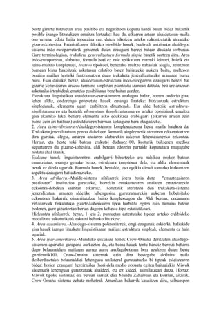 beste gizarte batzuetan arau positibo eta negatiboen kopuru handi baten bidez bakarrik
posible izango litzatekeen emaitza lortzeko: hau da, elkarren artean ahaidetasun-maila
oso urruna, edota baita topaezina ere, duten bikoteen arteko ezkontzetatik ateratako
gizarte-kohesioa. Estatistikaren ildotiko irtenbide honek, badirudi antzinako ahaidego-
sistema indo-europarretarik gehienek duten ezaugarri berezi batean daukala sorburua.
Gure terminologian, trukaketa generalizatuen formula sinple batetik sortzen dira. Area
indo-europarrean, alabaina, formula hori ez zaie aplikatzen zuzenki leinuei, baizik eta
leinu-multzo konplexuei, bratsvo tipokoei, benetako multzo nahasiak alegia, zeintzuen
barnean leinu bakoitzak askatasun erlatibo batez baliatzeko aukera baitu, multzoen
beraien mailan hertsiki funtzionatzen duen trukaketa jeneralizaturako arauaren buruz
buru. Esan daiteke, beraz, ahaidetasun-estruktura indo-europarren ezaugarri berezi bat
gizarte-kohesioaren arazoa termino sinpletan planteatu izanean datzala, beti ere arazoari
askotariko irtenbideak emateko posibilitatea bere baitan gordez.
Estruktura linguistikoa ahaidetasun-estrukturaren analogoa balitz, horren ondorio gisa,
lehen aldiz, ondorengo propietate hauek emango lirateke: hizkuntzak estruktura
sinpledunak, elementu ugari erabiltzen dituztenak. Eta alde batetik estruktura-
sinpletasunaren eta bestetik elementuen konplexutasunaren arteko oposizioak emaitza
gisa ekarriko luke, betiere elementu asko edukitzea erabilgarri (elkarren artean zein
baino zein ari bailiran) estrukturaren barruan kokagune bera okupatzeko.
2. Area txino-tibetarra.-Ahaidego-sistemen konplexutasuna beste maila batekoa da.
Trukaketa jeneralizatuan pentsa daitekeen formarik sinpleenetik ateratzen edo eratortzen
dira guztiak, alegia, amaren anaiaren alabarekin aukeran lehentasunezko ezkontza.
Hortaz, eta beste toki batean erakutsi dudanez100, kosturik txikienen medioz
segurtatzen du gizarte-kohesioa, aldi berean edozein partaide kopurutara mugagabe
hedatu ahal izanik.
Esakune hauek linguistarentzat erabilgarri bihurtzeko era nahikoa orokor batean
enuntziatuz, esango genuke beraz, estruktura konplexua dela, eta aldiz elementuak
berak ez direla ugariak. Formula honek, bestalde, oso egokia dirudi tonuzko hizkuntzen
aspektu ezaugarri bat adierazteko.
3. Area afrikarra.-Ahaide-sistema afrikarrek joera botia dute             "emaztegaiaren
prezioaren" instituzioa garatzeko, horrekin emakumearen anaiaren emaztearekin
ezkontza-debekua sarritan elkartuz. Honetatik ateratzen den trukaketa-sistema
jeneralizatua, amaren aldetiko lehengusina gurutzatuarekin aukeran hobetsitako
ezkontzan bakarrik oinarritutakoa baino konplexuagoa da. Aldi berean, ondasunen
zirkulazioak finkatutako gizarte-kohesioaren tipoa hurbildu egiten zaio, tamaina batean
bederen, gure gizarteetan bertan dagoen kohesio-tipo estatistikoari.
Hizkuntza afrikarrek, beraz, 1. eta 2. puntuetan aztertutako tipoen arteko erdibideko
modalitate askotarikoak eskaini beharko lituzkete.
4. Area ozeaniarra.-Ahaidego-sistema polinesiarrek, ongi ezagunak eskierki, baliokide
gisa hauek izango lituzkete linguistikaren mailan: estruktura sinpleak, elementu ez hain
ugariak.
5. Area ipar-amerikarra.-Munduko eskualde honek Crow-Omaha deritzaten ahaidego-
sistemen aparteko garapena aurkezten du, eta baina hauek tentu handiz bereizi beharra
dago belaunaldien mailaren aurrez aurre axolagabetasun bera azaltzen duten beste
guztietatik101. Crow-Omaha sistemak ezin dira bestegabe definitu maila
desberdinetako belaunaldiei lehengusu unilateral gurutzatuzko bi tipoak esleitzearen
bidez: horien ezaugarri bereiztailea (hori dela medio oposatu egiten baitzaizkio Miwok
sistemari) lehengusu gurutzatuak ahaideei, eta ez kideei, asimilatzean datza. Hortaz,
Miwok tipoko sistemak era berean sarriak dira Mundu Zaharrean eta Berrian, aitzitik,
Crow-Omaha sistema zehatz-mehatzak Amerikan bakarrik kausitzen dira, salbuespen
 