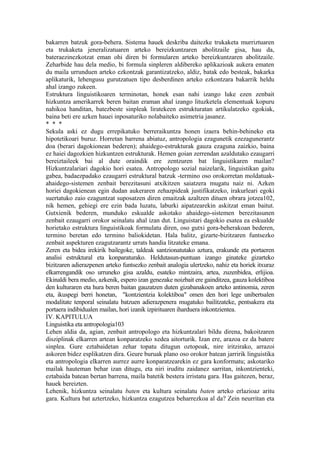 bakarren batzuk gora-behera. Sistema hauek deskriba daitezke trukaketa murriztuaren
eta trukaketa jeneralizatuaren arteko bereizkuntzaren abolitzaile gisa, hau da,
bateraezinezkotzat eman ohi diren bi formularen arteko bereizkuntzaren abolitzaile.
Zeharbide hau dela medio, bi formula sinpleren aldibereko aplikazioak aukera ematen
du maila urrunduen arteko ezkontzak garantizatzeko, aldiz, batak edo besteak, bakarka
aplikaturik, lehengusu gurutzatuen tipo desberdinen arteko ezkontzara bakarrik heldu
ahal izango zukeen.
Estruktura linguistikoaren terminotan, honek esan nahi izango luke ezen zenbait
hizkuntza amerikarrek beren baitan eraman ahal izango lituzketela elementuak kopuru
nahikoa handitan, batezbeste sinpleak liratekeen estrukturatan artikulatzeko egokiak,
baina beti ere azken hauei inposaturiko nolabaiteko asimetria jasanez.
* * *
Sekula aski ez dugu errepikatuko berreraikuntza honen izaera behin-behineko eta
hipotetikoari buruz. Horretan barrena abiatuz, antropologia ezagunetik ezezagunerantz
doa (berari dagokionean bederen); ahaidego-estrukturak gauza ezaguna zaizkio, baina
ez haiei dagozkien hizkuntzen estrukturak. Hemen goian zerrendan azaldutako ezaugarri
bereiztaileek bai al dute oraindik ere zentzuren bat linguistikaren mailan?
Hizkuntzalariari dagokio hori esatea. Antropologo sozial naizelarik, linguistikan gaitu
gabea, badaezpadako ezaugarri estruktural batzuk -termino oso orokorretan moldatuak-
ahaidego-sistemen zenbait berezitasuni atxikitzen saiatzera mugatu naiz ni. Azken
horiei dagokienean egin dudan aukeraren zehazpideak justifikatzeko, irakurleari egoki
suertatuko zaio ezaguntzat suposatzen diren emaitzak azaltzen dituen obrara jotzea102,
nik hemen, gehiegi ere ezin bada luzatu, laburki aipatzearekin askitzat eman baitut.
Gutxienik bederen, munduko eskualde askotako ahaidego-sistemen berezitasunen
zenbait ezaugarri orokor seinalatu ahal izan dut. Linguistari dagokio esatea ea eskualde
horietako estruktura linguistikoak formulatu diren, oso gutxi gora-beherakoan bederen,
termino beretan edo termino baliokidetan. Hala balitz, gizarte-bizitzaren funtsezko
zenbait aspekturen ezagutzarantz urrats handia litzateke emana.
Zeren eta bidea irekirik bailegoke, taldeak santzionatutako aztura, erakunde eta portaeren
analisi estruktural eta konparaturako. Heldutasun-puntuan izango ginateke gizarteko
bizitzaren adierazpenen arteko funtsezko zenbait analogia ulertzeko, nahiz eta horiek itxuraz
elkarrengandik oso urruneko gisa azaldu, esateko mintzaira, artea, zuzenbidea, erlijioa.
Ekinaldi bera medio, azkenik, espero izan genezake noizbait ere gainditzea, gauza kolektiboa
den kulturaren eta hura beren baitan gauzatzen duten gizabanakoen arteko antinomia, zeren
eta, ikuspegi berri honetan, "kontzientzia kolektiboa" omen den hori lege unibertsalen
modalitate tenporal seinalatu batzuen adierazpenera mugatuko bailitzateke, pentsakera eta
portaera indibidualen mailan, hori izanik izpirituaren iharduera inkontzientea.
IV. KAPITULUA
Linguistika eta antropologia103
Lehen aldia da, agian, zenbait antropologo eta hizkuntzalari bildu direna, bakoitzaren
disziplinak elkarren artean konparatzeko xedea aitorturik. Izan ere, arazoa ez da batere
sinplea. Gure eztabaidetan zehar topatu ditugun oztopoak, nire iritzirako, arrazoi
askoren bidez esplikatzen dira. Geure buruak plano oso orokor batean jarririk linguistika
eta antropologia elkarren aurrez aurre konparatzearekin ez gara konformatu; askotariko
mailak hauteman behar izan ditugu, eta niri iruditu zaidanez sarritan, inkontzienteki,
eztabaida batean bertan barrena, maila batetik bestera irristatu gara. Has gaitezen, beraz,
hauek bereizten.
Lehenik, hizkuntza seinalatu baten eta kultura seinalatu baten arteko erlazioaz aritu
gara. Kultura bat aztertzeko, hizkuntza ezagutzea beharrezkoa al da? Zein neurritan eta
 