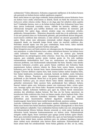 zenbateraino? Edota alderantziz, hizkuntza ezagutzeak inplikatzen al du kultura beraren
edo gutxienik ere kultura horren zenbait aspekturen ezagutza?
Beste maila batean ere egin dugu eztabaida, hartan planteaturiko arazoa hizkuntza baten
eta kultura baten arteko erlazioarena ez delarik, baizik eta batik bat mintzairaren eta
kulturaren arteko erlazioa orohar. Baina ez ote dugu apur bat zabarkiro ukitu aspektu
hori? Eztabaidan barrena, inoiz ez da behatu kultura batek bere hizkuntzari buruz buru
duen jarrera konkretuak ezarritako arazoa. Adibide bat hartzeko, adibidez, gure
zibilizazioak larregizko gisa kalifika daitekeen eran erabiltzen du mintzaira: guk
edozertarako hitz egiten dugu, edozein aitzakia zaigu ona mintzatzen aritzeko,
galdetzeko, hitzasperturako... Mintzairaz abusatzeko modu hau ez da unibertsala; izatez
ez da sarri gertatzen dena ere. Kulturetarik gehienek, guk primitiboak deitzen ditugunek,
neurri-neurriz erabiltzen dute mintzaira; ez dute edonoiz eta edozein gauzatarako hitz
egiten. Haien artean maiz adierazpen mintzatuak zenbait abagune seinalatutarako
mugaturik daude, eta hauetatik kanpo hitzak tentuz eta murrizki erabiltzen dira.
Horrelako arazoak aipatu izan dira gure eztabaidetan, baina horiei, lehen mailatik
ateratzen direnei emandako garrantzi berdina eman gabe.
Beste hirugarren arazo-sail batek atentzio are eskasagoa jaso du. Oraingoan erlazioaz ari
naiz pentsatzen, ez ordea hizkuntza baten -edota mintzairaren beraren- eta kultura baten
-edota kulturaren beraren- arteko erlazioaz, baizik eta zientzia gisa harturik
linguistikaren eta antropologiaren arteko erlazioaz. Arazo hau, nire ikuspegitik erabat
nagusia, gure eztabaida guztien atzeko itzalean geratu da. Eta nola esplikatu
tratamenduaren desberdinkeria hori? Izan ere, mintzairaren eta kulturaren arteko
erlazioen problema, izan litezkeenetarik nahasienetako bat baita. Hasteko, trata daiteke
mintzaira kulturaren produktu gisa: gizarte batean erabiltzen den hizkuntza batek
populazioaren kultura orokorra islatzen du. Baina beste zentzu batean, mintzaira
kulturaren parte bat da; besteak beste, haren elementuetariko bat osatzen du. Gogora
dezagun Tylorren definizio ospetsu hura, hark zioenez kultura multzo konplexa baita,
bere baitan lanabeseria, instituzioak, sinesteak, hazturak eta halaber, noski, hizkuntza
ere, biltzen dituena. Pausatzen garen ikuspuntuaren arabera, planteatzen diren
problemak ez dira berberak. Baina hori ez da guztia: halaber, trata daiteke mintzaira
kulturaren baldintza gisa, eta arrazoi bikoitz baten ildotik: diakronikoa, zeren eta
gehienbat mintzairaren bidez jasotzen baitu gizabanakoak bere taldearen kultura;
haurrari irakatsi egiten zaio, hezkuntza ematen zaio mintzoaren bidez; errieta egiten
zaio, lausengu egiten zaio hitzen bidez. Ikuspuntu teorikoago batean oin hartuz gero,
mintzaira, halaber, kulturaren baldintza gisa ageri da, kultura horrek mintzairaren
antzekoa den arkitektura daukan heinean. Bai bata eta bai bestea oposizioen eta
korrelazioen bidez eraikitzen dira, beste era batean esanda, erlazio logikoen bidez. Hain
egokiro ere non, mintzaira kontsidera baitaiteke fundazio baten gisa, aspektu
desberdinen pean ikusmiraturiko kulturari dagozkion estrukturak, batzuetan
konplexuagoak, baina betiere haren molde berekoak direnak, jasotzera xedatua.
Aurrezko xehakuntza horiek gure problemaren aspektu objektibora zuzendurik doaz.
Baina arazo horrek bere baitan daramatza halaber garrantzi eskasagokoak ez diren beste
zenbait inplikazio subjektibo. Gure eztabaidetan barrena iruditu izan zait, antropologoak
eta hizkuntzalariak biltzera bultzatu dituzten arrazoiak ez zirela natura berekoak eta
diferentzia horiek batzuetan kontraesanetaraino ere heltzen zirela. Hizkuntzalariek
etengabe azaldu digute, beren zientziaren gaur egungo joerak kezkatu egiten dituela.
Beste giza zientziekin kontaktua galtzeko beldur dira, egon ere hain baitaude burubelarri
sartuak, beste kideek haien zentzua atxikitzen gero eta zailtasun handiagoa topatzen
duten zenbait nozio abstraktuk esku hartzen duten analisietan. Hizkuntzalariak -eta
haien artean batik bat estrukturalistak- beren baitan galdezka ari dira: zer da, ordea,
 