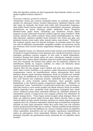 behar dira dagozkien mailetan eta lehen begiraturako begi-bistakoak izatetik oso urrun
dauden eragiketa teorikoen ondoren12.
IV
Zientziaren erakuntza, gertakarien erakuntza
Antropologia zientzia gisa eremuan (etnografia) behatu eta notaturiko datuen biltze
arretatsu eta neketsuaren bitartez lorturiko dokumentazio zabalarekin bakarrik eraiki
ahal izango da, pixkanaka tipo bereko beste kultur talde batzuenarekin konparatuz,
edota kultura beraren barruan aspektu edo datu desberdinekin erlazionatuz, pixkanaka
generalizazioa eta sintesia (etnologia) egiteko ahaltasunak bilatuz. Hirugarren
abstrakzio-maila gisako batean, antropologia giza fenomenoei buruzko datuen
integrazio eta lege unibertsalen formulazio moduko etapa bat izango litzateke13. Maila
horretan zehazten dira erabaki teorikoak, betiere datuen deskribapenarekin eta kultur
talde bakoitzeko subjektuen egindako horien bizipenari inoiz kontra egin gabe, giza
gertakariei buruzko teoria orokor zehatz baterako aukera eman dezaten. "Kulturaren"
edo sozialaren egiazko teoria bat lantzeak kontzeptu- eta printzipio-multzo bat izatea
esan nahi du behaturiko fenomenoekiko etengabeko kontaktu eta kontrastean, horrela
giza fenomeno horiei beroriei buruzko adigarritasun handiago eta sakonago bat eman
dezaten.
Lehen aipaturiko testuan, Lévi-Straussek zientzia-maila aitortzen zion hizkuntzalaritzari
eta hartan bi ezaugarri bateratzen zirela adierazten zuen: metodo bat formulatu izana eta
analisipeko gertakarien izaeraren ezagutza. Ez dira, noski, bi alderdi independente.
Gertakariei ikuspegi berri batetik egiten zaie aurre, zehaztasunez landuriko tresneria
kontzeptual batez: lanaren alderdi metodikoa; baina hori posible bada gertakarika berak
orain arte ezezagunak edo kontuan hartu gabeko nota eta karaktereez definitzen eta
identifikatzen direlako da. Ezagutza zientifiko oro ordura arte behaturiko datuen
izaeraren kontsiderazio berri baten emaitza da.
Aipamen labur bat egin dezagun esanez Galileok nola eratu zuen naturaren zientzia
berria. Haren iraultza zientifikoa ez da agortzen zenbait fenomenoren konstantzia eta
erregulartasuna, neurria eta kuantifikazioaren arabera adierazgarriak diren horiek
adierazten dituzten legeak formulatze-ahaleginean, baizik eta prozedura hori naturalki
loturik dago, eta ahalbideturik ere bai, naturako fenomenoak ulertzeko era berri batez.
Hori orain funtsean bere nolakotasun primario, objektiboak diren bakarren arabera
definitzen da; zentzu komunak naturan hautematen zituen gainerako aspektu
kualitatiboak ez dira fisikoaren egiazko ezaugarritzeari dagozkionak. "Behaketa" eta
"esperimentua" natura "kontzebitzeko" era jakin baten emaitza dira, zeren eta kontua ez
baita lehen ikusten ez ziren ustezko gertakari edo datuak aurkitzea, baizik eta norabide-
aldaketa kopernikar batez, gertakariak berak legezkotasun kontzeptual berri batetik
eratzea. Galileoren kasuan natura matematika bihurtzen da, objektiboki definitzen da
matematikoki eraturik. Il Saggiatoreko testu ezagunak sotiltasun doiz laburbiltzen du
egiazko ikuspegi berria: "Geure begien aurrean etengabe irekita daukagun liburu txit
handi, nik unibertsoa deitzen dudan horretan dago idatzita filosofia; baina ez dago
ulertzerik baldin eta aldez aurretik hizkuntza irakurtzen eta idatzita dagoen karaktereak
ezagutzen ikasi ezik. Hizkuntza matematikoz idatzirik dago eta karaktereak triangeluak,
zirkuluak eta beste figura geometriko batzuk dira; horien bidez izan ezik ezinezkoa
litzateke gizakiarentzat hitz bakar bat ere ulertzea". Metodo zientifiko berriak fisikoaren
izaeraren kontzepzio berri bat inplikatzen du, zeinaren errealitate azkena eta objektiboa
ordena matematikoz kontzebitzen den eta, horregatik, legezkotasun kuantitatiboaren
arabera da adierazgarria. Zeren matematikak fisikaren altzoan baitauka habia, eta
horregatik aritmetika edo geometriarena bezain tratamendu doi eta objektiboa eskura
liezaioke.
 