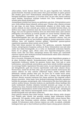 zehatz-mehatz, horiek ikertzen dutena? Zein da gauza linguistiko hori, kulturatik,
gizarte-bizitzatik, historiatik eta baita mintzo diren gizon horietatik ere aparte geratzen
dela dirudien gauza hori? Hizkuntzalariek antropologoekin bildu nahi izan badute,
haiengana hurbiltzeko esperantzan, ez al da hain zuzen, eta guri esker, berriro aurkitzea
espero dutelako fenomenoen atxikipen konkretu hori, beren metodoak horretatik
urrundu egiten dituela dirudienean?
Antropologoek ekinbide horri harrera oso partikularra egin diote. Hizkuntzalarien aurrez
aurre, kinka delikatu batean kokaturik sentitzen gara. Urteetan zehar, elkarren arrimuan
lan egin dugu, eta amen batean, hizkuntzalariak aldegiten ari direla iruditu zaigu:
zientzia zehatzak eta natur zientziak giza zientzia eta sozialetatik bereizten dituen, eta
denbora luzez iragan ezinekotzat eman den, barrera horren beste aldera pasatzen ikusi
ditugu. Guri azio bat egitearren bailitzan, horra non ekiten dioten lanari, natur zientzien
pribilegiokoa zela ametitzera gu etsiturik geunden era zorrotz horretan. Hortatik dator,
guri dagokigunez, malenkonia apur bat eta -aitor dezagun- inbidia handia.
Hizkuntzalariengandik ikasi egin nahi genuke haien arrakastaren sekretua. Guk ezin
izango ote genituzke, geuk ere, gure ikerketen -ahaidegoa, gizarte-organizazioa, erlijioa,
folklorea, artea- arlo konplexu horretara aplikatu, linguistikak egunean-egunean
eraginkortzat egiaztatzen dituen metodo zorrotz horiek?
Zilegi bekit hemen parentesi bat irekitzea. Nire eginkizuna, amaierako ihardunaldi
honetan, antropologoaren ikuspuntua azaltzea da. Beraz, hizkuntzalariei esan nahi nieke
zenbat ikasi dudan beraiengandik; eta ez inolaz ere ihardunaldi orokorretan bakarrik,
baizik eta are gehiago, agian, alboan izaten ziren linguistika-mintegietara joanez,
haietan neurtu ahal izan baitut, antropologia beraren hein berean giza zientzietatik
eratortzen segitzen duten ikerkuntza horietan hizkuntzalariek erdietsi duten zehaztasun-,
xehetasun- eta zorroztasun- maila.
Hori ez da guztia. Hiruzpalau urte hauetan, ikusten ari garen linguistikaren garapena ez
da plano teorikokoa bakarrik. Komunikazioarena deritzan zientzia berri horretako
ingeniariekin kolaborazio tekniko bat gauzatzen ikusten dugu. Zuek jada ez zarete
konformatzen, zuen problemak aztertzerakoan, gurea baino metodo teorikoki seguruago
eta zorrotzago batekin: ingeniariaren bila joaten zarete, eta zuen hipotesiak egiaztatzeko
edo baliogabetzeko egoki den tresneria esperimentala eraiki dezan eskatzen diozue.
Horrela beraz, mende bat edo bitan zehar, giza eta gizarte-zientziak etsirik kausitu dira
zientzia zehatzen eta natur zientzien unibertsoari begira, hartara sarbidea betiko
debekaturik zeukaten paradisu baten gisa. Eta horra non bi mundu horien artean,
linguistikak ate txiki bat irekitzea lortu duen. Oker ez banago, hona antropologoak
etorrarazi dituzten arrazoiak kontraesan bitxi batean aurkitzen dira linguistak erakarri
dituzten arrazoiekin. Azken hauek, beren ikerketak konkretuago bihurtzeko esperantzaz
hurbildu dira guregana; antropologoak, aldiz, hizkuntzalarien bila doaz haiek gidari gisa
azaltzen zaizkien heinean, fenomeno konkretu eta enpirikoekiko ohitura handiegia dela
medio kondenaturik diruditen nahasketa horretatik ateratzeko gai izango ote diren.
Topaketa hau, beraz, batzuetan deabru-karrusel bezalako baten gisa ageri izan zait, non
antropologoak hizkuntzalarien atzetik korrika baitoaz, eta hauek, berriz, antropologoen
harrapaketan, talde bakoitza bestearengandik lortzen saiatuz, hain zuzen, batak nahiz
besteak beregandik iraizi nahi lukeen zerbait hori.
Pausa gaitezen momentu batez puntu honetan. Nondik dator elkarren arteko ulergaitz
hori? Dudarik gabe, lehenik, guk geurekiko markatu dugun helburuaren berezko
zailtasunetik. Niri aparteko zirrara eragin dit ihardunaldi batek, zeinean barrena Mary
Haas saiatu baita formulatan azaltzen, arbelean, elebitasunaren arazo itxuraz oso
sinpleak. Bi hizkuntzaren arteko erlazioez tratatzen zen soilki, eta jadanik, eztabaidak
handiagotu baino egin ez duen konbinazio posibleen kopuru eskerga genuen eskuartean.
 