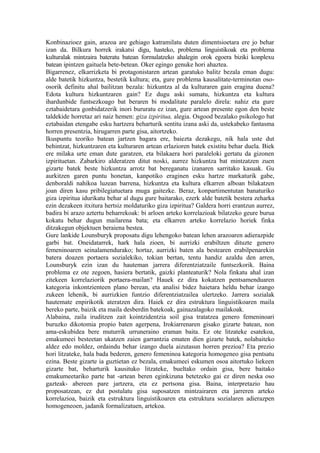 Konbinazioez gain, arazoa are gehiago katramilatu duten dimentsioetara ere jo behar
izan da. Bilkura horrek irakatsi digu, hasteko, problema linguistikoak eta problema
kulturalak mintzaira bateratu batean formulatzeko ahalegin orok egoera biziki konplexu
batean ipintzen gaituela bete-betean. Oker egingo genuke hori ahaztea.
Bigarrenez, elkarrizketa bi protagonistaren artean garatuko balitz bezala eman dugu:
alde batetik hizkuntza, bestetik kultura; eta, gure problema kausalitate-terminotan oso-
osorik definitu ahal bailitzan bezala: hizkuntza al da kulturaren gain eragina duena?
Edota kultura hizkuntzaren gain? Ez dugu aski sumatu, hizkuntza eta kultura
ihardunbide funtsezkoago bat beraren bi modalitate paralelo direla: nahiz eta gure
eztabaidetara gonbidatzerik inori bururatu ez izan, gure artean presente egon den beste
taldekide horretaz ari naiz hemen: giza izpiritua, alegia. Osgood bezalako psikologo bat
eztabaidan etengabe esku hartzera beharturik sentitu izana aski da, ustekabeko fantasma
horren presentzia, hirugarren parte gisa, aitortzeko.
Ikuspuntu teoriko batean jartzen bagara ere, baiezta dezakegu, nik hala uste dut
behintzat, hizkuntzaren eta kulturaren artean erlazioren batek existitu behar duela. Biek
ere milaka urte eman dute garatzen, eta bilakaera hori paraleloki gertatu da gizonen
izpirituetan. Zabarkiro alderatzen ditut noski, aurrez hizkuntza bat mintzatzen zuen
gizarte batek beste hizkuntza arrotz bat bereganatu izanaren sarritako kasuak. Gu
aurkitzen garen puntu honetan, kanpotiko eraginen esku hartze markaturik gabe,
denboraldi nahikoa luzean barrena, hizkuntza eta kultura elkarren alboan bilakatzen
joan diren kasu pribilegiatuetara muga gaitezke. Beraz, konpartimentutan banaturiko
giza izpiritua idurikatu behar al dugu gure baitarako, ezerk alde batetik bestera zeharka
ezin dezakeen itxitura hertsiz moldaturiko giza izpiritua? Galdera horri erantzun aurrez,
badira bi arazo aztertu beharrekoak: bi arloen arteko korrelazioak bilatzeko geure burua
kokatu behar dugun mailarena bata; eta elkarren arteko korrelazio horiek finka
ditzakegun objektuen beraiena bestea.
Gure lankide Lounsburyk proposatu digu lehengoko batean lehen arazoaren adierazpide
garbi bat. Oneidatarrek, hark hala zioen, bi aurrizki erabiltzen dituzte genero
femeninoaren seinalamendurako; hortaz, aurrizki baten ala bestearen erabilpenarekin
batera doazen portaera sozialekiko, tokian bertan, tentu handiz azaldu den arren,
Lounsburyk ezin izan du hauteman jarrera diferentziatzaile funtsezkorik. Baina
problema ez ote zegoen, hasiera bertatik, gaizki planteaturik? Nola finkatu ahal izan
zitekeen korrelaziorik portaera-mailan? Hauek ez dira kokatzen pentsamenduaren
kategoria inkontzienteen plano berean, eta analisi bidez haietara heldu behar izango
zukeen lehenik, bi aurrizkien funtzio diferentziatzailea ulertzeko. Jarrera sozialak
hautemate enpirikotik ateratzen dira. Haiek ez dira estruktura linguistikoaren maila
bereko parte, baizik eta maila desberdin batekoak, gainazalagoko mailakoak.
Alabaina, zaila iruditzen zait kointzidentzia soil gisa tratatzea genero femeninoari
buruzko dikotomia propio baten agerpena, Irokiarrenaren gisako gizarte batean, non
ama-eskubidea bere muturrik urruneraino eraman baita. Ez ote litzateke esatekoa,
emakumeei besteetan ukatzen zaien garrantzia ematen dien gizarte batek, nolabaiteko
aldez edo moldez, ordaindu behar izango duela aizutasun horren prezioa? Eta prezio
hori litzateke, hala bada bederen, genero femeninoa kategoria homogeneo gisa pentsatu
ezina. Beste gizarte ia guztietan ez bezala, emakumeei eskumen osoa aitortuko liekeen
gizarte bat, beharturik kausituko litzateke, bueltako ordain gisa, bere baitako
emakumeetariko parte bat -artean beren eginkizuna betetzeko gai ez diren neska oso
gazteak- abereen pare jartzera, eta ez pertsona gisa. Baina, interpretazio hau
proposatzean, ez dut postulatu gisa suposatzen mintzairaren eta jarreren arteko
korrelazioa, baizik eta estruktura linguistikoaren eta estruktura sozialaren adierazpen
homogeneoen, jadanik formalizatuen, artekoa.
 