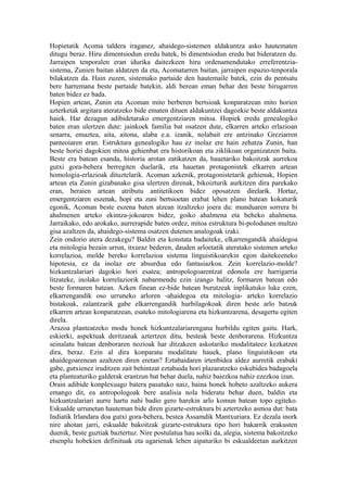 Hopietatik Acoma taldera iraganez, ahaidego-sistemen aldakuntza asko hautematen
ditugu beraz. Hiru dimentsiodun eredu batek, bi dimentsiodun eredu bat bideratzen du.
Jarraipen tenporalen eran idurika daitezkeen hiru ordenamendutako erreferentzia-
sistema, Zunien baitan aldatzen da eta, Acomatarren baitan, jarraipen espazio-tenporala
bilakatzen da. Hain zuzen, sistemako partaide den hautemaile batek, ezin du pentsatu
bere harremana beste partaide batekin, aldi berean eman behar den beste hirugarren
baten bidez ez bada.
Hopien artean, Zunin eta Acoman mito berberen bertsioak konparatzean mito horien
azterketak argitara ateratzeko bide ematen dituen aldakuntzei dagozkie beste aldakuntza
haiek. Har dezagun adibidetarako emergentziaren mitoa. Hopiek eredu genealogiko
baten eran ulertzen dute: jainkoek familia bat osatzen dute, elkarren arteko erlazioan
senarra, emaztea, aita, aitona, alaba e.a. izanik, nolabait ere antzinako Greziarren
panteoiaren eran. Estruktura genealogiko hau ez inolaz ere hain zehatza Zunin, han
beste horiei dagokien mitoa gehienbat era historikoan eta ziklikoan organizatzen baita.
Beste era batean esanda, historia arotan zatikatzen da, hauetariko bakoitzak aurrekoa
gutxi gora-behera berregiten duelarik, eta hauetan protagonistek elkarren artean
homologia-erlazioak dituztelarik. Acoman azkenik, protagonistetarik gehienak, Hopien
artean eta Zunin gizabanako gisa ulertzen direnak, bikoizturik aurkitzen dira parekako
eran, beraien artean atributu antitetikoen bidez oposatzen direlarik. Hortaz,
emergentziaren eszenak, hopi eta zuni bertsioetan erabat lehen plano batean kokaturik
egonik, Acoman beste eszena baten atzean itzaltzeko joera du: munduaren sorrera bi
ahalmenen arteko ekintza-jokoaren bidez, goiko ahalmena eta beheko ahalmena.
Jarraikako, edo arokako, aurrerapide baten ordez, mitoa estruktura bi-polodunen multzo
gisa azaltzen da, ahaidego-sistema osatzen dutenen analogoak izaki.
Zein ondorio atera dezakegu? Baldin eta konstata badaiteke, elkarrengandik ahaidegoa
eta mitologia bezain urrun, itxuraz bederen, dauden arloetatik ateratako sistemen arteko
korrelazioa, molde bereko korrelazioa sistema linguistikoarekin egon daitekeeneko
hipotesia, ez da inolaz ere absurdua edo fantasiazkoa. Zein korrelazio-molde?
hizkuntzalariari dagokio hori esatea; antropologoarentzat edonola ere harrigarria
litzateke, inolako korrelaziorik nabarmendu ezin izango balitz, formaren batean edo
beste formaren batean. Azken finean ez-bide batean burutzeak inplikatuko luke ezen,
elkarrengandik oso urruneko arloren -ahaidegoa eta mitologia- arteko korrelazio
bistakoak, zalantzarik gabe elkarrengandik hurbilagokoak diren beste arlo batzuk
elkarren artean konparatzean, esateko mitologiarena eta hizkuntzarena, desagertu egiten
direla.
Arazoa planteatzeko modu honek hizkuntzalariarengana hurbildu egiten gaitu. Hark,
eskierki, aspektuak deritzanak aztertzen ditu, besteak beste denborarena. Hizkuntza
seinalatu batean denboraren nozioak har ditzakeen askotariko modalitateez kezkatzen
dira, beraz. Ezin al dira konparatu modalitate hauek, plano linguistikoan eta
ahaidegoarenean azaltzen diren eretan? Eztabaidaren irtenbidea aldez aurretik erabaki
gabe, gutxienez iruditzen zait behintzat eztabaida hori plazaratzeko eskubidea badagoela
eta planteaturiko galderak erantzun bat behar duela, nahiz baiezkoa nahiz ezezkoa izan.
Orain adibide konplexuago batera pasatuko naiz, baina honek hobeto azaltzeko aukera
emango dit, ea antropologoak bere analisia nola bideratu behar duen, baldin eta
hizkuntzalariari aurre hartu nahi badio gero harekin arlo komun batean topo egiteko.
Eskualde urrunetan hauteman bide diren gizarte-estruktura bi aztertzeko asmoa dut: bata
Indiatik Irlandara doa gutxi gora-behera, bestea Assamdik Mantxuriara. Ez dezala inork
nire ahotan jarri, eskualde bakoitzak gizarte-estruktura tipo hori bakarrik erakusten
duenik, beste guztiak baztertuz. Nire postulatua hau soilki da, alegia, sistema bakoitzeko
etsenplu hobekien definituak eta ugarienak lehen aipaturiko bi eskualdeetan aurkitzen
 