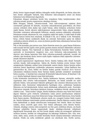 direla, horien inguru-mugak nahikoa zehazgabe utziko ditugularik, eta baina, dena den,
bere hortan zehazgabe harturik, bata hizkuntza indo-europarren areari eta bestea
hizkuntza txino-tibetarrenari dagozkiela.
Eskuartean ditugun estruktura horiek hiru irizpideren bidez karakterizatuko ditut:
ezkontza-arauak; gizarte-organizazioa; ahaidego-sistema:
Beha ditzagun, lehenik, ezkontza-arauak. Area indo-europarrean topatzen diren
sistemetarik gehienak bil daitezke, itxurazko askotarikotasuna gora-behera, nik lehen
sistema zirkularra deitu dudan tipo sinple batean, edota trukaketa orokortuen forma
sinple batean, horrek edozein talde-kopururen integraziorako bidea ematen duelako.
Horrelako sistemaren adierazpenik hoberena, amaren anaiaren alabarekin ezkontzeko
lehentasun-arauak eskaintzen du, non, eragiketa sinple bat medio, A talde batek B talde
batetik hartzen baititu bere emazteak, B taldeak C-tik, eta C taldeak A-tik. Partaideak,
beraz, zirkulu batean moldaturik daude eta sistemak funtzionatu egiten du taldeen
zenbatekoa edozein delarik ere, zeren eta betiere posible baita zirkuituaren barruan beste
partaide bat sartzea.
Nik ez dut postulatu gisa jartzen ezen, haien historian atzera joz, garai batean hizkuntza
indo-europar bat hitz egiten zuten gizarte guztiek amaren anaiaren alabarekiko ezkontza
praktikatu dutenik. Nire hipotesiak ez dauka berreraikuntza historiko baten inolako
zantzurik; ni konstatatzera mugatzen naiz, ezen hizkuntza indo-europarrekin bat
datorren area batean hauteman bide diren ezkontza-arauetarik gehienak, zuzenki ala
zeharka, tipo berekoak direla, horren eredu logiko sinpleena lehen aipaturiko ezkontza-
arauak eskaintzen duelarik.
Eta gizarte-organizazioari dagokionean berriz, familia hedatua dela dirudi formarik
sarriena mundu indo-europarrean. Jakina da, familia hedatua eremu komun baten
ustiapenerako bildutako zenbait leinu kolateralek osatzen dutela, betiere beraien arteko
ezkontza loturei dagokienez nolabaiteko askatasuna mantenduz. Azken baldintza hau
garrantzizkoa da, zeren, baldin eta familia hedatu guztiak halakoak diren heinean
ezkontzaren trukaketa-sistema baten barruan halako partaide seinalaturi asimilatuak
balira (esateko, A familiak bere emazteak B familiatik bakarrik hartuz, B familiak C-tik
e.a.), familia hedatuak klantzat eman bide bailirateke.
Leinu kolateralen bereizkuntza hori, familia hedatuaren barruan, askotariko moldez
segurtatzen dute sistema indo-europarrek. Batzuetan, eta hauek oraindik ere azter
daitezke Indian, leinu-premuari bakarrik aplikagarri den ezkontza lehentasun-arau bat
ediktatzen dute, besteentzat independentzia handiagoa utziz, zenbaitetan hautaketa
libreraino ere hel daitekeelarik, betiere maila debekatuak salbuetsirik noski. Antzinako
Eslaviarren sistemak, berreskura daitekeen heinean, moldakera bitxiak eskaintzen ditu
iradokiz ezen, "leinu-eredua" (alegia, familia hedatuan ezkontza arau hertsi bati loturik
dagoen bakarra) gerta zitekeela zeiharkakoa izatea jatorri patrilinealaren ardatzari
dagokionez, lehentasun araua bete beharraren karga, belaunaldi bakoitzean, leinu batetik
beste batera pasatuz. Modalitateak edozein izanik ere, ezaugarri komun batek irauten
du: familia hedatuan oinarritutako gizarte-estrukturetan, familia bakoitza osatzen duten
leinu desberdinak ez daude ezkontza-arau homogeneo bati loturik. Beste era batean
esateko, araua ezarririk egon arren, bere baitan salbuespen anitz darama betiere.
Azkenik, ahaidego sistema indo-europarrek oso hitz gutxi erabiltzen dituzte, eta hauek
ikuspegi subjektibo batean organizatuak daude: ahaidego-erlazioak subjektuari
dagokionetik bururatuak dira, eta hitz horiek ahaide zenbat eta urrunagoari aplikatzen
zaizkion heinean, hainbat eta zehazgabeago eta bakanago bilakatzen dira. Aita, ama,
seme, alaba, anaia, arreba eta molde horretako hitzek tamaina-tamainako zehaztasuna
daukate. Osaba eta izeba moldekoak jadanik oso elastikuak dira. Hortik aurrera,
 