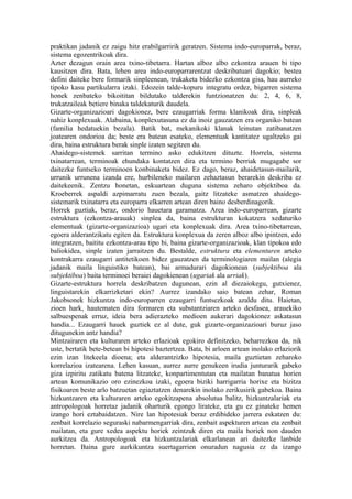 praktikan jadanik ez zaigu hitz erabilgarririk geratzen. Sistema indo-europarrak, beraz,
sistema egozentrikoak dira.
Azter dezagun orain area txino-tibetarra. Hartan alboz albo ezkontza arauen bi tipo
kausitzen dira. Bata, lehen area indo-europarrarentzat deskribatuari dagokio; bestea
defini daiteke bere formarik sinpleenean, trukaketa bidezko ezkontza gisa, hau aurreko
tipoko kasu partikularra izaki. Edozein talde-kopuru integratu ordez, bigarren sistema
honek zenbateko bikoititan bildutako talderekin funtzionatzen du: 2, 4, 6, 8,
trukatzaileak betiere binaka taldekaturik daudela.
Gizarte-organizazioari dagokionez, bere ezaugarriak forma klanikoak dira, sinpleak
nahiz konplexuak. Alabaina, konplexutasuna ez da inoiz gauzatzen era organiko batean
(familia hedatuekin bezala). Batik bat, mekanikoki klanak leinutan zatibanatzen
joatearen ondorioa da; beste era batean esateko, elementuak kantitatez ugaltzeko gai
dira, baina estruktura berak sinple izaten segitzen du.
Ahaidego-sistemek sarritan termino asko edukitzen dituzte. Horrela, sistema
txinatarrean, terminoak ehundaka kontatzen dira eta termino berriak mugagabe sor
daitezke funtseko terminoen konbinaketa bidez. Ez dago, beraz, ahaidetasun-mailarik,
urrunik urrunena izanda ere, hurbileneko mailaren zehaztasun berarekin deskriba ez
daitekeenik. Zentzu honetan, eskuartean duguna sistema zeharo objektiboa da.
Kroeberrek aspaldi azpimarratu zuen bezala, gaitz litzateke asmatzen ahaidego-
sistemarik txinatarra eta europarra elkarren artean diren baino desberdinagorik.
Horrek guztiak, beraz, ondorio hauetara garamatza. Area indo-europarrean, gizarte
estruktura (ezkontza-arauak) sinplea da, baina estrukturan kokatzera xedaturiko
elementuak (gizarte-organizazioa) ugari eta konplexuak dira. Area txino-tibetarrean,
egoera alderantzikatu egiten da. Estruktura konplexua da zeren alboz albo ipintzen, edo
integratzen, baititu ezkontza-arau tipo bi, baina gizarte-organizazioak, klan tipokoa edo
baliokidea, sinple izaten jarraitzen du. Bestalde, estruktura eta elementuren arteko
kontrakarra ezaugarri antitetikoen bidez gauzatzen da terminologiaren mailan (alegia
jadanik maila linguistiko batean), bai armadurari dagokionean (subjektiboa ala
subjektiboa) baita terminoei beraiei dagokienean (ugariak ala urriak).
Gizarte-estruktura horrela deskribatzen dugunean, ezin al diezaiokegu, gutxienez,
linguistarekin elkarrizketari ekin? Aurrez izandako saio batean zehar, Roman
Jakobsonek hizkuntza indo-europarren ezaugarri funtsezkoak azaldu ditu. Haietan,
zioen hark, hautematen dira formaren eta substantziaren arteko desfasea, arauekiko
salbuespenak erruz, ideia bera adierazteko medioen aukerari dagokionez askatasun
handia... Ezaugarri hauek guztiek ez al dute, guk gizarte-organizazioari buruz jaso
ditugunekin antz handia?
Mintzairaren eta kulturaren arteko erlazioak egokiro definitzeko, beharrezkoa da, nik
uste, bertatik bete-betean bi hipotesi baztertzea. Bata, bi arloen artean inolako erlaziorik
ezin izan litekeela dioena; eta alderantzizko hipotesia, maila guztietan zeharoko
korrelazioa izatearena. Lehen kasuan, aurrez aurre genukeen irudia junturarik gabeko
giza izpiritu zatikatu batena litzateke, konpartimentutan eta mailatan banatua horien
artean komunikazio oro ezinezkoa izaki, egoera biziki harrigarria horixe eta bizitza
fisikoaren beste arlo batzuetan egiaztatzen denarekin inolako zerikusirik gabekoa. Baina
hizkuntzaren eta kulturaren arteko egokitzapena absolutua balitz, hizkuntzalariak eta
antropologoak horretaz jadanik oharturik egongo lirateke, eta gu ez ginateke hemen
izango hori eztabaidatzen. Nire lan hipotesiak beraz erdibideko jarrera eskatzen du:
zenbait korrelazio seguraski nabarmengarriak dira, zenbait aspekturen artean eta zenbait
mailatan, eta gure xedea aspektu horiek zeintzuk diren eta maila horiek non dauden
aurkitzea da. Antropologoak eta hizkuntzalariak elkarlanean ari daitezke lanbide
horretan. Baina gure aurkikuntza suertagarrien onuradun nagusia ez da izango
 