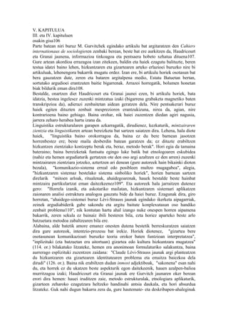 V. KAPITULUA
III. eta IV. kapituluen
osakin gisa106
Parte batean niri buruz M. Gurvitchek egindako artikulu bat argitaratzen den Cahiers
internationaux de sociologieren zenbaki berean, beste bat ere aurkitzen da, Haudricourt
eta Granai jaunena, informazioa tinkoagoa eta pentsaera hobeto xehatua dituena107.
Gure artean akordioa errazagoa izan zitekeen, baldin eta haiek ezagutu balituzte, beren
testua idatzi baino lehen, hizkuntzaren eta gizartearen arteko erlazioei buruzko nire bi
artikuluak, lehenengora bakarrik mugatu ordez. Izan ere, bi artikulu horiek osotasun bat
bera gauzatzen dute, zeren eta bataren argitalpena medio, Estatu Batuetan bertan,
sortutako argudioei erantzuten baitie bigarrenak. Arrazoi horregatik, bolumen honetan
biak bildurik eman dira108.
Bestalde, onartzen diet Haudricourt eta Granai jaunei ezen, bi artikulu horiek, bata
idatzia, bestea ingelesez zuzenki mintzatua izaki (bigarrena grabaketa magnetiko baten
transkripzioa da), adierazi zenbaitetan aidean geratzen dela. Nire pentsakerari buruz
haiek egiten dituzten zenbait mesprezioren erantzukizuna, nirea da, agian, nire
kontrarioena baino gehiago. Baina orohar, nik haiei zuzentzen diedan agiri nagusia,
jarrera zeharo herabea hartu izana da.
Linguistika estrukturalaren garapen azkarragatik, dirudienez, kezkaturik, mintzairaren
zientzia eta linguistikaren artean bereizketa bat sartzen saiatzen dira. Lehena, hala diote
haiek, "linguistika baino orokorragoa da, baina ez du bere barnean jasotzen
horrenbestez ere; beste maila desberdin batean garatzen da; ez dituzte erabiltzen
hizkuntzen zientziako kontzeptu berak eta, beraz, metodo berak". Hori egia da tamaina
bateraino; baina bereizketak funtsatu egingo luke batik bat etnologoaren eskubidea
(nahiz eta hemen argudiaturik gertatzen ote den oso argi azaltzen ez den arren) zuzenki
mintzairaren zientziara jotzeko, aztertzen ari denean (gure autoreek hain bikainki dioten
bezala), "komunikazio-sistema erreal edo posibleen multzo mugagabea", alegia,
"hizkuntzaren sistemaz bestelako sistema sinboliko horiek", horien barnean sartzen
direlarik "mitoen arloak, ritualenak, ahaidegoarenak, hauek bestalde beste hainbat
mintzaira partikulartzat eman daitezkeenez109". Eta autoreek hala jarraitzen dutenez
gero: "Horrela izanik, eta askotariko mailatan, hizkuntzaren sistemari aplikatzen
zaionaren analisi estruktura analogoa gauzatu bide da haiei buruz. Ezagunak dira, giro
horretan, “ahaidego-sistemei buruz Lévi-Strauss jaunak egindako ikerketa aipagarriak,
zeinek argudiabiderik gabe sakondu eta argitu baitute konplexutasun oso handiko
zenbait problema110", nik kontutan hartu ahal izango nuke onespen horren aipamena
bakarrik, zeren sekula ez bainaiz ibili besteren bila, ezta horiez aparteko beste arlo
batzuetara metodoa zabaltzearen bila ere.
Alabaina, alde batetik amore emanez onesten dutena bestetik berreskuratzen saiatzen
dira gure autoreok, intentzio-prozesu bat irekiz. Horiek diotenez, "gizartea bere
osotasunean komunikazioari buruzko teoria orokor baten funtzioan interpretatzea",
"inplizituki (eta batzuetan era aitortuan) gizartea edo kultura hizkuntzara mugatzea"
(114. or.) bilakatuko litzateke, hemen era anonimoan formulaturiko salakuntza, baina
aurrerago esplizituki zuzentzen zaidana: "Claude Lévi-Strauss jaunak argi planteatzen
du hizkuntzaren eta gizartearen identitatearen problema eta emaitza baiezkoa dela
dirudi" (126. or.). Baina nik erabiltzen dudan inmost adjektiboak, "sakonena" esan nahi
du, eta horrek ez du ukatzen beste aspekturik egon daitekeenik, hauen azalpen-balioa
murritzagoa izaki; Haudricourt eta Granai jaunak ere Gurvitch jaunaren oker berean
erori dira hemen: hauei iruditzen zaie, metodo estrukturalak, etnologiara aplikaturik,
gizarteen zeharoko ezagutzara heltzeko handinahi antsia daukala, eta hori absurdua
litzateke. Guk nahi dugun bakarra zera da, gure hautemate- eta deskribapen-ahaleginak
 