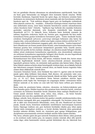beti ere gaindituko dituzten aberastasun eta askotarikotasun enpirikoetatik, beste leku
eta beste garai batzuetarako ere baliagarri diren konstante batzuk erauztea. Molde
horretako ihardunean, linguistak bezala lan egiten dugu, eta hizkuntza seinalatu baten
ikerketaren eta mintzairaren ikerketaren artean mantendu nahi den bereizkuntza nahikoa
hauskorra ageri da. "Guk aurkitzen ditugun legeen gero eta handiagoko zenbatekoak
lehen planoan ezartzen du... munduko... hizkuntzen fonologia-sistema oinarritzen duten
arau unibertsalen arazoa, zeren haien elementu bereizkorren ustezko askotarikotasuna
sobera ilusiokeria baita". Eskierki, "inplikazio lege berberak dira munduko hizkuntza
guztietako azpizolan dautzanak, nola ikuspuntu estatistikotik hala ikuspuntu
dinamikotik ere"111. Ez bakarrik, beraz, hizkuntza baten ikerketak eramaten du
nahitaez linguistika orokorrera, baizik eta, horretaz gain, mugimendu bat bera medio
komunikazio-forma guztien kontsiderora herrestatzen gaitu: "Gama musikalek bezala,
estruktura fonologikoek (phonemic patterning) naturagan kulturaren esku hartze bat
eragiten dute, soinu-jarraikuntzari zenbait arau logiko ezartzen dizkion artifizio bat"112.
Gizartea nahiz kultura hizkuntzara mugapetu gabe, ekin liezaioke "iraultza kopernicar"
horri (Haudricourt eta Granai jaunek dioten bezala), zeina komunikazioaren teoria baten
funtzioan gizartea bere osotasunean interpretatzen gauzatuko baita. Gaurtik aurrera,
saiabide hori posible da hiru mailatan: ahaidego- eta ezkontza-arauak baliagarri direlako
taldeen artean emakumeen komunikazioa segurtatzeko, arau ekonomikoak ondasunen
eta zerbitzuen komunikazioa segurtatzeko baliagarri diren bezala, eta arau linguistikoak
mezuen komunikazioa segurtatzeko baliagarri diren bezala.
Komunikazioaren hiru forma horiek, aldi berean, trukaketa formak dira, horien artean
erlazioak begibistakoak direlarik (zeren ezkontza-erlazioak prestazio ekonomikoz
lagundurik gertatzen baitira, eta mintzairak maila guztietan esku hartzen baitu). Zilegi da
beraz bilatzen saiatzea ea horien artean homologiarik existitzen duen, eta ea bakarka harturik
tipo bakoitzaren ezaugarri formalak zeintzuk diren, eta batatik bestera iragaiteko bidea
ematen duten aldakuntzak zeintzuk diren.
Arazoaren formulazio honek, nirea betidanik hau izaki113, agerian uzten du Gurvitch
jaunak egiten didan kritikaren funts-eskasia. Hark dioenez, nik pentsatuko nuke ezen,
"komunikazioa, elkarbizitzaren iturburutzat harturik, lehenik eta behin “berba egitea” dela
(loc. cit. 16. or.)". Beste komunikazio forma batzuen estruktura ulertzen lagun
dakigukeen eredu logiko bat -burutuagoa eta ezagunagoa delako- mintzairaren baitan
bilatzen saiatzeak ez du inolaz ere esan nahi hori beste haien sorburu gisa tratatzen
denik.
Baina izaten da, gizartearen baitan, ezkontza-, ekonomia- eta hizketa-trukaketez gain
beste hamaika gauza. Halaber kausitzen dira gizartean beste mintzaira horiek, zeintzuen
existentzia eta hizkuntza berarekiko horiek eskaintzen duten analogia Haudricourt eta
Granai jaunek aitortzen baitute: artea, mitoa, ritoa, erlijioa..., eta horiei buruzko
azterlanari ekin izan diot, aspaldidanik nahiz berriki114.
Badago, azkenik, beste elementu-multzo bat gaurkoz oraindik estrukturaezinekoa dena,
dela beraien izaeragatik dela gure ezagupideen eskasiagatik. Eta horietara jotzen dute,
nik ez dakit zein mistizismoren faboretarako, zeren, nik uste, Haudricourt eta Granai
jaunak, itxurak itxura, historiaren nolabaiteko metafisikaren morrontzapean kausitzen
baitira. Oparoago iruditzen zait, gure ikerketen berehalako objektu gisa, lehen aipatu
ditudan maila estrategikoei atxikitzea, ez horiek direlako bakarrak edota gainerakoak
horiekin nahasten direlako, baizik eta, zientziaren gaur egungo bilakapuntuan, gure
disziplinetara arrazonamendu zorrotzen moldeak sartzeko bidea ematen dutelako.
Nik, beraz, arbuiatu egiten dut gure autoreok formulatzen duten dilema: edota gizarteak
ez du existitzen osoko multzo gisa, eta menpera ezineko sistemak alboz albo ipinirik
osatua dago; edota hautemaniko sistema guztiak baliokideak dira eta, bakoitzak bere
 