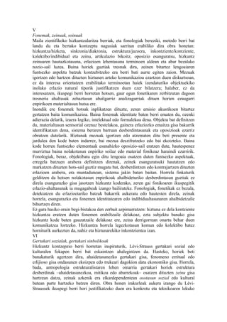 V
Fonemak, zeinuak, soinuak
Maila zientifikoko hizkuntzalaritza berriak, eta fonologiak bereziki, metodo berri bat
landu du eta bertako kontzeptu nagusiak sarritan erabiliko dira obra honetan:
hizkuntza/hizketa, sinkronia/diakronia, estruktura/jazoera, inkontziente/kontziente,
kolektibo/indibidual eta zeinu, artikulazio bikoitz, oposizio esanguratsu, hizkuntz
zeinuaren hautazkotasuna, erlazioen lehentasuna terminoen aldean eta abar bezalako
nozio-sail luzea. Baina horiek guztiak tresnak dira, zeinen bitartez lengoaiaren
funtsezko aspektu batzuk kontzebitzeko era berri bati aurre egiten zaion. Mezuak
igortzen edo hartzen dituzten hiztunen arteko komunikazioa ezartzen duen diskurtsoan,
ez da interesa orientatzen erabilitako terminoetan haiek izendaturiko objektuekiko
inolako erlazio natural tiporik justifikatzen duen ezer bilatzera; halaber, ez da
interesatzen, ikuspegi berri horretan hotsen, gaur egun fonetikaren zerbitzutan dagoen
tresneria ahaltsuak zehaztasun abailgarriz analizagarriak dituen horien ezaugarri
enpirikoen materialtasun hutsa ere.
Inondik ere fonemek hotsak inplikatzen dituzte, zeren emisio akustikoen bitartez
gertatzen baita komunikazioa. Baina fonemak identitate baten berri ematen du, ozenki
adierazia delarik, izaera logiko, intelektual edo formalekoa dena. Objektu bat definitzen
du, materialtasun sentsorial ozenaz bestelakoa, gainera erlaziozko emaitza gisa bakarrik
identifikatzen dena, sistema beraren barruan desberdintasunak eta oposizioak ezarriz
obratzen dutelarik. Hiztunak mezuak igortzen edo atzematen ditu beti presente eta
jardulea den kode baten indarrez, bai mezua deszifratzeko edo bai ekoizteko. Baina
kode horren funtsezko elementuak esanahizko oposizio-sail eratzen dute, hautespenez
murriztua baina nolakotasun enpiriko soilaz edo material fonikoaz haraindi ezarririk.
Fonologiak, beraz, objektibatu egin ditu lengoaia osatzen duten funtsezko aspektuak,
erregela batzuen arabera definitzen direnak, zeinek esanguratsuki hautatzen edo
markatzen dituzten hots-sail guztiz mugatu bat, desberdintzen edo kontrajartzen dituzten
erlazioen arabera, era muntadunean, sistema jakin baten baitan. Horrela finkaturik
gelditzen da hotsen nolakotasun enpirikoak ahalbideturiko desberdintasun guztiak ez
direla esangurazko gisa jasotzen hizkuntz koderako, zeren gai fonikoaren ikuspegitik
erlazio-ahaltasunak ia mugagabeak izango bailirateke. Fonologiak, fonetikak ez bezala,
detektatzen du erlazioetariko batzuk bakarrik aukeratu edo hautesten direla, zeinak
horrela, esangurazko eta fonemen identitatearen edo indibidualtasunaren ahalbidetzaile
bihurtzen diren.
Ez gara hasiko orain begi-bistakoa den zerbait azpimarratzen: hiztuna ez dela kontziente
hizkuntza eratzen duten fonemen erabiltzaile delakoaz, ezta subjektu banako gisa
hizkuntz kode baten gauzatzaile delakoaz ere, zeina derrigorrean onartu behar duen
komunikatzea lortzeko. Hizkuntza horrela legezkotasun komun edo kolektibo batez
horniturik aurkezten da, nahiz eta hiztunarekiko inkontzientea izan.
VI
Gertakari sozialak, gertakari sinbolikoak
Hizkuntz kontzepzio berri horretan inspiraturik, Lévi-Strauss gertakari sozial edo
kulturalen fokapen berri bat eskaintzen ahalegintzen da. Hasteko, horiek beti
banakaturik agertzen dira, ahaidetasunezko gertakari gisa, fenomeno erritual edo
erlijioso gisa ondasunen ekoizpen edo trukeari dagokion datu ekonomiko gisa. Horrela,
bada, antropologia estrukturalistaren lehen oinarria gertakari horiek estruktura
desberdinak –ahaidetasunezkoa, mitikoa edo abarrekoak– osatzen dituzten zeinu gisa
hartzean datza, zeinak azkenik era elkardependentean osotasun sozial edo kultural
batean parte hartzeko batzen diren. Obra honen irakurleak aukera izango du Lévi-
Straussek ikuspegi berri hori justifikatzeko duen era konkretu eta teknikoaren lekuko
 