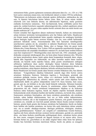mintzairaren bidez, gizarte egitatearen osotasuna adierazten dute (loc. cit., 128. or.). Nik
horri aurrez erantzuna emana nion, nire kritikariek irakurri ez duten 1953.ko artikuluan:
"Mintzairaren eta kulturaren arteko erlazioak egokiro definitzeko, nahitaezkoa da, nik
uste, bi hipotesi bete-betean bertan behera uztea. Bata, bi arloen artean inolako
erlaziorik ezin izan litekeela dioena; eta alderantzizko hipotesia, maila guztietan
erabateko korrelazioa izatearena... Nire lan-hipotesiak, beraz, erdibideko jarrera bere
egiten du: zenbait korrelazio seguraski nabarmengarriak dira, zenbait aspekturen artean
eta zenbait mailatan, eta gure xedea aspektu horiek zeintzuk diren eta maila horiek non
dauden aurkitzea da".115
Gizarte seinalatu bati dagozkion datuen multzotzat harturik, kultura eta mintzairaren
artean terminoz terminoko korrespondentzia serie bat finkatu nahi balitz, Haudricourt
eta Granai jaunek aurkeztutakoak baino argudio sinpleagoa eta sendoagoa hornituko
lukeen hutsegite logiko batean erortzea litzateke: izan ere, osoa ezbide bailitzateke
partearen baliokide izatea. Arrazonamendu falta hori batzuetan metalinguistika
amerikarraren egitatea ote da, zeinarekin ni nahasten Haudricourt eta Granai jaunak
labankiro saiatzen baitira? Baliteke. Baina, oker ez banago, hitza eta gauza moda
bilakatu dira, Estatu Batuetan, New Yorken 1949.an ospaturiko amerikanisten Kongresu
internazionalean nik emandako hitzaldiaren ondoren116, eta hark beste nonbait bilatzen
zuen bere inspirazioa117. Metalinguistika omen den horri nik, 1952. urteadanik, egotzi
dizkiodan ezespenak teknikoagoak dira, eta beste plano batean kokatzen dira. Whorfen
eta haren jarraitzaileen akatsa, haiek egiten duten konparaketa honetatik dator, alegia,
batetik datu linguistiko oso elaboratuak, eta aldez aurretiko analisi baten emaitza
direnak, eta bestetik maila enpiriko batean, edota gizarte errealitatearen zatikapen
arbitrarioa inplikatzen duen analisi ideologiko batean kokatzen diren behaketa
etnografiko batzuk. Hortaz, natura berekoak ez diren objektuak konparatzen dituzte, eta
emaitza tenteletara, edota hipotesi ahuletara, heltzeko arriskuan kausitzen dira.
Baina Haudricourt eta Granai jaunak akats beraren errudun bilakatzen dira, hau idazten
dutenean: "Linguistikaren objektua hizkuntzek osaturik dago (hitz horren zentzu
arruntean: hizkuntza frantsesa, hizkuntza ingelesa...). Soziologian, gizarteak edo
estruktura globalak (nazioa, herria, tribua e.a.) deritzaten horiek lirateke objektu
konparagarriak. Beharrezkoa da, eskierki, natura aztertu nahi zaion objektua beste
objektuetatik ahalik eta gehien independente izatea"118. Kasu honetan, hain zuzen,
gureak egin du, eta kritikak ez du neke handi beharrik irabazteko. Bolumen honetako
III. eta IV. kapituluak osatzen dituzten bi azterketetan, zeharo bestelako zerbait
proposatzen dut nik. Analisi estruktural konparatuaren objektua ez da hizkuntza
frantsesa edota hizkuntza ingelesa, baizik eta objektu enpiriko horietatik abiaturik
hizkuntzalariak atxiki ditzakeen hainbat edo hainbat estruktura, eta horiek dira, esateko,
frantsesaren estruktura fonologikoa, edo haren estruktura gramatikala, edo estruktura
lexikala, edota halaber diskurtsoarena, hori ere ez baita erabat indeterminatua.
Estruktura horiekin, nik ez dut konparatzen gizarte frantsesa, ezta gizarte frantsesaren
estruktura ere, oraindik ere Gurvitch jaunak ulertuko lukeen bezala (zeinari iruditzen
baitzaio, gizarte batek gizarte den heinean estruktura bat badaukala), baizik eta halako
beste hainbat edo hainbat estruktura, eta horien bila aurki daitezkeen tokian saiatuko
naiz, eta ez nonahi: ahaidego-sisteman, ideologia politikoan, mitologian, ritualean,
artean, gizabidetasunaren "kodean", eta -zergatik ez?- sukaldaritzan. Gizarte frantsesa,
ingelesa edo beste edonola deritzan osotasun horren adierazpen, guztiak ere, partzialak
diren, -eta baina ikerketa zientifikorako pribilegiatuak diren-, estruktura horien artean
da, hain zuzen, ezaugarri komunik ote dagoen ikertzen ni ari naizen tokia. Zeren,
horretan bertan ere, gora-behera ez da eduki original baten ordez beste bat ipintzea,
honako hau horrelako horretara murritzean biltzea, baizik eta jakitea ea ezaugarri
 