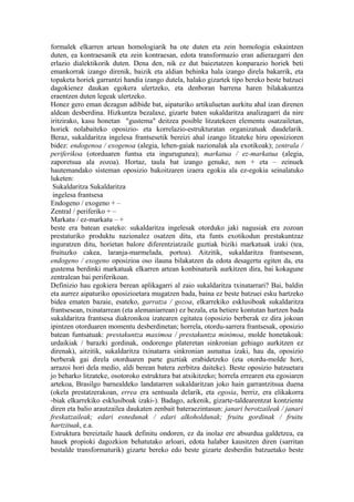 formalek elkarren artean homologiarik ba ote duten eta zein homologia eskaintzen
duten, ea kontraesanik eta zein kontraesan, edota transformazio eran adierazgarri den
erlazio dialektikorik duten. Dena den, nik ez dut baieztatzen konparazio horiek beti
emankorrak izango direnik, baizik eta aldian behinka hala izango direla bakarrik, eta
topaketa horiek garrantzi handia izango dutela, halako gizartek tipo bereko beste batzuei
dagokienez daukan egokera ulertzeko, eta denboran barrena haren bilakakuntza
eraentzen duten legeak ulertzeko.
Honez gero eman dezagun adibide bat, aipaturiko artikuluetan aurkitu ahal izan direnen
aldean desberdina. Hizkuntza bezalaxe, gizarte baten sukaldaritza analizagarri da nire
iritzirako, kasu honetan "gustema" deitzea posible litzatekeen elementu osatzailetan,
horiek nolabaiteko oposizio- eta korrelazio-estrukturatan organizatuak daudelarik.
Beraz, sukaldaritza ingelesa frantsesetik bereizi ahal izango litzateke hiru oposizioren
bidez: endogenoa / exogenoa (alegia, lehen-gaiak nazionalak ala exotikoak); zentrala /
periferikoa (otorduaren funtsa eta ingurugunea); markatua / ez-markatua (alegia,
zaporetsua ala zozoa). Hortaz, taula bat izango genuke, non + eta – zeinuek
hautemandako sisteman oposizio bakoitzaren izaera egokia ala ez-egokia seinalatuko
luketen:
 Sukaldaritza Sukaldaritza
 ingelesa frantsesa
Endogeno / exogeno + –
Zentral / periferiko + –
Markatu / ez-markatu – +
beste era batean esateko: sukaldaritza ingelesak otorduko jaki nagusiak era zozoan
prestaturiko produktu nazionalez osatzen ditu, eta funts exotikodun prestakuntzaz
inguratzen ditu, horietan balore diferentziatzaile guztiak biziki markatuak izaki (tea,
fruituzko cakea, laranja-marmelada, portoa). Aitzitik, sukaldaritza frantsesean,
endogeno / exogeno oposizioa oso ilauna bilakatzen da edota desagertu egiten da, eta
gustema berdinki markatuak elkarren artean konbinaturik aurkitzen dira, bai kokagune
zentralean bai periferikoan.
Definizio hau egokiera berean aplikagarri al zaio sukaldaritza txinatarrari? Bai, baldin
eta aurrez aipaturiko oposizioetara mugatzen bada, baina ez beste batzuei esku hartzeko
bidea ematen bazaie, esateko, garratza / gozoa, elkarrekiko esklusiboak sukaldaritza
frantsesean, txinatarrean (eta alemaniarrean) ez bezala, eta betiere kontutan hartzen bada
sukaldaritza frantsesa diakronikoa izatearen egitatea (oposizio berberak ez dira jokoan
ipintzen otorduaren momentu desberdinetan; horrela, otordu-sarrera frantsesak, oposizio
batean funtsatuak: prestakuntza maximoa / prestakuntza minimoa, molde honetakoak:
urdaikiak / barazki gordinak, ondorengo plateretan sinkronian gehiago aurkitzen ez
direnak), aitzitik, sukaldaritza txinatarra sinkronian asmatua izaki, hau da, oposizio
berberak gai direla otorduaren parte guztiak erabidetzeko (eta otordu-molde hori,
arrazoi hori dela medio, aldi berean batera zerbitza daiteke). Beste oposizio batzuetara
jo beharko litzateke, osotoroko estruktura bat atxikitzeko; horrela errearen eta egosiaren
artekoa, Brasilgo barnealdeko landatarren sukaldaritzan joko hain garrantzitsua duena
(okela prestatzerakoan, errea era sentsuala delarik, eta egosia, berriz, era elikakorra
-biak elkarrekiko esklusiboak izaki-). Badago, azkenik, gizarte-taldearentzat kontziente
diren eta balio arautzailea daukaten zenbait bateraezintasun: janari berotzaileak / janari
freskatzaileak; edari esnedunak / edari alkoholdunak; fruitu gordinak / fruitu
hartzituak, e.a.
Estruktura bereiztaile hauek definitu ondoren, ez da inolaz ere absurdua galdetzea, ea
hauek propioki dagozkion behatutako arloari, edota halaber kausitzen diren (sarritan
bestalde transformaturik) gizarte bereko edo beste gizarte desberdin batzuetako beste
 