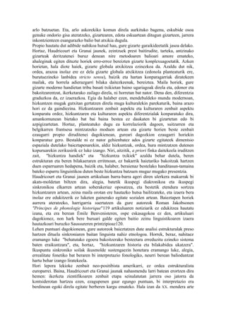 arlo batzuetan. Eta, arlo askorekiko komun direla aurkituko bagenu, eskubide osoa
genuke ondorio gisa ateratzeko, gizartearen, edota eskuartean ditugun gizarteen, jarrera
inkontzienteen esangurazko balio bat atxikia dugula.
Propio hautatu dut adibide nahikoa hutsal hau, gure gizarte garaikideetatik jasoa delako.
Hortaz, Haudricourt eta Granai jaunek, zeintzuek prest baitirudite, tarteka, antzinako
gizarteak deritzatenei buruz denean nire metodoaren balioari amore emateko,
ahaleginak egiten dituzte horiek erro-erroz bereizten gizarte konplexuagoetatik. Azken
horietan, hala diote haiek, gizarte globala atxikitzea ezinezkoa da. Azaldu dut nik,
ordea, arazoa inolaz ere ez dela gizarte globala atxikitzea (edonola planteaturik ere,
burutuezineko lanbidea stricto sensu), baizik eta hartan konparagarriak diratekeen
mailak, eta horrela adierazgarri bilaka daitezkeenak, bereiztea. Maila horiek, gure
gizarte moderno handietan tribu basati txikietan baino ugariagoak direla eta, edonor eta
bakoitzarentzat, ikerketarako zailago direla, ni horretan bat nator. Dena den, diferentzia
graduzkoa da, ez izaerazkoa. Egia da halaber ezen, mendebaldeko mundu modernoan,
hizkuntzen mugak gutxitan gertatzen direla muga kulturalekin parekaturik, baina arazo
hori ez da gaindiezina. Hizkuntzaren zenbait aspektu eta kulturaren zenbait aspektu
konparatu ordez, hizkuntzaren eta kulturaren aspektu diferentzialak konparatuko dira,
amankomunean bietako bat bai baina bestea ez daukaten bi gizartetan edo bi
azpigizartetan. Hortaz, planteatuko dugu ea korrelaziorik dagoen, suitzarren eta
belgikarren frantsesa mintzatzeko moduen artean eta gizarte horien beste zenbait
ezaugarri propio diruditenei dagokienean, gureari dagozkion ezaugarri horiekin
konparatuz gero. Bestalde ni ez nator gehienbatez ados gizarte egitateek dimentsio
espaziala dutelako baieztapenarekin, aldiz hizkuntzak, ordea, hura mintzatzen dutenen
kopuruarekin zerikusirik ez luke izango. Niri, aitzitik, a priori finka daitekeela iruditzen
zait, "hizkuntza handiek" eta "hizkuntza txikiek" azaldu behar dutela, beren
estrukturan eta beren bilakaeraren erritmoan, ez bakarrik haietariko bakoitzak hartzen
duen esparruaren hedapena, baizik eta, halaber, beraienaz bestelako handitasun-tamaina
bateko esparru linguistikoa duten beste hizkuntza batzuen mugaz mugako presentzia.
Haudricourt eta Granai jaunen artikuluan barra-barra ageri diren ulerkera makurrak bi
akats-moldetan biltzen dira, alegia, batetik ikuspegi diakronikoa eta ikuspegi
sinkronikoa elkarren artean soberakeriaz oposatzea, eta bestetik etendura sortzea
hizkuntzaren artean, zeina maila orotan ere hautazko hutsa bailitzateke, eta izaera bera
inolaz ere edukitzerik ez luketen gainerako egitate sozialen artean. Baieztapen horiek
aurrera ateratzeko, harrigarria suertatzen da gure autoreok Roman Jakobsonen
"Principes de phonologie historique"119 artikuluaren notiziarik ez edukitzea hautatu
izana, eta era berean Émile Benvenisteren, ospe eskasagokoa ez den, artikuluari
dagokionez, non hark bere buruari galde egiten baitio zeinu linguistikoaren izaera
hautazkoari buruzko Saussureren printzipioaz120.
Lehen puntuari dagokionean, gure autoreok baieztatzen dute analisi estrukturalak preso
hartzen dituela sinkroniaren baitan linguista nahiz etnologoa. Horrek, beraz, nahitaez
eramango luke "behatutako egoera bakoitzerako besteetara erreduzitu ezineko sistema
baten eraikuntzara", eta, hortaz, "hizkuntzaren historia eta bilakabidea ukatzera".
Ikuspuntu sinkroniko soilak ikusmolde sustengaezin honetara eramango luke, alegia,
errealitate fonetiko bat beraren bi interpretazio fonologiko, neurri berean balioduntzat
hartu behar izango liratekeela.
Hori lepora lekioke zenbait neo-positibista amerikarri, ez ordea estrukturalista
europarrei. Baina, Haudricourt eta Granai jaunak nahasmendu larri batean erortzen dira
hemen: ikerketa zientifikoaren zenbait etapa seinalatutan jarrera oso jatorra da
kontsiderotan hartzea ezen, ezagupenen gaur egungo puntuan, bi interpretazio era
berdinean egoki direla egitate berberen kargu emateko. Hala izan da XX. mendera arte
 