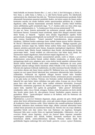 batek bokalak era honetan ikusten ditu: i, í, zuri; e, hori; é, hori bizixeagoa; a, beixa; á,
beix iluna; o, urdin iluna; ó, beltza; u, ú, odol berria bezain gorria. Eta Jakobsonek
azpimarratzen du, ohartemate hau dela eta: "Koloreen kromatismoaren gorakada, bokal
altuenetatik baxuenetara pasaerari paraleloki doakio, eta kolore argien eta ilunen arteko
kontrastea aurreko eta atzeko bokalen arteko oposizioarekin paraleloa da, u bokalei
dagokiena salbu, hauetan hautemateak anormala baitirudi. Aurreko bokal biribilen
izaera anbibalentea garbi seinalaturik dago "ö, o", hondoa urdin oso iluna orban argi,
barreiatu, sakabanatuekin; ü, "u, hondoa gorri bizia arroxaz pinttorraturik"125.
Ez gara ari, beraz, historia pertsonalak eta norberaren gustuek esplika ditzaketeen
berezitasun batzuez. Fenomeno hauen azterketak, aipatu berri ditugun autoreek esaten
duten bezala, ez bakarrik "argitara atera ditzake linguistikaren aspektu biziki
garrantzitsuak, ikuspegi psikologikotik eta teorikotik"126, baizik eta zuzenean eramaten
gaitu sistema fonetikoaren "oinarri naturalen" kontsideraziora, alegia garunaren
estruktura. Aldizkari bereko ondorengo beste zenbaki batean arazoa berriro eskuratuz,
M. David I. Masonek ondorio honetara darama bere analisia: "Badago seguraski, giza
garunean, koloreen mapa bat, halaber bertan aurkitu behar duen soinu-maiztasunen
maparen antzekoa gutxienik parte batean, ikuspuntu topologikoari dagokionez. Baldin
eta existitzen badu, Martin Joosek iradokitzen duen bezala, aho-hutsartearen formen
garun-mapa batek... honek nolabait ere alderantzizkoa izan behar duela dirudi, bai
maiztasunen mapari dagokionez, baita koloreen mapari dagokionez ere..."127
Beraz, ametitzen badugu, printzipio saussuretarrari jarraiki, ezerk ez dituela a priori
predestinatzen soinu-multzo batzuk zenbait objektu izendatzeko, ez dirudi, halere,
gertagaitzago denik ezen, adoptatuz gero, soinu multzo horiek aparteko xehetasun batez
ukitzen dutela loturik bilakatu zaien eduki semantikoa. Oharteman da ezen, poeta
ingelesek aukeran nahiago dutela maiztasun altuko bokalak (i-tik e-ra) hautatzea tonu
beluriak edo argitasun txikikoak iradokitzeko, eta aldiz maiztasun baxuko bokalak (u-tik
a-ra) kolore aberats edo ilunei lotzen zaizkie128. Mallarmé kexu zen, frantseseko jour
(eguna) eta nuit (gaua) hitzek bakoitzak bere zentzuaren alderantzizko balio fonetikoa
zeukatelako. Frantsesak eta ingelesak elikagai beraren izenari balio fonetiko
heterogeneoak eratxikitzen dizkieten momentu beretik, terminoaren posizio semantikoa
ez da jada inolaz ere berbera. Niretzat, nire bizitzako zenbait denboralditan ingelesa
bakarrik hitz egin baitut, halere elebiduna izan gabe ordea, fromage eta cheese hitzek
gauza bera esan nahi dute noski, baina zenbait xehetasun berezirekin; fromagek
nolabaiteko astuntasuna gogoratzen du, materia gantzutsua eta apur bat papurgarria,
zapore lodia. Aparteko hitz egokia da guringileek "pâtes grasses" deritzatenak
izendatzeko; aldiz, cheese hitzak, arinagoa, freskoa, pixka bat garratza eta hortz artetik
ihes bezala egiten duela (ik. aho-zuloaren forma), berehalaxe gogora ekartzen dit
gaztanbera. Beraz "gazta-arketipoa" niretzat ez da berbera, nola eta frantsesez ala
ingelesez pentsatzen badut.
Bokabularioa a posteriori behatzen dugunean, alegia, gauzatu eta gero, hitzek galdu
egiten dute beren arbitrariotasunetik asko, zeren guk ematen diegun zentzua jadanik ez
da konbentzio baten funtzioa soilki. Hitza kokatzen den esanahi-unibertsoa hizkuntza
bakoitzak zatikatzen duen moduaren baitan dago, alboko zentzuak adierazteko beste
zenbait hitzen presentzia ala ausentziaren funtzioa da. Horrela time eta temps (denbora,
eguraldia) hitzek ezin dute zentzu bera izan frantsesez eta ingelesez, bestegabe
frantsesari falta zaion weather hitza ere ingelesak badaukalako. Alderantziz, chair eta
armchair hitzak, atzera begiratuz, chaise eta fauteuil baino ingurune semantiko
murritzagoan aurkitzen dira. Hitzak, halaber, kutsaturik suertatzen dira beren
homofonoen aldetik, zentzu-diferentzien kaltetan. Pertsona multzo handi bat
gonbidatuko bagenu ondorengo hitz serie honek: quintette, sextuor, septuor (boskotea,
 