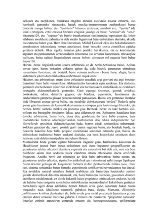 seikotea eta zazpikotea, musikan) eragiten dizkien asoziazio askeak ematera, oso
harriturik gertatuko nintzateke, hauek musika-instrumentuen zenbatekoari buruz
bakarrik izango balira, eta "quintette" hitzaren zentzuak, nolabait ere, "quinte" (de
toux) (eztulgura, eztul erasoa) hitzaren eraginik jasango ez balu; "sextuor"-ek "sexe"
hitzarena129, eta "septuor"-ek berriz iraunkortasun sentimendua inposatzen du, lehen
silabaren modulazio zalantzaria dela medio bigarrenak luze erabakitzen duelako, akorde
maiestatetsu baten gisa. Bere obra literarioan, Michel Leirisek ekin dio bokabularioaren
estrukturatze inkontziente horren azterketari, horri buruzko teoria zientifikoa egiteke
geratzen delarik. Oker legoke horretan joko poetiko bat ikustea, eta ez kontzientzia
argiaren eta pentsamendu arrazionalaren fenomeno oso urrunen hautematea, teleskopioz
bailitzan, baina egitate linguistikoen natura hobeto ulertzeko rol nagusia bete behar
duena130.
Hortaz, zeinu linguistikoaren izaera arbitrarioa ez da behin-behinekoa baino. Zeinua
sortuz gero, haren bokazioa zehaztu egiten da, alde batetik garunaren estruktura
naturalaren funtzioan, eta bestetik beste zeinuen multzoari buruz buru, alegia, berez
sistemaera jotzen duen hizkuntza-unibertsoari dagokionez.
Halaber, era arbitrarioan eman diete zirkulazio-araudiek argi gorriari eta argi berdeari
bakoitzari bere balio semantikoa. Alderantzizko hautaketa egin zatekeen. Eta alabaina,
gorriaren eta berdearen oihartzun afektiboak eta harmoniakera sinbolikoak ez ziratekeen
bestegabe alderantzikaturik gertatuko. Gaur egungo sisteman, gorriak arriskua,
bortxakeria, odola, dakartza gogora; eta berdeak, esperantza, lasaitasuna eta
landareriaren garapena gisako prozesu natural patxadosoa. Baina, zer gertatuko litzateke
bide librearen zeinua gorria balitz, eta pasabide debekatuarena berdea? Dudarik gabe
gorria giza berotasun eta komunikakortasunaren aitorpen gisa hautemango litzateke, eta
berdea, berriz, sinbolo izozkor eta pozoitsu gisa. Berdeak, beraz, ez luke hartuko soil-
soilean eta bestegabe berdearen lekua, ezta alderantziz ere. Zeinuaren hautaketa izan
daiteke arbitrarioa, baina hark, dena den, gordetzen du bere balio propioa, hura
modulatzeko funtzio adierazgarriarekin konbinatzen den eduki independiente bat.
Gorri/berde oposizioa alderantzikatzen bada, horren eduki semantikoa nabarmenki
kolokan geratzen da, zeren gorriak gorri izaten segitzen baitu, eta berdeak berde, ez
bakarrik bakoitza bere balio propioz zuzkitutako sentimen estimulu gisa, baizik eta
sinbolokera tradizional baten euskarri direlako, eta hori, historikoki existitzen duen
heinean, ezin delako manipulatu era zeharo librean.
Mintzairatik beste gizarte egitate batzuetara iraganez gero, harritzekoa kausitzen da
Haudricourt jaunak bere burua seduzitzen utzi izana ingurune geografikoaren eta
gizartearen arteko erlazioen ikuskera enpirista eta naturalista bat dela eta, noiz eta bera
hainbeste saiatu izan ondoren haiek elkartzen dituen erlazioaren izaera artifiziala
frogatzen. Azaldu berri dut mintzaira ez dela hain arbitrarioa; baina natura eta
gizartearen arteko erlazioa, aipaturiko artikuluak guri sinestarazi nahi izango ligukeena
baino dexente gehiago da. Gogorarazi beharra al dut, pentsamendu mitiko osoa, ritual
oro, sistema semantiko baten barneko esperientzia sentikorren berrerakuntza bat direla?
Eta produktu natural seinalatu batzuk erabiltzea ala baztertzea hautatzeko zenbait
gizarte desberdinek dituzten arrazoiak, eta, haiez baliatzen direnean, gauzatzen dituzten
erabileren modalitateak, ez direla bakarrik haien propietate intrintsekoen ondorio, baizik
eta halaber haiei asignatu zaien balio sinbolikoaren ondorio direla? Eskuliburu guztietan
barra-barra ageri diren adibideak hemen biltzen aritu gabe, autoritate bakar batera
mugatuko naiz, idealismo susmorik gabekoa bera, alegia, Marxena. Ekonomia
politikoaren kritikan planteatzen du, balio eredu gisa metal preziatuak hautatzera gizona
eraman duten arrazoiei buruzko galdera. Urrearen eta zilarraren "propietate naturalei"
loturiko zenbait arrazoiren zerrenda ematen du: homogeneotasuna, uniformitate
 