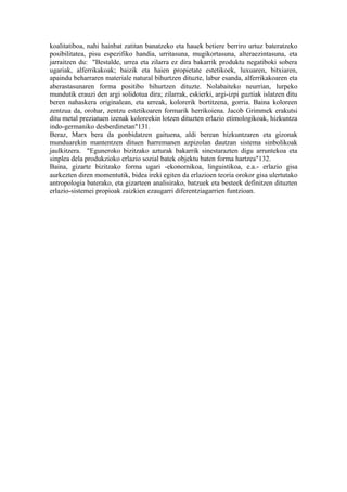 koalitatiboa, nahi hainbat zatitan banatzeko eta hauek betiere berriro urtuz bateratzeko
posibilitatea, pisu espezifiko handia, urritasuna, mugikortasuna, alteraezintasuna, eta
jarraitzen du: "Bestalde, urrea eta zilarra ez dira bakarrik produktu negatiboki sobera
ugariak, alferrikakoak; baizik eta haien propietate estetikoek, luxuaren, bitxiaren,
apaindu beharraren materiale natural bihurtzen dituzte, labur esanda, alferrikakoaren eta
aberastasunaren forma positibo bihurtzen dituzte. Nolabaiteko neurrian, lurpeko
mundutik erauzi den argi solidotua dira; zilarrak, eskierki, argi-izpi guztiak islatzen ditu
beren nahaskera originalean, eta urreak, kolorerik bortitzena, gorria. Baina koloreen
zentzua da, orohar, zentzu estetikoaren formarik herrikoiena. Jacob Grimmek erakutsi
ditu metal preziatuen izenak koloreekin lotzen dituzten erlazio etimologikoak, hizkuntza
indo-germaniko desberdinetan"131.
Beraz, Marx bera da gonbidatzen gaituena, aldi berean hizkuntzaren eta gizonak
munduarekin mantentzen dituen harremanen azpizolan dautzan sistema sinbolikoak
jaulkitzera. "Eguneroko bizitzako azturak bakarrik sinestarazten digu arruntekoa eta
sinplea dela produkzioko erlazio sozial batek objektu baten forma hartzea"132.
Baina, gizarte bizitzako forma ugari -ekonomikoa, linguistikoa, e.a.- erlazio gisa
aurkezten diren momentutik, bidea ireki egiten da erlazioen teoria orokor gisa ulertutako
antropologia baterako, eta gizarteen analisirako, batzuek eta besteek definitzen dituzten
erlazio-sistemei propioak zaizkien ezaugarri diferentziagarrien funtzioan.
 